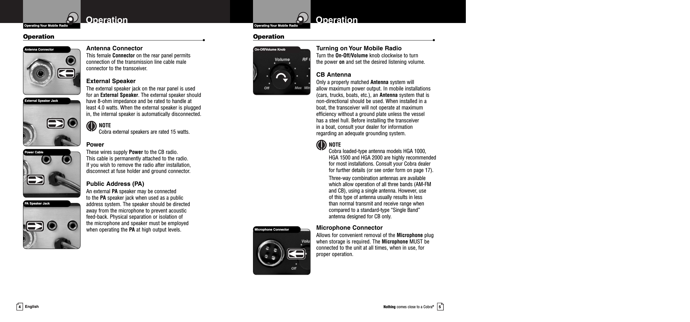 Operation •Turning on Your Mobile RadioTurn the On-Off/Volume knob clockwise to turn the power on and set the desired listening volume.CB AntennaOnly a properly matched Antenna system will allow maximum power output. In mobile installations(cars, trucks, boats, etc.), an Antenna system that isnon-directional should be used. When installed in aboat, the transceiver will not operate at maximumefficiency without a ground plate unless the vessel has a steel hull. Before installing the transceiver in a boat, consult your dealer for information regarding an adequate grounding system.NOTECobra loaded-type antenna models HGA 1000,HGA 1500 and HGA 2000 are highly recommendedfor most installations. Consult your Cobra dealerfor further details (or see order form on page 17).Three-way combination antennas are availablewhich allow operation of all three bands (AM-FMand CB), using a single antenna. However, use of this type of antenna usually results in less than normal transmit and receive range when compared to a standard-type “Single Band”antenna designed for CB only.Microphone ConnectorAllows for convenient removal of the Microphone plugwhen storage is required. The Microphone MUST beconnected to the unit at all times, when in use, for proper operation.Operating Your Mobile Radio5Nothing comes close to a Cobra®4EnglishOperationOperation •Antenna ConnectorThis female Connector on the rear panel permitsconnection of the transmission line cable male connector to the transceiver.External SpeakerThe external speaker jack on the rear panel is used for an External Speaker. The external speaker shouldhave 8-ohm impedance and be rated to handle at least 4.0 watts. When the external speaker is pluggedin, the internal speaker is automatically disconnected.NOTECobra external speakers are rated 15 watts.PowerThese wires supply Power to the CB radio. This cable is permanently attached to the radio. If you wish to remove the radio after installation, disconnect at fuse holder and ground connector.Public Address (PA)An external PA speaker may be connected to the PA speaker jack when used as a public address system. The speaker should be directed away from the microphone to prevent acoustic feed-back. Physical separation or isolation of the microphone and speaker must be employed when operating the PA at high output levels.On-Off/Volume KnobOperationOperating Your Mobile RadioMicrophone ConnectorAntenna ConnectorExternal Speaker JackPA Speaker JackPower Cable