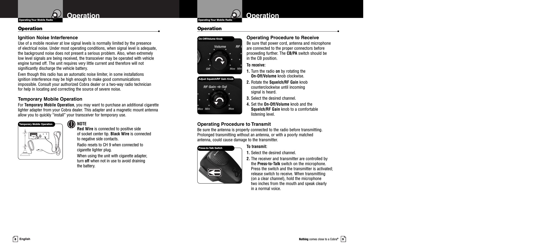 9Nothing comes close to a Cobra®8EnglishOperation •Operating Procedure to ReceiveBe sure that power cord, antenna and microphone are connected to the proper connectors beforeproceeding further. The CB/PA switch should be in the CB position.To receive:1. Turn the radio on by rotating the On-Off/Volume knob clockwise.2. Rotate the Squelch/RF Gain knobcounterclockwise until incoming signal is heard.3. Select the desired channel.4. Set the On-Off/Volume knob and the Squelch/RF Gain knob to a comfortable listening level.Operating Procedure to TransmitBe sure the antenna is properly connected to the radio before transmitting.Prolonged transmitting without an antenna, or with a poorly matched antenna, could cause damage to the transmitter.To transmit:1. Select the desired channel.2. The receiver and transmitter are controlled by the Press-to-Talk switch on the microphone. Press the switch and the transmitter is activated;release switch to receive. When transmitting (on a clear channel), hold the microphone two inches from the mouth and speak clearly in a normal voice.Operation •Ignition Noise InterferenceUse of a mobile receiver at low signal levels is normally limited by the presence of electrical noise. Under most operating conditions, when signal level is adequate, the background noise does not present a serious problem. Also, when extremely low level signals are being received, the transceiver may be operated with vehicleengine turned off. The unit requires very little current and therefore will notsignificantly discharge the vehicle battery.Even though this radio has an automatic noise limiter, in some installations ignition interference may be high enough to make good communications impossible. Consult your authorized Cobra dealer or a two-way radio technician for help in locating and correcting the source of severe noise.Temporary Mobile OperationFor Temporary Mobile Operation, you may want to purchase an additional cigarettelighter adapter from your Cobra dealer. This adapter and a magnetic mount antennaallow you to quickly “install” your transceiver for temporary use.NOTERed Wire is connected to positive side of socket center tip. Black Wire is connected to negative side contacts.Radio resets to CH 9 when connected to cigarette lighter plug.When using the unit with cigarette adapter, turn off when not in use to avoid draining the battery.EXTANT13.8V DCPATemporary Mobile OperationPress-to-Talk SwitchOn-Off/Volume KnobAdjust Squelch/RF Gain KnobOperating Your Mobile Radio OperationOperationOperating Your Mobile Radio 