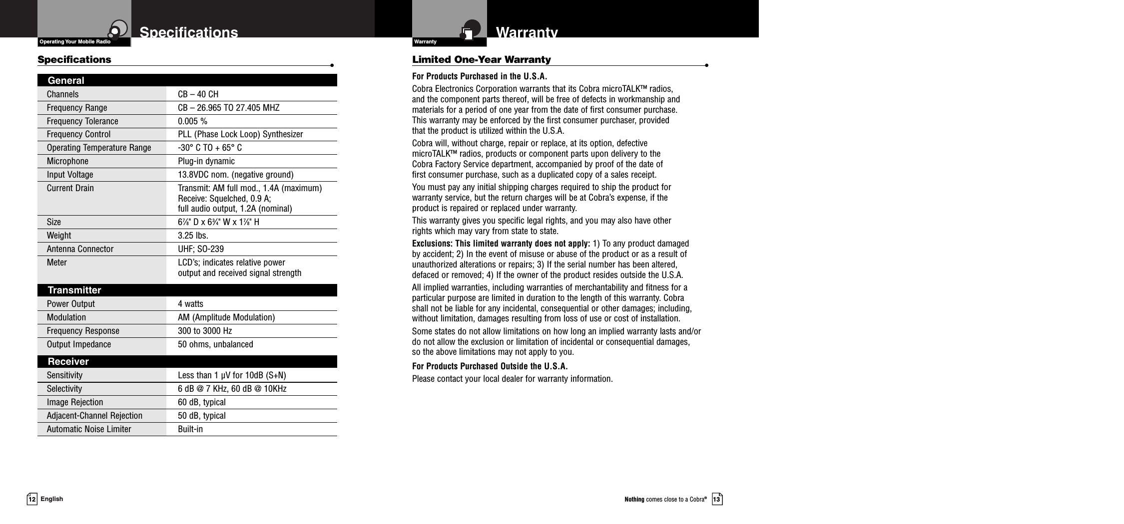 13Nothing comes close to a Cobra®12 EnglishSpecificationsSpecifications •GeneralChannels CB – 40 CH Frequency Range CB – 26.965 TO 27.405 MHZFrequency Tolerance 0.005 %Frequency Control  PLL (Phase Lock Loop) SynthesizerOperating Temperature Range -30° C TO + 65° CMicrophone Plug-in dynamicInput Voltage  13.8VDC nom. (negative ground)Current Drain Transmit: AM full mod., 1.4A (maximum)Receive: Squelched, 0.9 A;full audio output, 1.2A (nominal)Size 67⁄8&quot; D x 63⁄4&quot; W x 17⁄8&quot; HWeight 3.25 lbs.Antenna Connector UHF; SO-239Meter LCD’s; indicates relative power output and received signal strengthTransmitterPower Output 4 wattsModulation AM (Amplitude Modulation)Frequency Response 300 to 3000 HzOutput Impedance 50 ohms, unbalancedReceiverSensitivity Less than 1 µV for 10dB (S+N)Selectivity 6 dB @ 7 KHz, 60 dB @ 10KHzImage Rejection 60 dB, typicalAdjacent-Channel Rejection 50 dB, typicalAutomatic Noise Limiter Built-inOperating Your Mobile Radio Warranty WarrantyLimited One-Year Warranty •For Products Purchased in the U.S.A.Cobra Electronics Corporation warrants that its Cobra microTALK™ radios, and the component parts thereof, will be free of defects in workmanship andmaterials for a period of one year from the date of first consumer purchase. This warranty may be enforced by the first consumer purchaser, provided that the product is utilized within the U.S.A. Cobra will, without charge, repair or replace, at its option, defective microTALK™ radios, products or component parts upon delivery to the Cobra Factory Service department, accompanied by proof of the date of first consumer purchase, such as a duplicated copy of a sales receipt. You must pay any initial shipping charges required to ship the product for warranty service, but the return charges will be at Cobra’s expense, if the product is repaired or replaced under warranty. This warranty gives you specific legal rights, and you may also have other rights which may vary from state to state.Exclusions: This limited warranty does not apply: 1) To any product damaged by accident; 2) In the event of misuse or abuse of the product or as a result ofunauthorized alterations or repairs; 3) If the serial number has been altered, defaced or removed; 4) If the owner of the product resides outside the U.S.A.All implied warranties, including warranties of merchantability and fitness for aparticular purpose are limited in duration to the length of this warranty. Cobra shall not be liable for any incidental, consequential or other damages; including,without limitation, damages resulting from loss of use or cost of installation. Some states do not allow limitations on how long an implied warranty lasts and/ordo not allow the exclusion or limitation of incidental or consequential damages, so the above limitations may not apply to you.For Products Purchased Outside the U.S.A.Please contact your local dealer for warranty information.