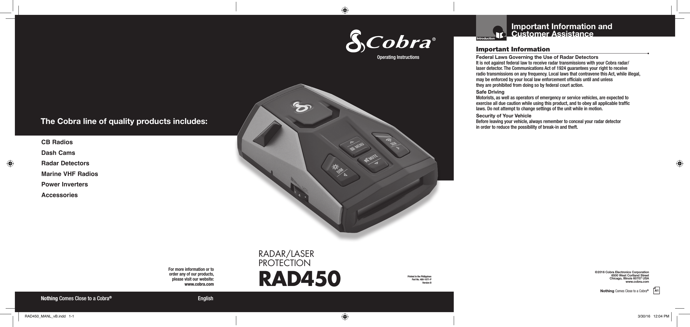 Nothing Comes Close to a Cobra®A1The Cobra line of quality products includes:For more information or to order any of our products, please visit our website:www.cobra.com©2016 Cobra Electronics Corporation6500 West Cortland StreetChicago, Illinois 60707 USAwww.cobra.comEnglishNothing Comes Close to a Cobra®Important InformationCustomer AssistanceFederal Laws Governing the Use of Radar Detectors It is not against federal law to receive radar transmissions with your Cobra radar/ laser detector. The Communications Act of 1924 guarantees your right to receive  radio transmissions on any frequency. Local laws that contravene this Act, while illegal, may be enforced by your local law enforcement ofcials until and unless  they are prohibited from doing so by federal court action.Safe Driving Motorists, as well as operators of emergency or service vehicles, are expected to exercise all due caution while using this product, and to obey all applicable trafc  laws. Do not attempt to change settings of the unit while in motion.Security of Your Vehicle Before leaving your vehicle, always remember to conceal your radar detector  in order to reduce the possibility of break-in and theft.IntroductionPrinted in the PhilippinesPart No. 480-1071-PVersion BOperating Instructions RADAR/LASER  PROTECTIONRAD450Important Information and Customer Assistance CB  RadiosDash CamsRadar DetectorsMarine VHF RadiosPower InvertersAccessoriesRAD450_MANL_vB.indd   1-1 3/30/16   12:04 PM