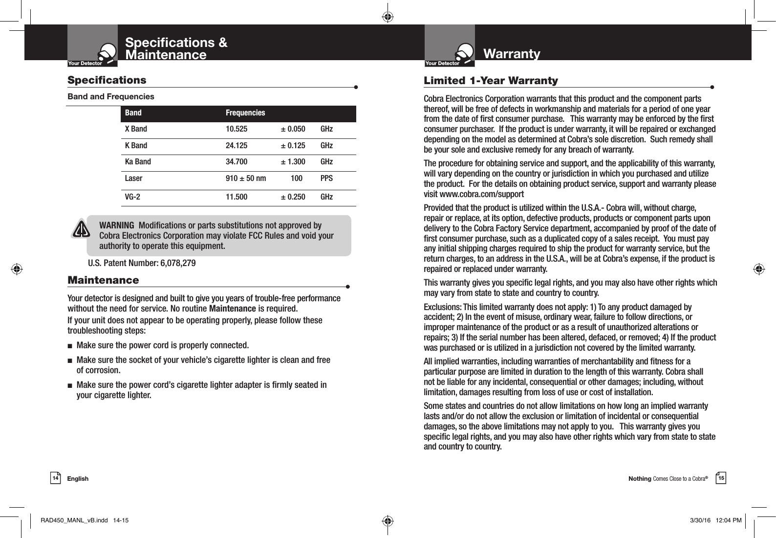 Nothing Comes Close to a Cobra®15Your DetectorIntro Operation CustomerAssistanceWarrantyNoticeMain IconsSecondary IconsEnglish14Your DetectorIntro Operation CustomerAssistanceWarrantyNoticeMain IconsSecondary IconsSpecications &amp;MaintenanceU.S. Patent Number: 6,078,279 Specications                    •Band and FrequenciesWARNING  Modications or parts substitutions not approved by Cobra Electronics Corporation may violate FCC Rules and void your authority to operate this equipment.Band FrequenciesX Band 10.525 ± 0.050 GHzK Band 24.125 ± 0.125 GHzKa Band 34.700 ± 1.300 GHzLaser 910 ± 50 nm  100  PPS VG-2 11.500 ± 0.250 GHzMaintenance                      •Your detector is designed and built to give you years of trouble-free performance without the need for service. No routine Maintenance is required.If your unit does not appear to be operating properly, please follow these troubleshooting steps:n  Make sure the power cord is properly connected.n   Make sure the socket of your vehicle’s cigarette lighter is clean and free  of corrosion.n   Make sure the power cord’s cigarette lighter adapter is rmly seated in  your cigarette lighter.WarrantyLimited 1-Year Warranty                      •Cobra Electronics Corporation warrants that this product and the component parts thereof, will be free of defects in workmanship and materials for a period of one year from the date of rst consumer purchase.   This warranty may be enforced by the rst consumer purchaser.  If the product is under warranty, it will be repaired or exchanged depending on the model as determined at Cobra’s sole discretion.  Such remedy shall be your sole and exclusive remedy for any breach of warranty.  The procedure for obtaining service and support, and the applicability of this warranty, will vary depending on the country or jurisdiction in which you purchased and utilize the product.  For the details on obtaining product service, support and warranty please visit www.cobra.com/supportProvided that the product is utilized within the U.S.A.- Cobra will, without charge, repair or replace, at its option, defective products, products or component parts upon delivery to the Cobra Factory Service department, accompanied by proof of the date of rst consumer purchase, such as a duplicated copy of a sales receipt.  You must pay any initial shipping charges required to ship the product for warranty service, but the return charges, to an address in the U.S.A., will be at Cobra’s expense, if the product is repaired or replaced under warranty. This warranty gives you specic legal rights, and you may also have other rights which may vary from state to state and country to country.  Exclusions: This limited warranty does not apply: 1) To any product damaged by accident; 2) In the event of misuse, ordinary wear, failure to follow directions, or improper maintenance of the product or as a result of unauthorized alterations or repairs; 3) If the serial number has been altered, defaced, or removed; 4) If the product was purchased or is utilized in a jurisdiction not covered by the limited warranty.All implied warranties, including warranties of merchantability and tness for a particular purpose are limited in duration to the length of this warranty. Cobra shall not be liable for any incidental, consequential or other damages; including, without limitation, damages resulting from loss of use or cost of installation.Some states and countries do not allow limitations on how long an implied warranty lasts and/or do not allow the exclusion or limitation of incidental or consequential damages, so the above limitations may not apply to you.   This warranty gives you specic legal rights, and you may also have other rights which vary from state to state and country to country.RAD450_MANL_vB.indd   14-15 3/30/16   12:04 PM