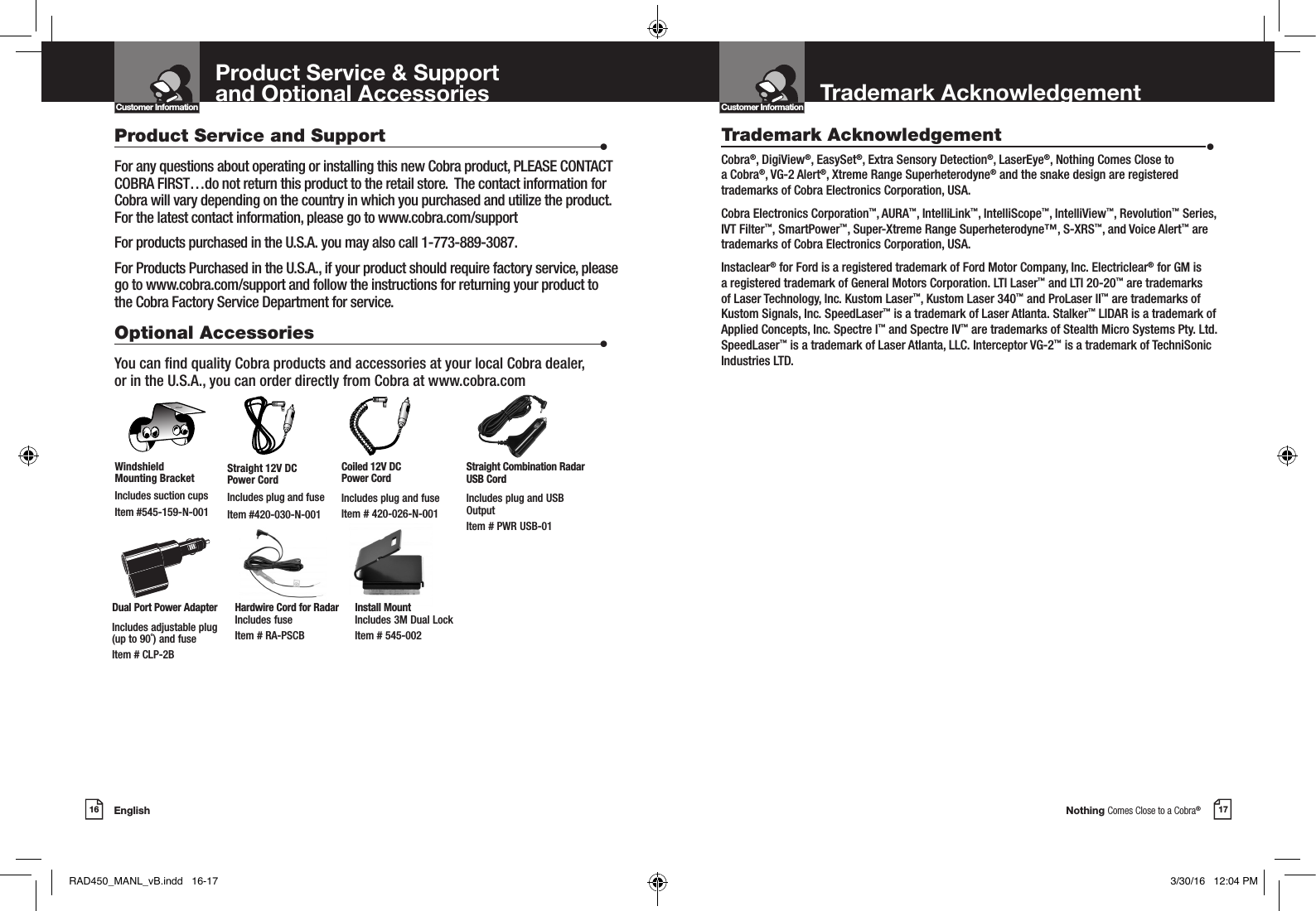 Nothing Comes Close to a Cobra®English16 17Product Service and Support                      •For any questions about operating or installing this new Cobra product, PLEASE CONTACT COBRA FIRST…do not return this product to the retail store.  The contact information for Cobra will vary depending on the country in which you purchased and utilize the product.  For the latest contact information, please go to www.cobra.com/supportFor products purchased in the U.S.A. you may also call 1-773-889-3087.For Products Purchased in the U.S.A., if your product should require factory service, please go to www.cobra.com/support and follow the instructions for returning your product to the Cobra Factory Service Department for service.Optional Accessories                      •You can nd quality Cobra products and accessories at your local Cobra dealer,  or in the U.S.A., you can order directly from Cobra at www.cobra.comStraight 12V DC  Power CordIncludes plug and fuseItem #420-030-N-001Windshield  Mounting BracketIncludes suction cupsItem #545-159-N-001Product Service &amp; Support  and Optional Accessories Customer InformationIntro Operation CustomerAssistanceWarrantyNoticeMain IconsSecondary IconsCoiled 12V DC  Power CordIncludes plug and fuseItem # 420-026-N-001Dual Port Power AdapterIncludes adjustable plug  (up to 90˚) and fuse  Item # CLP-2BStraight Combination Radar USB CordIncludes plug and USB OutputItem # PWR USB-01Hardwire Cord for Radar Includes fuse  Item # RA-PSCBInstall Mount Includes 3M Dual Lock Item # 545-002Customer InformationIntro Operation CustomerAssistanceWarrantyNoticeMain IconsSecondary IconsTrademark AcknowledgementTrademark Acknowledgement  •Cobra®, DigiView®, EasySet®, Extra Sensory Detection®, LaserEye®, Nothing Comes Close to a Cobra®, VG-2 Alert®, Xtreme Range Superheterodyne® and the snake design are registered trademarks of Cobra Electronics Corporation, USA.Cobra Electronics Corporation™, AURA™, IntelliLink™, IntelliScope™, IntelliView™, Revolution™ Series, IVT Filter™, SmartPower™, Super-Xtreme Range Superheterodyne™, S-XRS™, and Voice Alert™ are trademarks of Cobra Electronics Corporation, USA.Instaclear® for Ford is a registered trademark of Ford Motor Company, Inc. Electriclear® for GM is a registered trademark of General Motors Corporation. LTI Laser™ and LTI 20-20™ are trademarks of Laser Technology, Inc. Kustom Laser™, Kustom Laser 340™ and ProLaser II™ are trademarks of Kustom Signals, Inc. SpeedLaser™ is a trademark of Laser Atlanta. Stalker™ LIDAR is a trademark of Applied Concepts, Inc. Spectre I™ and Spectre IV™ are trademarks of Stealth Micro Systems Pty. Ltd. SpeedLaser™ is a trademark of Laser Atlanta, LLC. Interceptor VG-2™ is a trademark of TechniSonic Industries LTD. RAD450_MANL_vB.indd   16-17 3/30/16   12:04 PM