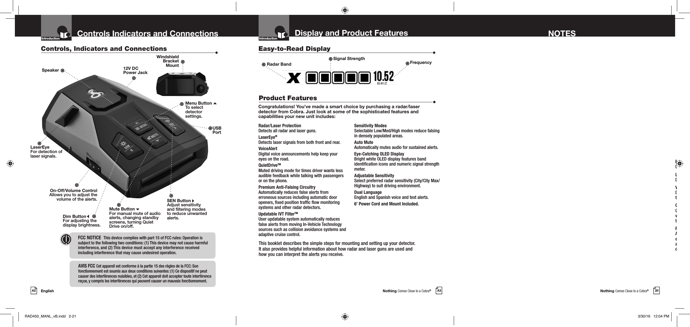 Nothing Comes Close to a Cobra®Nothing Comes Close to a Cobra®EnglishA2 A3 20Display and Product Features NOTESControls Indicators and ConnectionsCongratulations! You’ve made a smart choice by purchasing a radar/laser detector from Cobra. Just look at some of the sophisticated features and capabilities your new unit includes:Radar/Laser Protection  Detects all radar and laser guns.LaserEye Detects laser signals from both front and rear.VoiceAlert  Digital voice announcements keep your eyes on the road.QuietDrive™ Quiet Drive is a muted driving mode for times when a driver wants less audible feedback while talking with passengers, on the phone, etc.Premium Anti-Falsing Circuitry  Automatically reduces false alerts from erroneous sources including vehicle collision avoidance systems, trafc ow monitoring devices and other radar detectors.Controls, Indicators and Connections  •Easy-to-Read Display  •Product Features  •12V DC  Power JackDim ButtonFor adjusting the  display brightness.Mute ButtonFor manual mute of audio alerts, changing standby screens, turning Quiet Drive on/off.On-Off/Volume ControlAllows you to adjust thevolume of the alerts.Introduction IntroductionLaserEyeFor detection oflaser signals.SpeakerThis booklet describes the simple steps for mounting and setting up your detector.  It also provides helpful information about how radar and laser guns are used and  how you can interpret the alerts you receive.SEN ButtonAdjust sensitivity and ltering modes to reduce unwanted alerts.FCC NOTICE   This device complies with part 15 of FCC rules: Operation is  subject to the following two conditions: (1) This device may not cause harmful  interference, and (2) This device must accept any interference received  including interference that may cause undesired operation.Intro Operation CustomerAssistanceWarrantyNoticeMain IconsSecondary IconsWindshield  Bracket  MountAVIS FCC  Cet appareil est conforme à la partie 15 des règles de la FCC: Son fonctionnement est soumis aux deux conditions suivantes: (1) Ce dispositif ne peut causer des interférences nuisibles, et (2) Cet appareil doit accepter toute interférence reçue, y compris les interférences qui peuvent causer un mauvais fonctionnement.Menu ButtonTo select  detector  settings.Radar Band FrequencyUSBPortSignal StrengthRadar/Laser Protection  Detects all radar and laser guns.LaserEye® Detects laser signals from both front and rear.VoiceAlert  Digital voice announcements help keep your eyes on the road. QuietDriveTM Muted driving mode for times driver wants less audible feedback while talking with passengers or on the phone.Premium Anti-Falsing Circuitry  Automatically reduces false alerts from erroneous sources including automatic door openers, xed position trafc ow monitoring systems and other radar detectors. Updatable IVT FilterTM User updatable system automatically reduces false alerts from moving In-Vehicle Technology sources such as collision avoidance systems and adaptive cruise control.Sensitivity Modes    Selectable Low/Med/High modes reduce falsing in densely populated areas.Auto Mute  Automatically mutes audio for sustained alerts.Eye-Catching OLED Display    Bright white OLED display features band identication icons and numeric signal strength meter.Adjustable Sensitivity  Select preferred radar sensitivity (City/City Max/Highway) to suit driving environment.Dual Language   English and Spanish voice and text alerts.6’ Power Cord and Mount Included.RAD450_MANL_vB.indd   2-21 3/30/16   12:04 PM