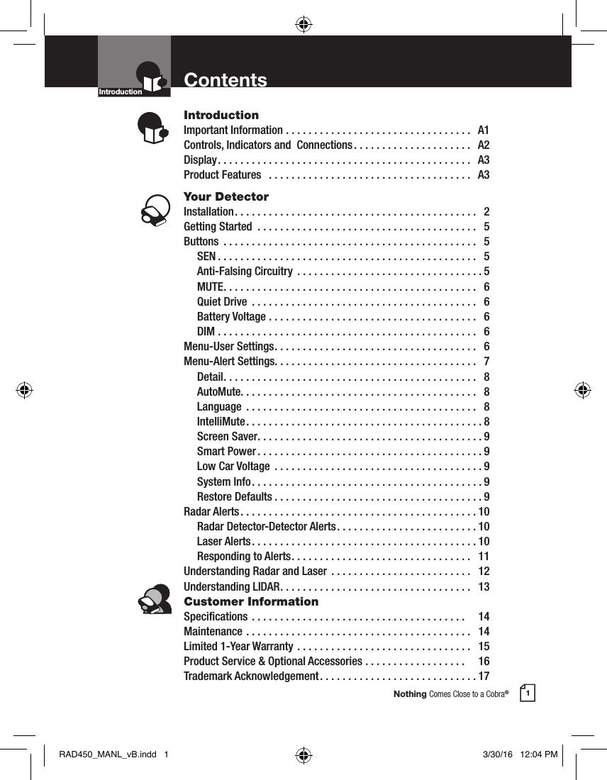 Nothing Comes Close to a Cobra®1ContentsIntroductionImportant Information .................................  A1Controls, Indicators and  Connections .....................  A2Display .............................................  A3Product Features   ....................................  A3Your DetectorInstallation ...........................................  2Getting Started  .......................................  5Buttons  .............................................  5 SEN ..............................................  5  Anti-Falsing Circuitry  .................................5 MUTE .............................................  6  Quiet Drive  ........................................  6  Battery Voltage .....................................  6 DIM ..............................................  6Menu-User Settings ....................................  6Menu-Alert Settings. . . . . . . . . . . . . . . . . . . . . . . . . . . . . . . . . . . .   7 Detail .............................................  8 AutoMute. . . . . . . . . . . . . . . . . . . . . . . . . . . . . . . . . . . . . . . . . .   8 Language  .........................................  8 IntelliMute ..........................................8  Screen Saver ........................................9  Smart Power ........................................9  Low Car Voltage  .....................................9  System Info .........................................9  Restore Defaults .....................................9Radar Alerts ..........................................10  Radar Detector-Detector Alerts .........................10  Laser Alerts ........................................10  Responding to Alerts ................................  11Understanding Radar and Laser  .........................  12Understanding LIDAR ..................................  13Customer InformationSpecications ......................................    14Maintenance ........................................  14Limited 1-Year Warranty ...............................  15Product Service &amp; Optional Accessories ..................    16Trademark Acknowledgement ............................17IntroductionIntro Operation CustomerAssistanceWarrantyNoticeMain IconsSecondary IconsIntro Operation CustomerAssistanceWarrantyNoticeMain IconsSecondary IconsRAD450_MANL_vB.indd   1 3/30/16   12:04 PM