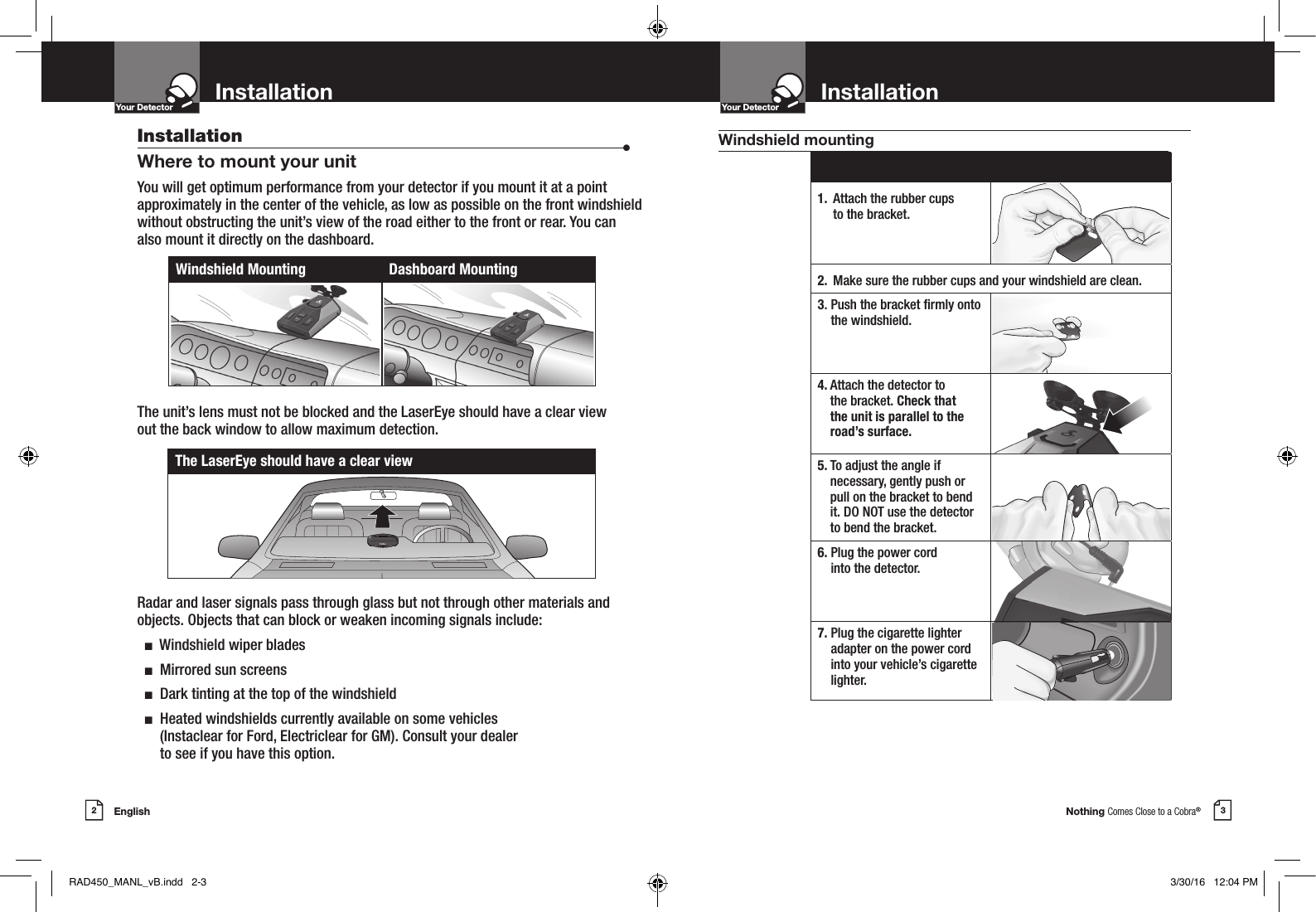 Nothing Comes Close to a Cobra®English2 3InstallationYour Detector InstallationIntro Operation CustomerAssistanceWarrantyNoticeMain IconsSecondary IconsYour DetectorIntro Operation CustomerAssistanceWarrantyNoticeMain IconsSecondary IconsInstallation  •Where to mount your unitYou will get optimum performance from your detector if you mount it at a point approximately in the center of the vehicle, as low as possible on the front windshield without obstructing the unit’s view of the road either to the front or rear. You can also mount it directly on the dashboard. The unit’s lens must not be blocked and the LaserEye should have a clear view  out the back window to allow maximum detection. Radar and laser signals pass through glass but not through other materials and objects. Objects that can block or weaken incoming signals include:   n  Windshield wiper blades  n  Mirrored sun screens  n  Dark tinting at the top of the windshield  n   Heated windshields currently available on some vehicles  (Instaclear for Ford, Electriclear for GM). Consult your dealer  to see if you have this option.Windshield Mounting Dashboard Mounting1.  Attach the rubber cups  to the bracket.2. Make sure the rubber cups and your windshield are clean.3.  Push the bracket rmly onto the windshield.4.   Attach the detector to  the bracket. Check that  the unit is parallel to the road’s surface.5.  To adjust the angle if  necessary, gently push or pull on the bracket to bend it. DO NOT use the detector to bend the bracket.6.  Plug the power cord  into the detector.7.  Plug the cigarette lighter adapter on the power cord into your vehicle’s cigarette lighter.The LaserEye should have a clear viewWindshield mountingRAD450_MANL_vB.indd   2-3 3/30/16   12:04 PM