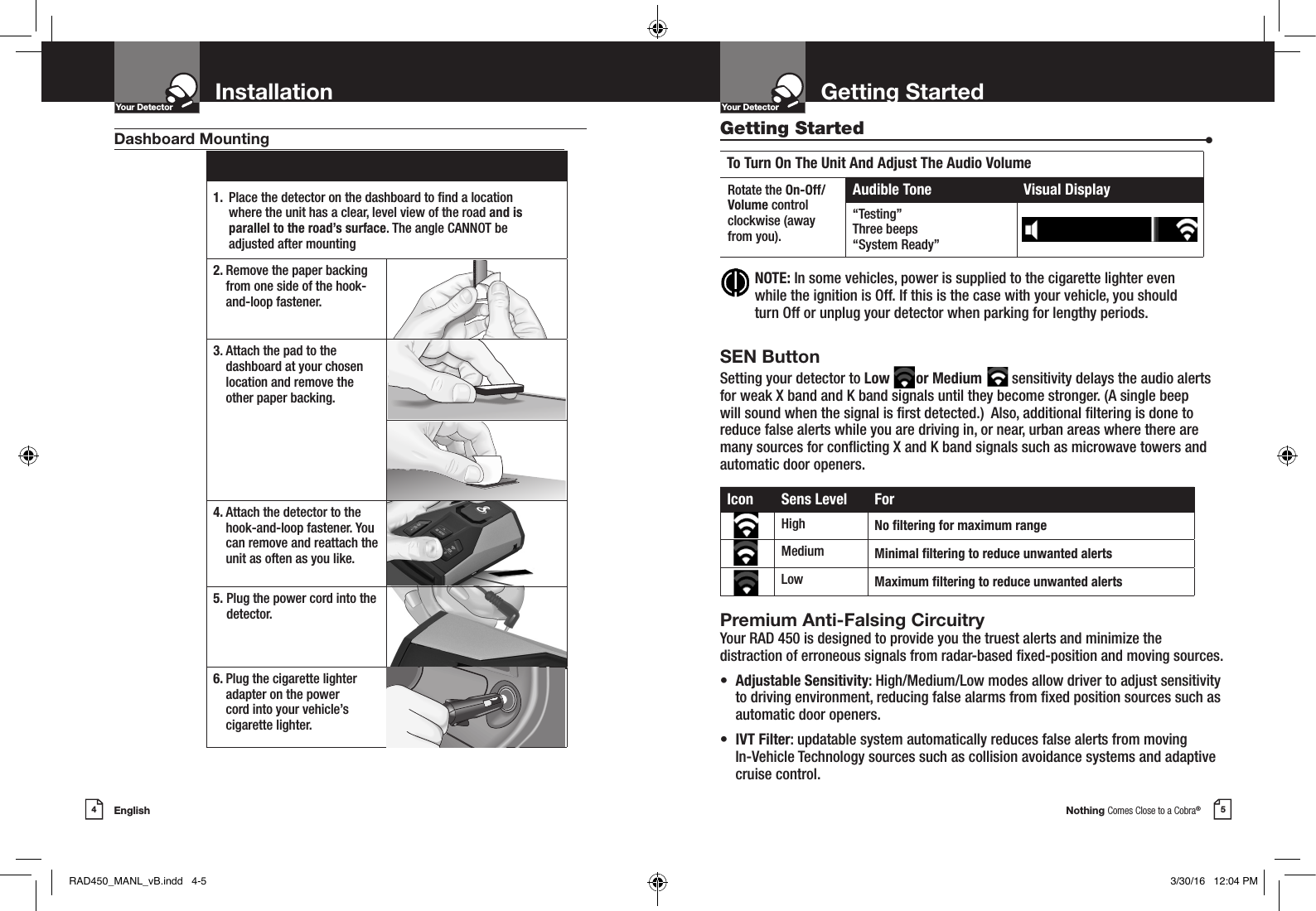Nothing Comes Close to a Cobra®5Getting StartedYour DetectorIntro Operation CustomerAssistanceWarrantyNoticeMain IconsSecondary IconsEnglish4InstallationYour DetectorIntro Operation CustomerAssistanceWarrantyNoticeMain IconsSecondary Icons NOTE:  In some vehicles, power is supplied to the cigarette lighter even while the ignition is Off. If this is the case with your vehicle, you should turn Off or unplug your detector when parking for lengthy periods.1.  Place the detector on the dashboard to nd a location  where the unit has a clear, level view of the road and is  parallel to the road’s surface. The angle CANNOT be adjusted after mounting2.  Remove the paper backing from one side of the hook-and-loop fastener.3.  Attach the pad to the dashboard at your chosen location and remove the  other paper backing.4.  Attach the detector to the hook-and-loop fastener. You can remove and reattach the unit as often as you like.5.  Plug the power cord into the detector.6.  Plug the cigarette lighter adapter on the power  cord into your vehicle’s cigarette lighter.Dashboard Mounting Getting Started  •To Turn On The Unit And Adjust The Audio VolumeRotate the On-Off/Volume controlclockwise (awayfrom you).Audible Tone Visual Display“Testing”Three beeps“System Ready”Icon Sens Level ForHigh No ltering for maximum rangeMedium Minimal ltering to reduce unwanted alertsLow Maximum ltering to reduce unwanted alertsSEN ButtonSetting your detector to Low       or Medium        sensitivity delays the audio alerts for weak X band and K band signals until they become stronger. (A single beep will sound when the signal is rst detected.)  Also, additional ltering is done to reduce false alerts while you are driving in, or near, urban areas where there are many sources for conicting X and K band signals such as microwave towers and automatic door openers.Premium Anti-Falsing Circuitry Your RAD 450 is designed to provide you the truest alerts and minimize the distraction of erroneous signals from radar-based xed-position and moving sources. •  Adjustable Sensitivity: High/Medium/Low modes allow driver to adjust sensitivity    to driving environment, reducing false alarms from xed position sources such as    automatic door openers.•  IVT Filter: updatable system automatically reduces false alerts from moving      In-Vehicle Technology sources such as collision avoidance systems and adaptive    cruise control.RAD450_MANL_vB.indd   4-5 3/30/16   12:04 PM