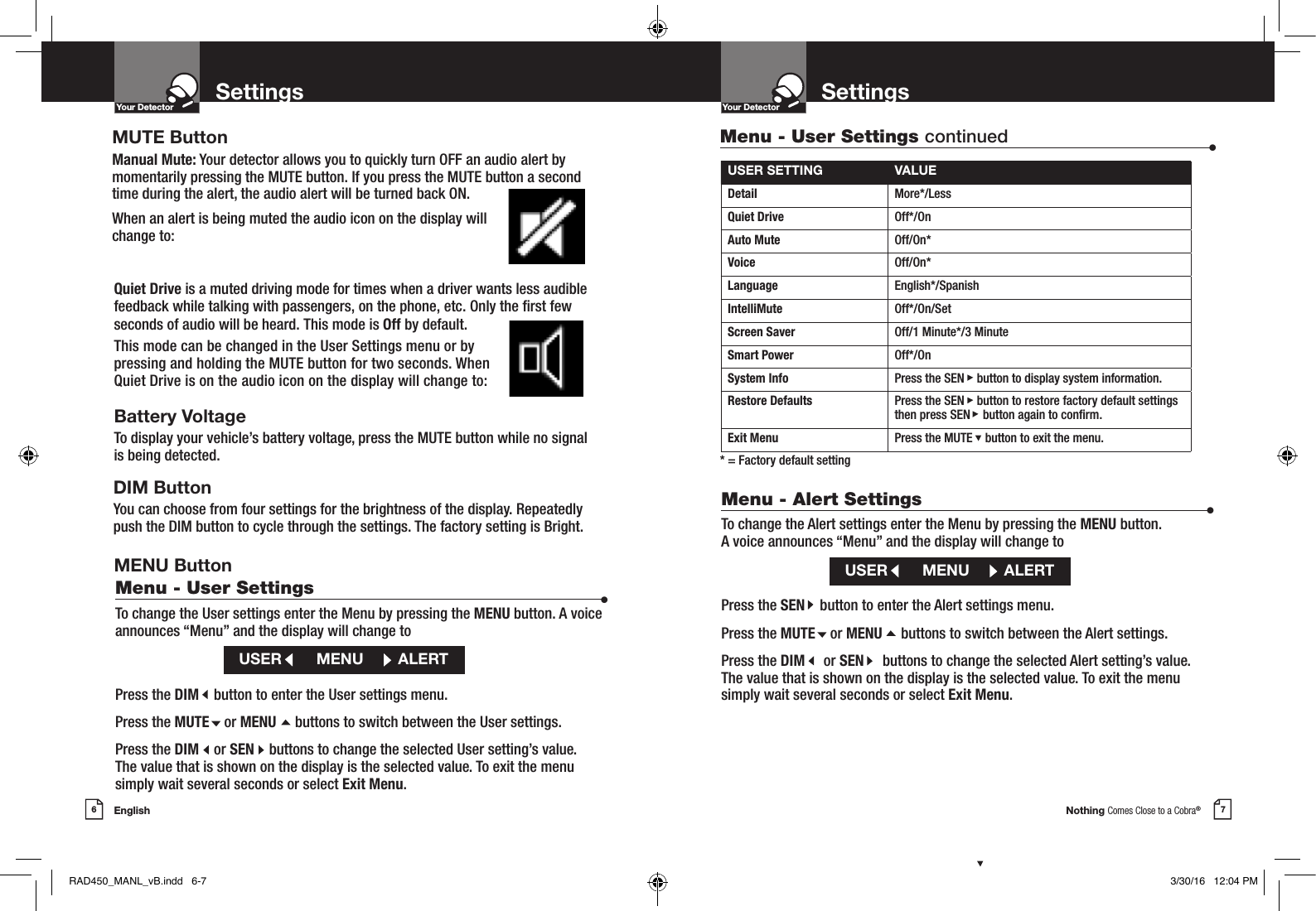 Nothing Comes Close to a Cobra®English6 7Settings SettingsYour DetectorIntro Operation CustomerAssistanceWarrantyNoticeMain IconsSecondary IconsYour DetectorIntro Operation CustomerAssistanceWarrantyNoticeMain IconsSecondary IconsQuiet Drive is a muted driving mode for times when a driver wants less audible feedback while talking with passengers, on the phone, etc. Only the rst few seconds of audio will be heard. This mode is Off by default. This mode can be changed in the User Settings menu or by pressing and holding the MUTE button for two seconds. When Quiet Drive is on the audio icon on the display will change to: Battery VoltageTo display your vehicle’s battery voltage, press the MUTE button while no signal is being detected.DIM ButtonYou can choose from four settings for the brightness of the display. Repeatedly push the DIM button to cycle through the settings. The factory setting is Bright.Menu - User Settings  •To change the User settings enter the Menu by pressing the MENU button. A voice announces “Menu” and the display will change toPress the DIM    button to enter the User settings menu.Press the MUTE    or MENU     buttons to switch between the User settings.Press the DIM    or SEN    buttons to change the selected User setting’s value.  The value that is shown on the display is the selected value. To exit the menu  simply wait several seconds or select Exit Menu.USER        MENU        ALERTUSER SETTING VALUEDetail More*/LessQuiet Drive  Off*/OnAuto Mute  Off/On*Voice  Off/On*Language  English*/SpanishIntelliMute Off*/On/SetScreen Saver Off/1 Minute*/3 MinuteSmart Power Off*/OnSystem Info Press the SEN    button to display system information.Restore Defaults Press the SEN    button to restore factory default settings then press SEN    button again to conrm.Exit Menu Press the MUTE    button to exit the menu.* = Factory default settingMenu - User Settings continued •Menu - Alert Settings  •To change the Alert settings enter the Menu by pressing the MENU button.  A voice announces “Menu” and the display will change toPress the SEN    button to enter the Alert settings menu.Press the MUTE    or MENU     buttons to switch between the Alert settings.Press the DIM     or SEN     buttons to change the selected Alert setting’s value.  The value that is shown on the display is the selected value. To exit the menu  simply wait several seconds or select Exit Menu.USER        MENU        ALERTMUTE ButtonManual Mute: Your detector allows you to quickly turn OFF an audio alert by momentarily pressing the MUTE button. If you press the MUTE button a second time during the alert, the audio alert will be turned back ON. When an alert is being muted the audio icon on the display will change to: MENU ButtonRAD450_MANL_vB.indd   6-7 3/30/16   12:04 PM