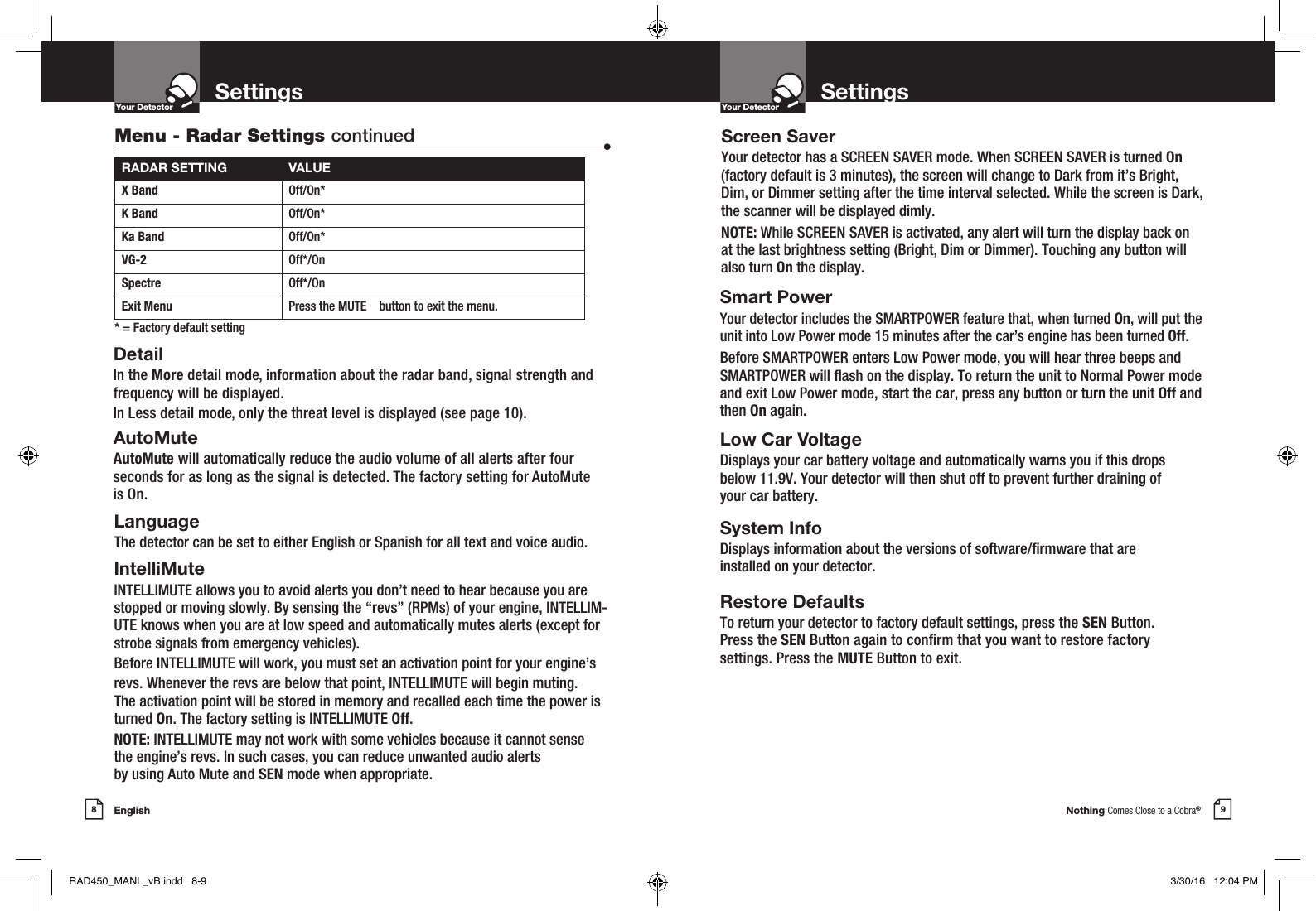 Nothing Comes Close to a Cobra®English8 9Settings SettingsYour DetectorIntro Operation CustomerAssistanceWarrantyNoticeMain IconsSecondary IconsYour DetectorIntro Operation CustomerAssistanceWarrantyNoticeMain IconsSecondary IconsDetailIn the More detail mode, information about the radar band, signal strength and frequency will be displayed.In Less detail mode, only the threat level is displayed (see page 10).AutoMuteAutoMute will automatically reduce the audio volume of all alerts after four seconds for as long as the signal is detected. The factory setting for AutoMute is On.RADAR SETTING VALUEX Band Off/On*K Band  Off/On*Ka Band  Off/On*VG-2  Off*/OnSpectre  Off*/OnExit Menu Press the MUTE    button to exit the menu.* = Factory default settingMenu - Radar Settings continued •LanguageThe detector can be set to either English or Spanish for all text and voice audio.IntelliMuteINTELLIMUTE allows you to avoid alerts you don’t need to hear because you are stopped or moving slowly. By sensing the “revs” (RPMs) of your engine, INTELLIM-UTE knows when you are at low speed and automatically mutes alerts (except for strobe signals from emergency vehicles).Before INTELLIMUTE will work, you must set an activation point for your engine’srevs. Whenever the revs are below that point, INTELLIMUTE will begin muting. The activation point will be stored in memory and recalled each time the power is turned On. The factory setting is INTELLIMUTE Off.NOTE: INTELLIMUTE may not work with some vehicles because it cannot sensethe engine’s revs. In such cases, you can reduce unwanted audio alertsby using Auto Mute and SEN mode when appropriate. Screen SaverYour detector has a SCREEN SAVER mode. When SCREEN SAVER is turned On  (factory default is 3 minutes), the screen will change to Dark from it’s Bright, Dim, or Dimmer setting after the time interval selected. While the screen is Dark, the scanner will be displayed dimly.NOTE: While SCREEN SAVER is activated, any alert will turn the display back on at the last brightness setting (Bright, Dim or Dimmer). Touching any button will also turn On the display. Smart PowerYour detector includes the SMARTPOWER feature that, when turned On, will put the unit into Low Power mode 15 minutes after the car’s engine has been turned Off.Before SMARTPOWER enters Low Power mode, you will hear three beeps and SMARTPOWER will ash on the display. To return the unit to Normal Power mode and exit Low Power mode, start the car, press any button or turn the unit Off and then On again.  Low Car VoltageDisplays your car battery voltage and automatically warns you if this drops  below 11.9V. Your detector will then shut off to prevent further draining of  your car battery.System InfoDisplays information about the versions of software/rmware that are installed on your detector. Restore DefaultsTo return your detector to factory default settings, press the SEN Button.  Press the SEN Button again to conrm that you want to restore factory  settings. Press the MUTE Button to exit.RAD450_MANL_vB.indd   8-9 3/30/16   12:04 PM