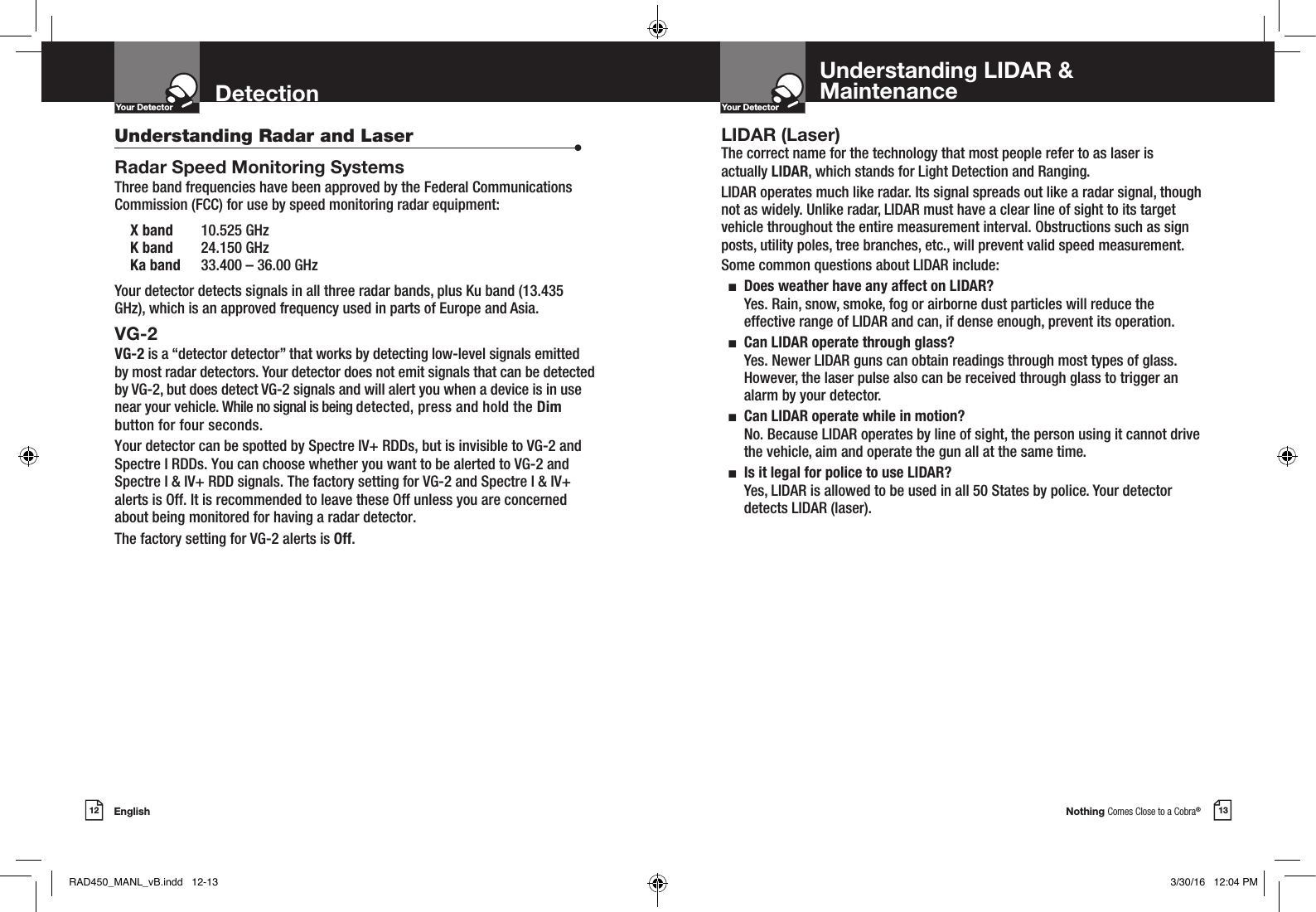 Nothing Comes Close to a Cobra®English12 13DetectionYour DetectorIntro Operation CustomerAssistanceWarrantyNoticeMain IconsSecondary IconsYour DetectorIntro Operation CustomerAssistanceWarrantyNoticeMain IconsSecondary IconsUnderstanding Radar and Laser  •Radar Speed Monitoring SystemsThree band frequencies have been approved by the Federal Communications Commission (FCC) for use by speed monitoring radar equipment:  X band  10.525 GHz  K band  24.150 GHz  Ka band  33.400 – 36.00 GHzYour detector detects signals in all three radar bands, plus Ku band (13.435 GHz), which is an approved frequency used in parts of Europe and Asia.VG-2 VG-2 is a “detector detector” that works by detecting low-level signals emitted  by most radar detectors. Your detector does not emit signals that can be detected by VG-2, but does detect VG-2 signals and will alert you when a device is in use near your vehicle. While no signal is being detected, press and hold the Dim button for four seconds.Your detector can be spotted by Spectre IV+ RDDs, but is invisible to VG-2 andSpectre I RDDs. You can choose whether you want to be alerted to VG-2 andSpectre I &amp; IV+ RDD signals. The factory setting for VG-2 and Spectre I &amp; IV+alerts is Off. It is recommended to leave these Off unless you are concerned about being monitored for having a radar detector.The factory setting for VG-2 alerts is Off. LIDAR (Laser)The correct name for the technology that most people refer to as laser is actually LIDAR, which stands for Light Detection and Ranging.LIDAR operates much like radar. Its signal spreads out like a radar signal, though not as widely. Unlike radar, LIDAR must have a clear line of sight to its target vehicle throughout the entire measurement interval. Obstructions such as sign posts, utility poles, tree branches, etc., will prevent valid speed measurement.Some common questions about LIDAR include:  n   Does weather have any affect on LIDAR? Yes. Rain, snow, smoke, fog or airborne dust particles will reduce the effective range of LIDAR and can, if dense enough, prevent its operation.  n   Can LIDAR operate through glass? Yes. Newer LIDAR guns can obtain readings through most types of glass. However, the laser pulse also can be received through glass to trigger an alarm by your detector.  n   Can LIDAR operate while in motion? No. Because LIDAR operates by line of sight, the person using it cannot drive the vehicle, aim and operate the gun all at the same time.  n   Is it legal for police to use LIDAR?  Yes, LIDAR is allowed to be used in all 50 States by police. Your detector detects LIDAR (laser).Understanding LIDAR &amp;MaintenanceRAD450_MANL_vB.indd   12-13 3/30/16   12:04 PM