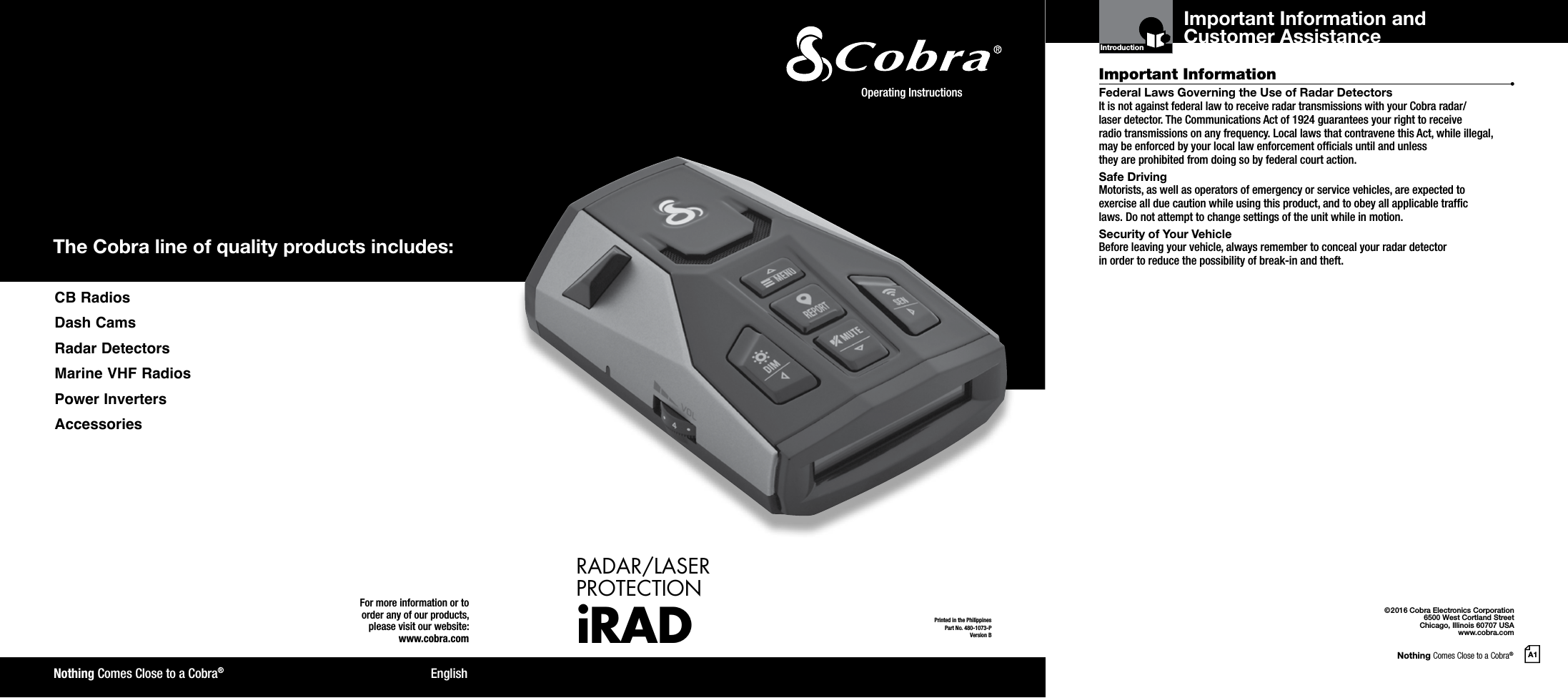 Nothing Comes Close to a Cobra®A1The Cobra line of quality products includes:For more information or to order any of our products, please visit our website:www.cobra.com©2016 Cobra Electronics Corporation6500 West Cortland StreetChicago, Illinois 60707 USAwww.cobra.comEnglishNothing Comes Close to a Cobra®Important InformationCustomer AssistanceFederal Laws Governing the Use of Radar Detectors It is not against federal law to receive radar transmissions with your Cobra radar/ laser detector. The Communications Act of 1924 guarantees your right to receive  radio transmissions on any frequency. Local laws that contravene this Act, while illegal, may be enforced by your local law enforcement ofcials until and unless  they are prohibited from doing so by federal court action.Safe Driving Motorists, as well as operators of emergency or service vehicles, are expected to exercise all due caution while using this product, and to obey all applicable trafc  laws. Do not attempt to change settings of the unit while in motion.Security of Your Vehicle Before leaving your vehicle, always remember to conceal your radar detector  in order to reduce the possibility of break-in and theft.IntroductionPrinted in the PhilippinesPart No. 480-1073-PVersion BOperating Instructions RADAR/LASER  PROTECTIONiRADImportant Information and Customer Assistance CB  RadiosDash CamsRadar DetectorsMarine VHF RadiosPower InvertersAccessories