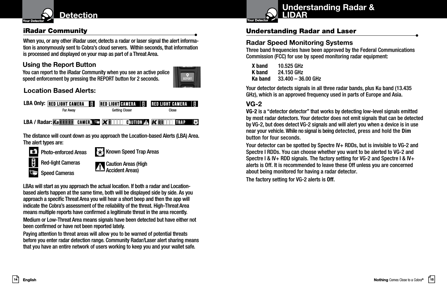 The distance will count down as you approach the Location-based Alerts (LBA) Area.  The alert types are: Photo-enforced Areas   Red-light Cameras Speed Cameras      LBAs will start as you approach the actual location. If both a radar and Location-based alerts happen at the same time, both will be displayed side by side. As you approach a specic Threat Area you will hear a short beep and then the app will indicate the Cobra’s assessment of the reliability of the threat. High-Threat Area means multiple reports have conrmed a legitimate threat in the area recently.Medium or Low-Threat Area means signals have been detected but have either not been conrmed or have not been reported lately.Paying attention to threat areas will allow you to be warned of potential threats  before you enter radar detection range. Community Radar/Laser alert sharing means that you have an entire network of users working to keep you and your wallet safe.Nothing Comes Close to a Cobra®English14 15DetectionYour DetectorIntro Operation CustomerAssistanceWarrantyNoticeMain IconsSecondary IconsYour DetectorIntro Operation CustomerAssistanceWarrantyNoticeMain IconsSecondary IconsLocation Based Alerts:LBA Only:LBA / Radar:Using the Report Button You can report to the iRadar Community when you see an active police  speed enforcement by pressing the REPORT button for 2 seconds.When you, or any other iRadar user, detects a radar or laser signal the alert informa-tion is anonymously sent to Cobra’s cloud servers.  Within seconds, that information is processed and displayed on your map as part of a Threat Area.Far Away                      Getting Closer                                  CloseKnown Speed Trap AreasCaution Areas (High  Accident Areas) iRadar Community  •Understanding Radar and Laser  •Radar Speed Monitoring SystemsThree band frequencies have been approved by the Federal Communications Commission (FCC) for use by speed monitoring radar equipment:  X band  10.525 GHz  K band  24.150 GHz  Ka band  33.400 – 36.00 GHzYour detector detects signals in all three radar bands, plus Ku band (13.435 GHz), which is an approved frequency used in parts of Europe and Asia.VG-2 VG-2 is a “detector detector” that works by detecting low-level signals emitted  by most radar detectors. Your detector does not emit signals that can be detected by VG-2, but does detect VG-2 signals and will alert you when a device is in use near your vehicle. While no signal is being detected, press and hold the Dim button for four seconds.Your detector can be spotted by Spectre IV+ RDDs, but is invisible to VG-2 andSpectre I RDDs. You can choose whether you want to be alerted to VG-2 andSpectre I &amp; IV+ RDD signals. The factory setting for VG-2 and Spectre I &amp; IV+alerts is Off. It is recommended to leave these Off unless you are concerned about being monitored for having a radar detector.The factory setting for VG-2 alerts is Off. Understanding Radar &amp;LIDAR