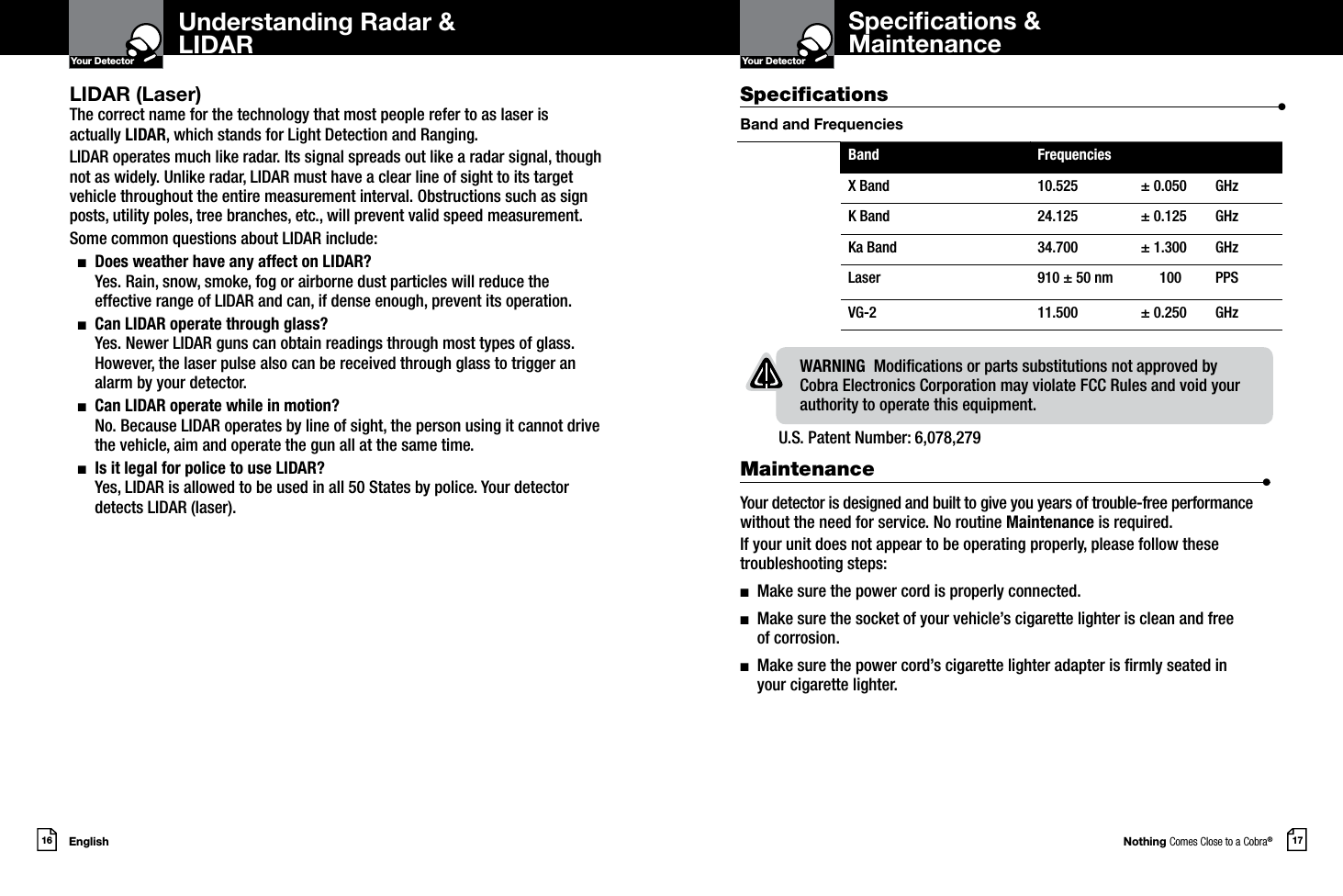 Nothing Comes Close to a Cobra®English16 17Your DetectorIntro Operation CustomerAssistanceWarrantyNoticeMain IconsSecondary IconsYour DetectorIntro Operation CustomerAssistanceWarrantyNoticeMain IconsSecondary IconsLIDAR (Laser)The correct name for the technology that most people refer to as laser is actually LIDAR, which stands for Light Detection and Ranging.LIDAR operates much like radar. Its signal spreads out like a radar signal, though not as widely. Unlike radar, LIDAR must have a clear line of sight to its target vehicle throughout the entire measurement interval. Obstructions such as sign posts, utility poles, tree branches, etc., will prevent valid speed measurement.Some common questions about LIDAR include:  n   Does weather have any affect on LIDAR? Yes. Rain, snow, smoke, fog or airborne dust particles will reduce the effective range of LIDAR and can, if dense enough, prevent its operation.  n   Can LIDAR operate through glass? Yes. Newer LIDAR guns can obtain readings through most types of glass. However, the laser pulse also can be received through glass to trigger an alarm by your detector.  n   Can LIDAR operate while in motion? No. Because LIDAR operates by line of sight, the person using it cannot drive the vehicle, aim and operate the gun all at the same time.  n   Is it legal for police to use LIDAR?  Yes, LIDAR is allowed to be used in all 50 States by police. Your detector detects LIDAR (laser).Understanding Radar &amp;LIDARSpecications &amp;MaintenanceU.S. Patent Number: 6,078,279 Specications                    •Band and FrequenciesWARNING  Modications or parts substitutions not approved by Cobra Electronics Corporation may violate FCC Rules and void your authority to operate this equipment.Band FrequenciesX Band 10.525 ± 0.050 GHzK Band 24.125 ± 0.125 GHzKa Band 34.700 ± 1.300 GHzLaser 910 ± 50 nm  100  PPS VG-2 11.500 ± 0.250 GHzMaintenance                      •Your detector is designed and built to give you years of trouble-free performance without the need for service. No routine Maintenance is required.If your unit does not appear to be operating properly, please follow these troubleshooting steps:n  Make sure the power cord is properly connected.n   Make sure the socket of your vehicle’s cigarette lighter is clean and free  of corrosion.n   Make sure the power cord’s cigarette lighter adapter is rmly seated in  your cigarette lighter.