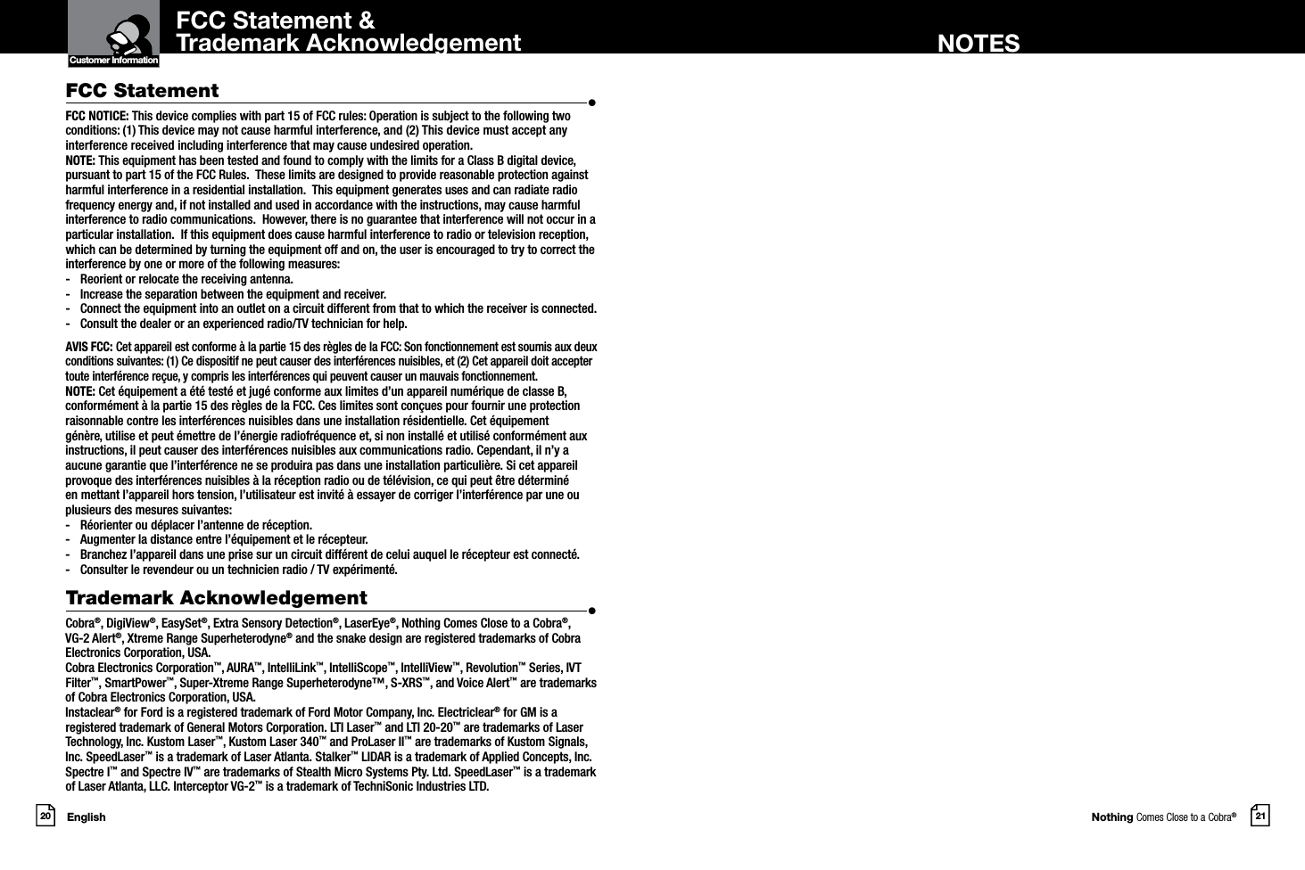 Nothing Comes Close to a Cobra®English20 21Customer InformationIntro Operation CustomerAssistanceWarrantyNoticeMain IconsSecondary IconsFCC Statement &amp;Trademark Acknowledgement NOTESFCC Statement  •FCC NOTICE: This device complies with part 15 of FCC rules: Operation is subject to the following two conditions: (1) This device may not cause harmful interference, and (2) This device must accept any interference received including interference that may cause undesired operation. NOTE: This equipment has been tested and found to comply with the limits for a Class B digital device, pursuant to part 15 of the FCC Rules.  These limits are designed to provide reasonable protection against harmful interference in a residential installation.  This equipment generates uses and can radiate radio frequency energy and, if not installed and used in accordance with the instructions, may cause harmful interference to radio communications.  However, there is no guarantee that interference will not occur in a particular installation.  If this equipment does cause harmful interference to radio or television reception, which can be determined by turning the equipment off and on, the user is encouraged to try to correct the interference by one or more of the following measures:-  Reorient or relocate the receiving antenna.-  Increase the separation between the equipment and receiver.-  Connect the equipment into an outlet on a circuit different from that to which the receiver is connected.-  Consult the dealer or an experienced radio/TV technician for help. AVIS FCC: Cet appareil est conforme à la partie 15 des règles de la FCC: Son fonctionnement est soumis aux deux conditions suivantes: (1) Ce dispositif ne peut causer des interférences nuisibles, et (2) Cet appareil doit accepter toute interférence reçue, y compris les interférences qui peuvent causer un mauvais fonctionnement. NOTE: Cet équipement a été testé et jugé conforme aux limites d’un appareil numérique de classe B, conformément à la partie 15 des règles de la FCC. Ces limites sont conçues pour fournir une protection raisonnable contre les interférences nuisibles dans une installation résidentielle. Cet équipement génère, utilise et peut émettre de l’énergie radiofréquence et, si non installé et utilisé conformément aux instructions, il peut causer des interférences nuisibles aux communications radio. Cependant, il n’y a aucune garantie que l’interférence ne se produira pas dans une installation particulière. Si cet appareil provoque des interférences nuisibles à la réception radio ou de télévision, ce qui peut être déterminé en mettant l’appareil hors tension, l’utilisateur est invité à essayer de corriger l’interférence par une ou plusieurs des mesures suivantes:-  Réorienter ou déplacer l’antenne de réception.-  Augmenter la distance entre l’équipement et le récepteur.-  Branchez l’appareil dans une prise sur un circuit différent de celui auquel le récepteur est connecté.-  Consulter le revendeur ou un technicien radio / TV expérimenté. Trademark Acknowledgement  •Cobra®, DigiView®, EasySet®, Extra Sensory Detection®, LaserEye®, Nothing Comes Close to a Cobra®, VG-2 Alert®, Xtreme Range Superheterodyne® and the snake design are registered trademarks of Cobra Electronics Corporation, USA.Cobra Electronics Corporation™, AURA™, IntelliLink™, IntelliScope™, IntelliView™, Revolution™ Series, IVT Filter™, SmartPower™, Super-Xtreme Range Superheterodyne™, S-XRS™, and Voice Alert™ are trademarks of Cobra Electronics Corporation, USA.Instaclear® for Ford is a registered trademark of Ford Motor Company, Inc. Electriclear® for GM is a registered trademark of General Motors Corporation. LTI Laser™ and LTI 20-20™ are trademarks of Laser Technology, Inc. Kustom Laser™, Kustom Laser 340™ and ProLaser II™ are trademarks of Kustom Signals, Inc. SpeedLaser™ is a trademark of Laser Atlanta. Stalker™ LIDAR is a trademark of Applied Concepts, Inc. Spectre I™ and Spectre IV™ are trademarks of Stealth Micro Systems Pty. Ltd. SpeedLaser™ is a trademark of Laser Atlanta, LLC. Interceptor VG-2™ is a trademark of TechniSonic Industries LTD. 