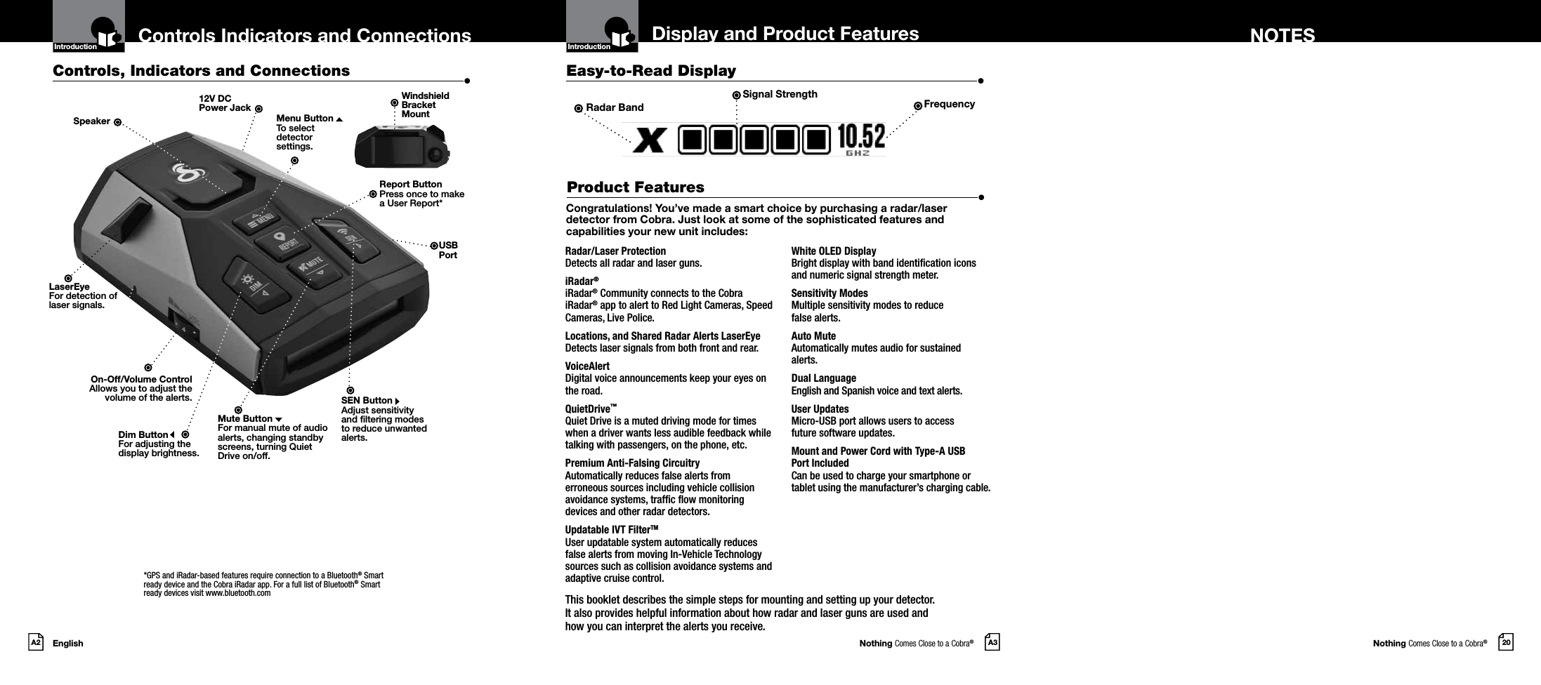 Nothing Comes Close to a Cobra®Nothing Comes Close to a Cobra®EnglishA2 A3 20Display and Product Features NOTESControls Indicators and ConnectionsCongratulations! You’ve made a smart choice by purchasing a radar/laser detector from Cobra. Just look at some of the sophisticated features and capabilities your new unit includes:Radar/Laser Protection  Detects all radar and laser guns.iRadar®  iRadar® Community connects to the Cobra iRadar® app to alert to Red Light Cameras, Speed Cameras, Live Police.Locations, and Shared Radar Alerts LaserEye Detects laser signals from both front and rear.VoiceAlert  Digital voice announcements keep your eyes on the road.QuietDrive™ Quiet Drive is a muted driving mode for times when a driver wants less audible feedback while talking with passengers, on the phone, etc.Premium Anti-Falsing Circuitry  Automatically reduces false alerts from erroneous sources including vehicle collision avoidance systems, trafc ow monitoring devices and other radar detectors.Updatable IVT FilterTM User updatable system automatically reduces false alerts from moving In-Vehicle Technology sources such as collision avoidance systems and adaptive cruise control.White OLED Display  Bright display with band identication icons  and numeric signal strength meter.Sensitivity Modes  Multiple sensitivity modes to reduce  false alerts.Auto Mute Automatically mutes audio for sustained  alerts.Dual Language   English and Spanish voice and text alerts.User Updates   Micro-USB port allows users to access  future software updates.Mount and Power Cord with Type-A USB  Port Included Can be used to charge your smartphone or  tablet using the manufacturer’s charging cable.Controls, Indicators and Connections  •Easy-to-Read Display  •Product Features  •12V DC  Power JackDim ButtonFor adjusting the  display brightness.Mute ButtonFor manual mute of audio alerts, changing standby screens, turning Quiet Drive on/off.On-Off/Volume ControlAllows you to adjust thevolume of the alerts.Introduction IntroductionLaserEyeFor detection oflaser signals.SpeakerThis booklet describes the simple steps for mounting and setting up your detector.  It also provides helpful information about how radar and laser guns are used and  how you can interpret the alerts you receive.SEN ButtonAdjust sensitivity and ltering modes to reduce unwanted alerts.Windshield  Bracket  MountReport ButtonPress once to make  a User Report*Radar Band FrequencyUSBPortSignal StrengthMenu ButtonTo select  detector  settings.*GPS and iRadar-based features require connection to a Bluetooth® Smart ready device and the Cobra iRadar app. For a full list of Bluetooth® Smart ready devices visit www.bluetooth.com