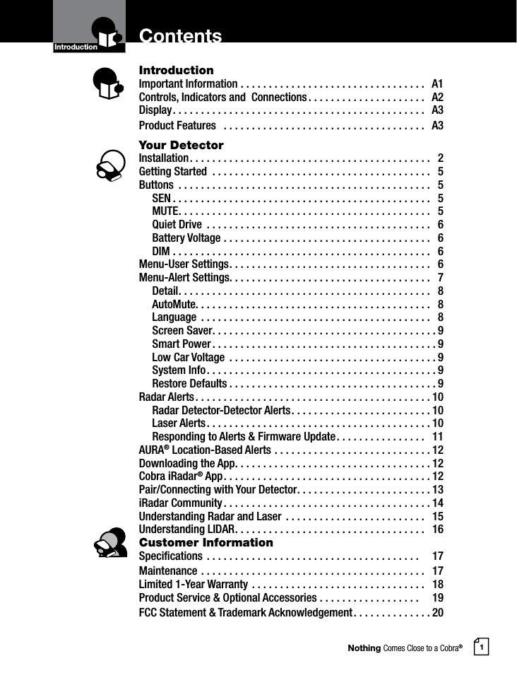 Nothing Comes Close to a Cobra®1ContentsIntroductionImportant Information .................................  A1Controls, Indicators and  Connections .....................  A2Display .............................................  A3Product Features   ....................................  A3Your DetectorInstallation ...........................................  2Getting Started  .......................................  5Buttons  .............................................  5 SEN ..............................................  5 MUTE .............................................  5  Quiet Drive  ........................................  6  Battery Voltage .....................................  6 DIM ..............................................  6Menu-User Settings ....................................  6Menu-Alert Settings. . . . . . . . . . . . . . . . . . . . . . . . . . . . . . . . . . . .   7 Detail .............................................  8 AutoMute. . . . . . . . . . . . . . . . . . . . . . . . . . . . . . . . . . . . . . . . . .   8 Language  .........................................  8  Screen Saver ........................................9  Smart Power ........................................9  Low Car Voltage  .....................................9  System Info .........................................9  Restore Defaults .....................................9Radar Alerts ..........................................10  Radar Detector-Detector Alerts .........................10  Laser Alerts ........................................10  Responding to Alerts &amp; Firmware Update ................  11AURA® Location-Based Alerts ............................12 Downloading the App ...................................12Cobra iRadar® App .....................................12Pair/Connecting with Your Detector ........................13iRadar Community .....................................14Understanding Radar and Laser  .........................  15Understanding LIDAR ..................................  16Customer InformationSpecications ......................................    17Maintenance ........................................  17Limited 1-Year Warranty ...............................  18Product Service &amp; Optional Accessories ..................    19FCC Statement &amp; Trademark Acknowledgement ..............20IntroductionIntro Operation CustomerAssistanceWarrantyNoticeMain IconsSecondary IconsIntro Operation CustomerAssistanceWarrantyNoticeMain IconsSecondary Icons