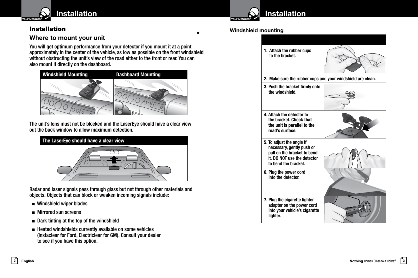 Nothing Comes Close to a Cobra®English2 3InstallationYour Detector InstallationIntro Operation CustomerAssistanceWarrantyNoticeMain IconsSecondary IconsYour DetectorIntro Operation CustomerAssistanceWarrantyNoticeMain IconsSecondary IconsInstallation  •Where to mount your unitYou will get optimum performance from your detector if you mount it at a point approximately in the center of the vehicle, as low as possible on the front windshield without obstructing the unit’s view of the road either to the front or rear. You can also mount it directly on the dashboard. The unit’s lens must not be blocked and the LaserEye should have a clear view  out the back window to allow maximum detection. Radar and laser signals pass through glass but not through other materials and objects. Objects that can block or weaken incoming signals include:   n  Windshield wiper blades  n  Mirrored sun screens  n  Dark tinting at the top of the windshield  n   Heated windshields currently available on some vehicles  (Instaclear for Ford, Electriclear for GM). Consult your dealer  to see if you have this option.Windshield Mounting Dashboard Mounting1.  Attach the rubber cups  to the bracket.2. Make sure the rubber cups and your windshield are clean.3.  Push the bracket rmly onto the windshield.4.   Attach the detector to  the bracket. Check that  the unit is parallel to the road’s surface.5.  To adjust the angle if  necessary, gently push or pull on the bracket to bend it. DO NOT use the detector to bend the bracket.6.  Plug the power cord  into the detector.7.  Plug the cigarette lighter adapter on the power cord into your vehicle’s cigarette lighter.The LaserEye should have a clear viewWindshield mounting