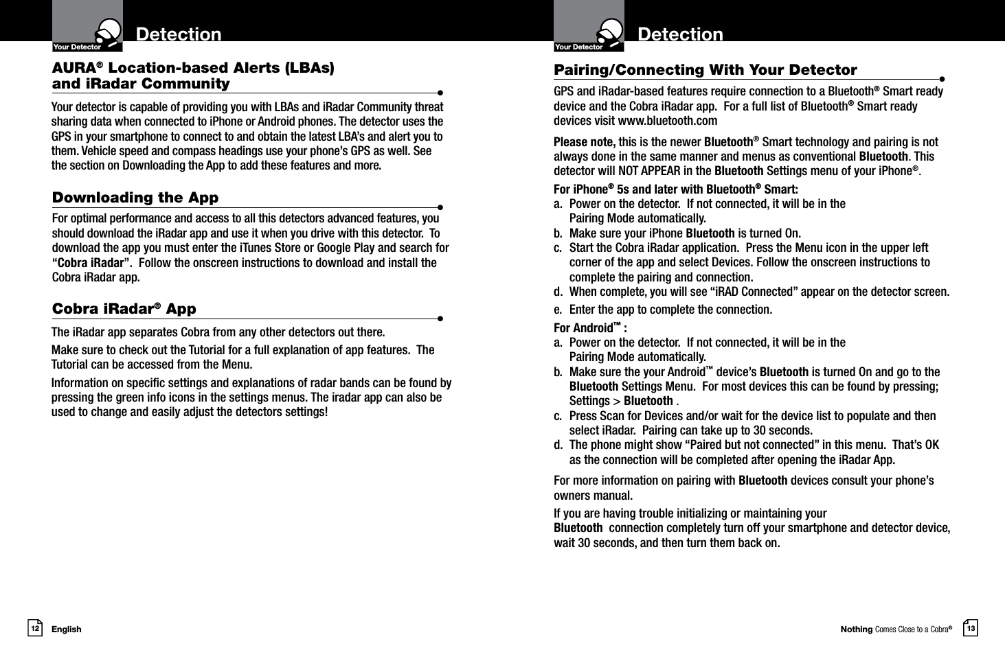 Nothing Comes Close to a Cobra®English12 13DetectionYour DetectorIntro Operation CustomerAssistanceWarrantyNoticeMain IconsSecondary IconsDetectionYour DetectorIntro Operation CustomerAssistanceWarrantyNoticeMain IconsSecondary IconsFor optimal performance and access to all this detectors advanced features, you should download the iRadar app and use it when you drive with this detector.  To download the app you must enter the iTunes Store or Google Play and search for “Cobra iRadar”.  Follow the onscreen instructions to download and install the Cobra iRadar app. The iRadar app separates Cobra from any other detectors out there.  Make sure to check out the Tutorial for a full explanation of app features.  The Tutorial can be accessed from the Menu.Information on specic settings and explanations of radar bands can be found by pressing the green info icons in the settings menus. The iradar app can also be used to change and easily adjust the detectors settings!Your detector is capable of providing you with LBAs and iRadar Community threat sharing data when connected to iPhone or Android phones. The detector uses the GPS in your smartphone to connect to and obtain the latest LBA’s and alert you to them. Vehicle speed and compass headings use your phone’s GPS as well. See the section on Downloading the App to add these features and more.Pairing/Connecting With Your Detector  •GPS and iRadar-based features require connection to a Bluetooth® Smart ready device and the Cobra iRadar app.  For a full list of Bluetooth® Smart ready devices visit www.bluetooth.comPlease note, this is the newer Bluetooth® Smart technology and pairing is not always done in the same manner and menus as conventional Bluetooth. This detector will NOT APPEAR in the Bluetooth Settings menu of your iPhone®.For iPhone® 5s and later with Bluetooth® Smart:a.  Power on the detector.  If not connected, it will be in the  Pairing Mode automatically.  b.  Make sure your iPhone Bluetooth is turned On. c.  Start the Cobra iRadar application.  Press the Menu icon in the upper left corner of the app and select Devices. Follow the onscreen instructions to complete the pairing and connection.d. When complete, you will see “iRAD Connected” appear on the detector screen.e.  Enter the app to complete the connection.For Android™ :a.  Power on the detector.  If not connected, it will be in the  Pairing Mode automatically.  b.  Make sure the your Android™ device’s Bluetooth is turned On and go to the Bluetooth Settings Menu.  For most devices this can be found by pressing; Settings &gt; Bluetooth .c.  Press Scan for Devices and/or wait for the device list to populate and then select iRadar.  Pairing can take up to 30 seconds.d.  The phone might show “Paired but not connected” in this menu.  That’s OK as the connection will be completed after opening the iRadar App.For more information on pairing with Bluetooth devices consult your phone’s owners manual.If you are having trouble initializing or maintaining yourBluetooth  connection completely turn off your smartphone and detector device, wait 30 seconds, and then turn them back on.AURA® Location-based Alerts (LBAs)  and iRadar Community  •Downloading the App  •Cobra iRadar® App  •