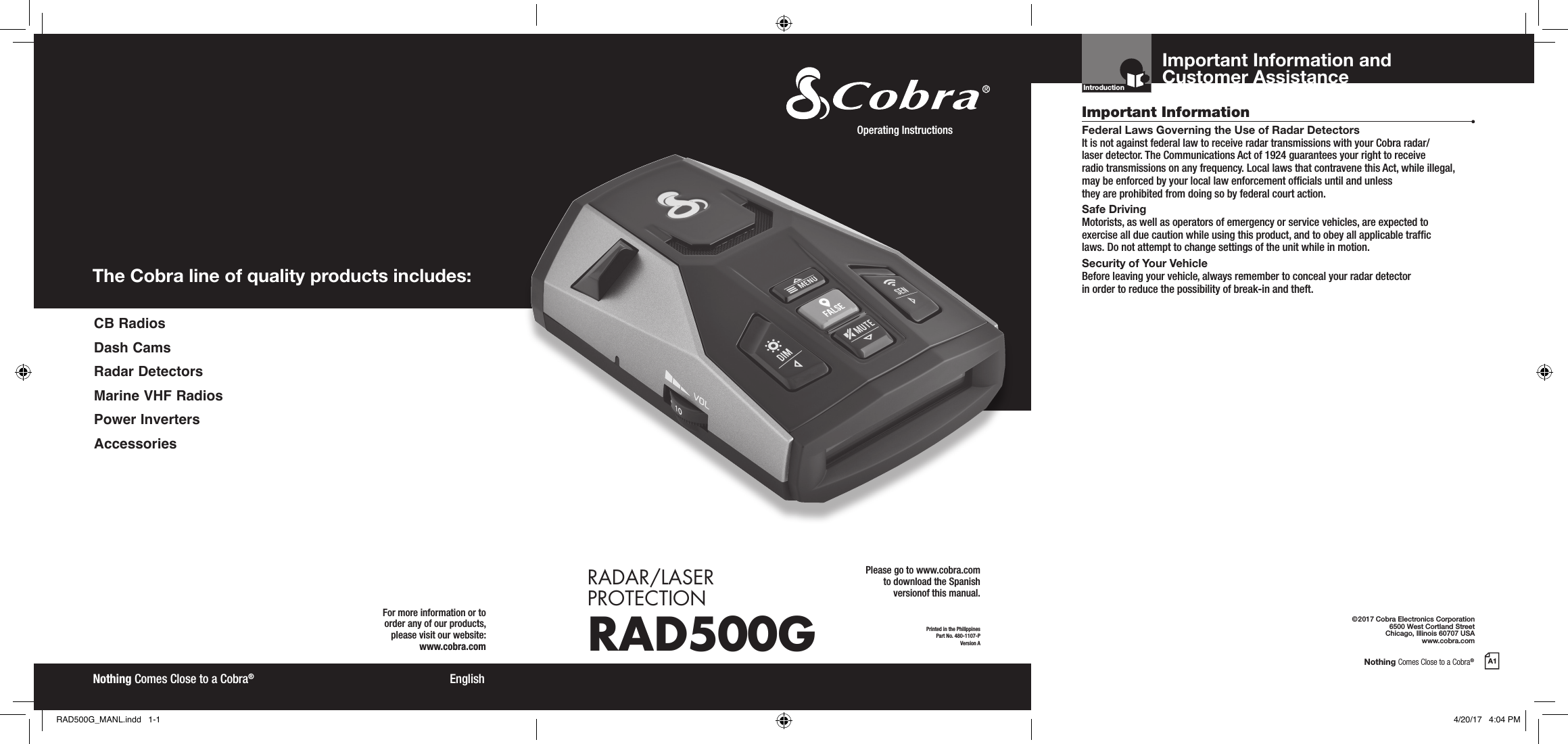 Nothing Comes Close to a Cobra®A1The Cobra line of quality products includes:For more information or to order any of our products, please visit our website:www.cobra.com©2017 Cobra Electronics Corporation6500 West Cortland StreetChicago, Illinois 60707 USAwww.cobra.comEnglishNothing Comes Close to a Cobra®Important InformationCustomer AssistanceFederal Laws Governing the Use of Radar Detectors It is not against federal law to receive radar transmissions with your Cobra radar/ laser detector. The Communications Act of 1924 guarantees your right to receive  radio transmissions on any frequency. Local laws that contravene this Act, while illegal, may be enforced by your local law enforcement ofcials until and unless  they are prohibited from doing so by federal court action.Safe Driving Motorists, as well as operators of emergency or service vehicles, are expected to exercise all due caution while using this product, and to obey all applicable trafc  laws. Do not attempt to change settings of the unit while in motion.Security of Your Vehicle Before leaving your vehicle, always remember to conceal your radar detector  in order to reduce the possibility of break-in and theft.IntroductionPrinted in the PhilippinesPart No. 480-1107-PVersion AOperating Instructions RADAR/LASER  PROTECTIONRAD500GImportant Information and Customer Assistance CB  RadiosDash CamsRadar DetectorsMarine VHF RadiosPower InvertersAccessoriesPlease go to www.cobra.com  to download the Spanish  versionof this manual.RAD500G_MANL.indd   1-1 4/20/17   4:04 PM
