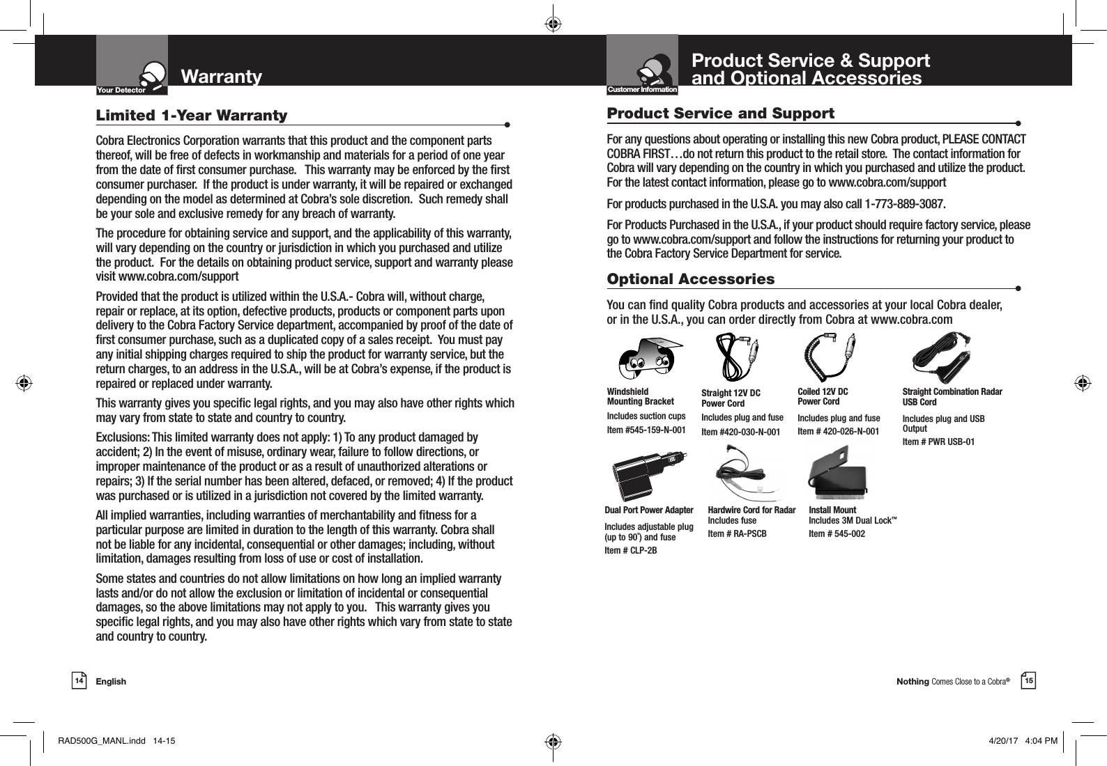 Nothing Comes Close to a Cobra®15English14Your DetectorIntro Operation CustomerAssistanceWarrantyNoticeMain IconsSecondary IconsWarrantyLimited 1-Year Warranty                      •Cobra Electronics Corporation warrants that this product and the component parts thereof, will be free of defects in workmanship and materials for a period of one year from the date of rst consumer purchase.   This warranty may be enforced by the rst consumer purchaser.  If the product is under warranty, it will be repaired or exchanged depending on the model as determined at Cobra’s sole discretion.  Such remedy shall be your sole and exclusive remedy for any breach of warranty.  The procedure for obtaining service and support, and the applicability of this warranty, will vary depending on the country or jurisdiction in which you purchased and utilize the product.  For the details on obtaining product service, support and warranty please visit www.cobra.com/supportProvided that the product is utilized within the U.S.A.- Cobra will, without charge, repair or replace, at its option, defective products, products or component parts upon delivery to the Cobra Factory Service department, accompanied by proof of the date of rst consumer purchase, such as a duplicated copy of a sales receipt.  You must pay any initial shipping charges required to ship the product for warranty service, but the return charges, to an address in the U.S.A., will be at Cobra’s expense, if the product is repaired or replaced under warranty. This warranty gives you specic legal rights, and you may also have other rights which may vary from state to state and country to country.  Exclusions: This limited warranty does not apply: 1) To any product damaged by accident; 2) In the event of misuse, ordinary wear, failure to follow directions, or improper maintenance of the product or as a result of unauthorized alterations or repairs; 3) If the serial number has been altered, defaced, or removed; 4) If the product was purchased or is utilized in a jurisdiction not covered by the limited warranty.All implied warranties, including warranties of merchantability and tness for a particular purpose are limited in duration to the length of this warranty. Cobra shall not be liable for any incidental, consequential or other damages; including, without limitation, damages resulting from loss of use or cost of installation.Some states and countries do not allow limitations on how long an implied warranty lasts and/or do not allow the exclusion or limitation of incidental or consequential damages, so the above limitations may not apply to you.   This warranty gives you specic legal rights, and you may also have other rights which vary from state to state and country to country.Product Service and Support                      •For any questions about operating or installing this new Cobra product, PLEASE CONTACT COBRA FIRST…do not return this product to the retail store.  The contact information for Cobra will vary depending on the country in which you purchased and utilize the product.  For the latest contact information, please go to www.cobra.com/supportFor products purchased in the U.S.A. you may also call 1-773-889-3087.For Products Purchased in the U.S.A., if your product should require factory service, please go to www.cobra.com/support and follow the instructions for returning your product to the Cobra Factory Service Department for service.Optional Accessories                      •You can nd quality Cobra products and accessories at your local Cobra dealer,  or in the U.S.A., you can order directly from Cobra at www.cobra.comStraight 12V DC  Power CordIncludes plug and fuseItem #420-030-N-001Windshield  Mounting BracketIncludes suction cupsItem #545-159-N-001Product Service &amp; Support  and Optional AccessoriesCoiled 12V DC  Power CordIncludes plug and fuseItem # 420-026-N-001Dual Port Power AdapterIncludes adjustable plug  (up to 90˚) and fuse  Item # CLP-2BStraight Combination Radar USB CordIncludes plug and USB OutputItem # PWR USB-01Hardwire Cord for Radar Includes fuse  Item # RA-PSCBInstall Mount Includes 3M Dual Lock™ Item # 545-002Customer InformationIntro Operation CustomerAssistanceWarrantyNoticeMain IconsSecondary IconsRAD500G_MANL.indd   14-15 4/20/17   4:04 PM
