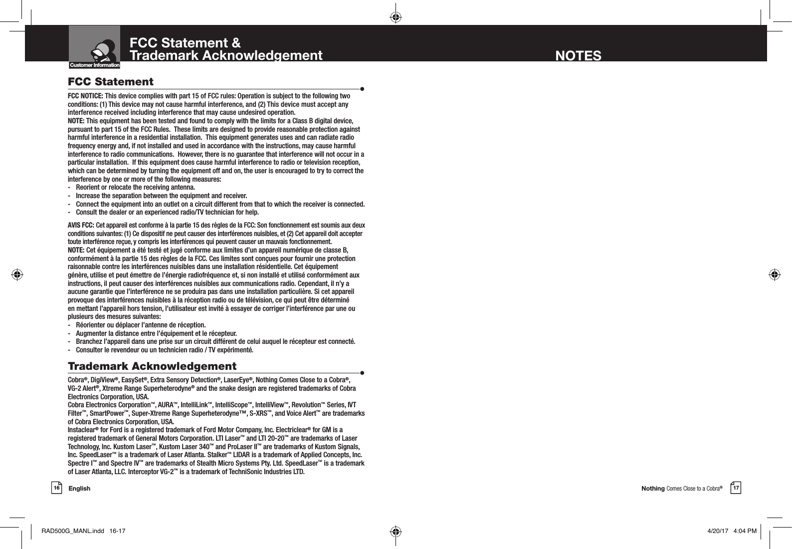 Nothing Comes Close to a Cobra®English16 17Customer InformationIntro Operation CustomerAssistanceWarrantyNoticeMain IconsSecondary IconsFCC Statement &amp;Trademark Acknowledgement NOTESFCC Statement  •FCC NOTICE: This device complies with part 15 of FCC rules: Operation is subject to the following two conditions: (1) This device may not cause harmful interference, and (2) This device must accept any interference received including interference that may cause undesired operation. NOTE: This equipment has been tested and found to comply with the limits for a Class B digital device, pursuant to part 15 of the FCC Rules.  These limits are designed to provide reasonable protection against harmful interference in a residential installation.  This equipment generates uses and can radiate radio frequency energy and, if not installed and used in accordance with the instructions, may cause harmful interference to radio communications.  However, there is no guarantee that interference will not occur in a particular installation.  If this equipment does cause harmful interference to radio or television reception, which can be determined by turning the equipment off and on, the user is encouraged to try to correct the interference by one or more of the following measures:-  Reorient or relocate the receiving antenna.-  Increase the separation between the equipment and receiver.-  Connect the equipment into an outlet on a circuit different from that to which the receiver is connected.-  Consult the dealer or an experienced radio/TV technician for help. AVIS FCC: Cet appareil est conforme à la partie 15 des règles de la FCC: Son fonctionnement est soumis aux deux conditions suivantes: (1) Ce dispositif ne peut causer des interférences nuisibles, et (2) Cet appareil doit accepter toute interférence reçue, y compris les interférences qui peuvent causer un mauvais fonctionnement. NOTE: Cet équipement a été testé et jugé conforme aux limites d’un appareil numérique de classe B, conformément à la partie 15 des règles de la FCC. Ces limites sont conçues pour fournir une protection raisonnable contre les interférences nuisibles dans une installation résidentielle. Cet équipement génère, utilise et peut émettre de l’énergie radiofréquence et, si non installé et utilisé conformément aux instructions, il peut causer des interférences nuisibles aux communications radio. Cependant, il n’y a aucune garantie que l’interférence ne se produira pas dans une installation particulière. Si cet appareil provoque des interférences nuisibles à la réception radio ou de télévision, ce qui peut être déterminé en mettant l’appareil hors tension, l’utilisateur est invité à essayer de corriger l’interférence par une ou plusieurs des mesures suivantes:-  Réorienter ou déplacer l’antenne de réception.-  Augmenter la distance entre l’équipement et le récepteur.-  Branchez l’appareil dans une prise sur un circuit différent de celui auquel le récepteur est connecté.-  Consulter le revendeur ou un technicien radio / TV expérimenté. Trademark Acknowledgement  •Cobra®, DigiView®, EasySet®, Extra Sensory Detection®, LaserEye®, Nothing Comes Close to a Cobra®, VG-2 Alert®, Xtreme Range Superheterodyne® and the snake design are registered trademarks of Cobra Electronics Corporation, USA.Cobra Electronics Corporation™, AURA™, IntelliLink™, IntelliScope™, IntelliView™, Revolution™ Series, IVT Filter™, SmartPower™, Super-Xtreme Range Superheterodyne™, S-XRS™, and Voice Alert™ are trademarks of Cobra Electronics Corporation, USA.Instaclear® for Ford is a registered trademark of Ford Motor Company, Inc. Electriclear® for GM is a registered trademark of General Motors Corporation. LTI Laser™ and LTI 20-20™ are trademarks of Laser Technology, Inc. Kustom Laser™, Kustom Laser 340™ and ProLaser II™ are trademarks of Kustom Signals, Inc. SpeedLaser™ is a trademark of Laser Atlanta. Stalker™ LIDAR is a trademark of Applied Concepts, Inc. Spectre I™ and Spectre IV™ are trademarks of Stealth Micro Systems Pty. Ltd. SpeedLaser™ is a trademark of Laser Atlanta, LLC. Interceptor VG-2™ is a trademark of TechniSonic Industries LTD. RAD500G_MANL.indd   16-17 4/20/17   4:04 PM