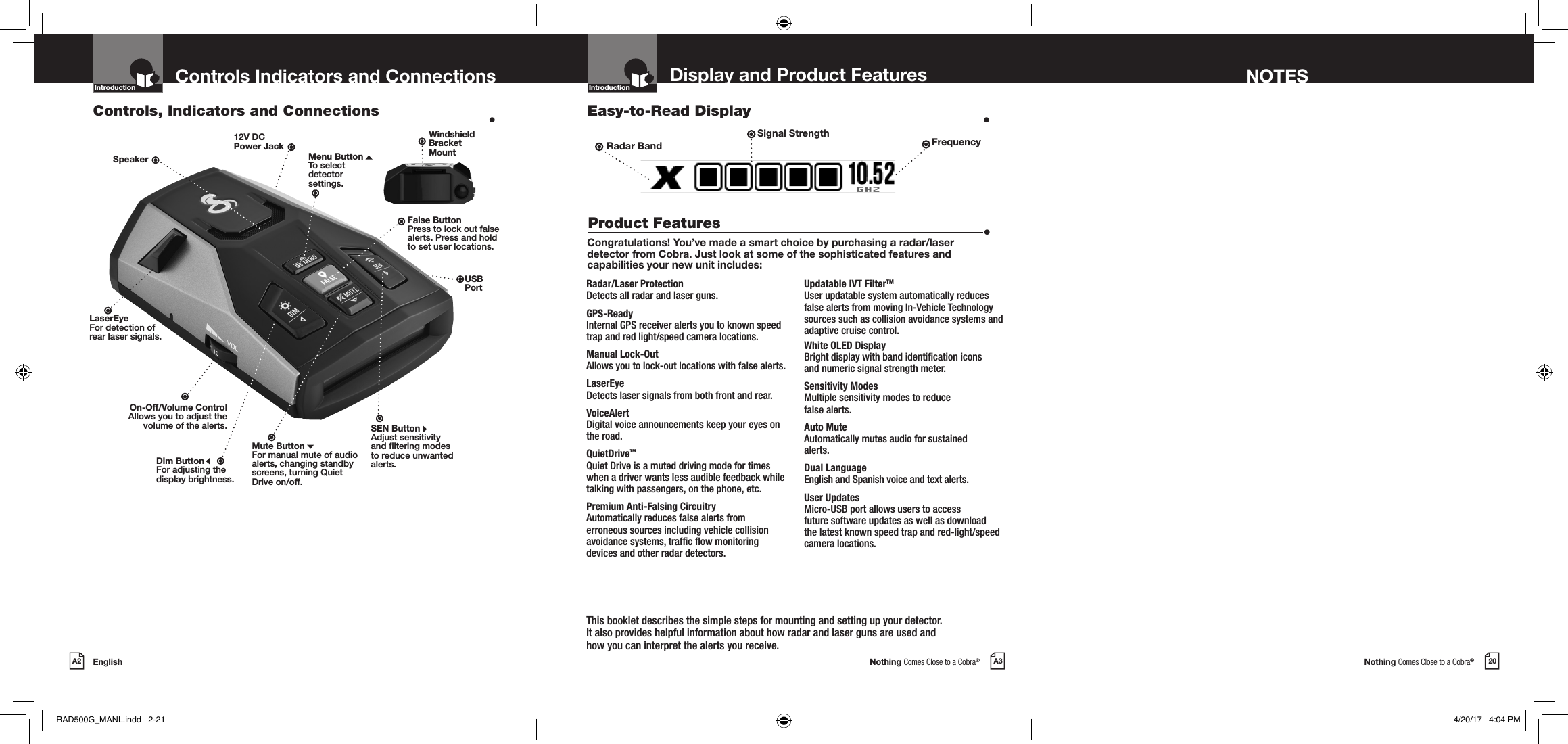 Nothing Comes Close to a Cobra®Nothing Comes Close to a Cobra®EnglishA2 A3 20Display and Product Features NOTESControls Indicators and ConnectionsCongratulations! You’ve made a smart choice by purchasing a radar/laser detector from Cobra. Just look at some of the sophisticated features and capabilities your new unit includes:Radar/Laser Protection  Detects all radar and laser guns.GPS-Ready  Internal GPS receiver alerts you to known speed trap and red light/speed camera locations.Manual Lock-Out  Allows you to lock-out locations with false alerts. LaserEye Detects laser signals from both front and rear.VoiceAlert  Digital voice announcements keep your eyes on the road.QuietDrive™ Quiet Drive is a muted driving mode for times when a driver wants less audible feedback while talking with passengers, on the phone, etc.Premium Anti-Falsing Circuitry  Automatically reduces false alerts from erroneous sources including vehicle collision avoidance systems, trafc ow monitoring devices and other radar detectors.Updatable IVT FilterTM User updatable system automatically reduces false alerts from moving In-Vehicle Technology sources such as collision avoidance systems and adaptive cruise control.White OLED Display  Bright display with band identication icons  and numeric signal strength meter.Sensitivity Modes  Multiple sensitivity modes to reduce  false alerts.Auto Mute Automatically mutes audio for sustained  alerts.Dual Language   English and Spanish voice and text alerts.User Updates   Micro-USB port allows users to access  future software updates as well as download the latest known speed trap and red-light/speed camera locations.Controls, Indicators and Connections  •Easy-to-Read Display  •Product Features  •12V DC  Power JackDim ButtonFor adjusting the  display brightness.Mute ButtonFor manual mute of audio alerts, changing standby screens, turning Quiet Drive on/off.On-Off/Volume ControlAllows you to adjust thevolume of the alerts.Introduction IntroductionLaserEyeFor detection ofrear laser signals.SpeakerThis booklet describes the simple steps for mounting and setting up your detector.  It also provides helpful information about how radar and laser guns are used and  how you can interpret the alerts you receive.SEN ButtonAdjust sensitivity and ltering modes to reduce unwanted alerts.Windshield  Bracket  MountFalse ButtonPress to lock out false alerts. Press and hold to set user locations.Radar Band FrequencyUSBPortSignal StrengthMenu ButtonTo select  detector  settings.RAD500G_MANL.indd   2-21 4/20/17   4:04 PM