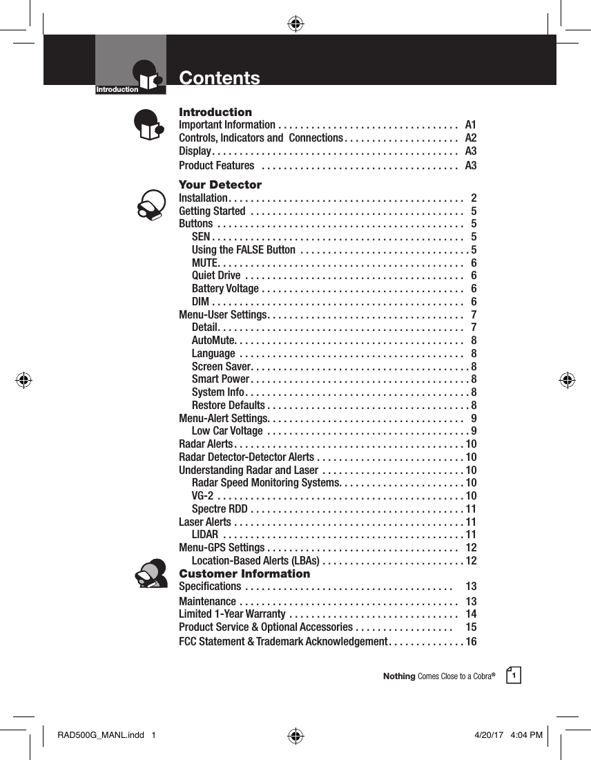Nothing Comes Close to a Cobra®1ContentsIntroductionImportant Information .................................  A1Controls, Indicators and  Connections .....................  A2Display .............................................  A3Product Features   ....................................  A3Your DetectorInstallation ...........................................  2Getting Started  .......................................  5Buttons  .............................................  5 SEN ..............................................  5  Using the FALSE Button  ...............................5 MUTE .............................................  6  Quiet Drive  ........................................  6  Battery Voltage .....................................  6 DIM ..............................................  6Menu-User Settings ....................................  7 Detail .............................................  7 AutoMute. . . . . . . . . . . . . . . . . . . . . . . . . . . . . . . . . . . . . . . . . .   8 Language  .........................................  8  Screen Saver ........................................8  Smart Power ........................................8  System Info .........................................8  Restore Defaults .....................................8Menu-Alert Settings. . . . . . . . . . . . . . . . . . . . . . . . . . . . . . . . . . . .   9  Low Car Voltage  .....................................9Radar Alerts ..........................................10Radar Detector-Detector Alerts ...........................10Understanding Radar and Laser  ..........................10  Radar Speed Monitoring Systems .......................10 VG-2  .............................................10  Spectre RDD .......................................11Laser Alerts ..........................................11 LIDAR  ............................................11Menu-GPS Settings ...................................  12   Location-Based Alerts (LBAs) ..........................12Customer InformationSpecications ......................................    13Maintenance ........................................  13Limited 1-Year Warranty ...............................  14Product Service &amp; Optional Accessories ..................    15FCC Statement &amp; Trademark Acknowledgement ..............16IntroductionIntro Operation CustomerAssistanceWarrantyNoticeMain IconsSecondary IconsIntro Operation CustomerAssistanceWarrantyNoticeMain IconsSecondary IconsRAD500G_MANL.indd   1 4/20/17   4:04 PM