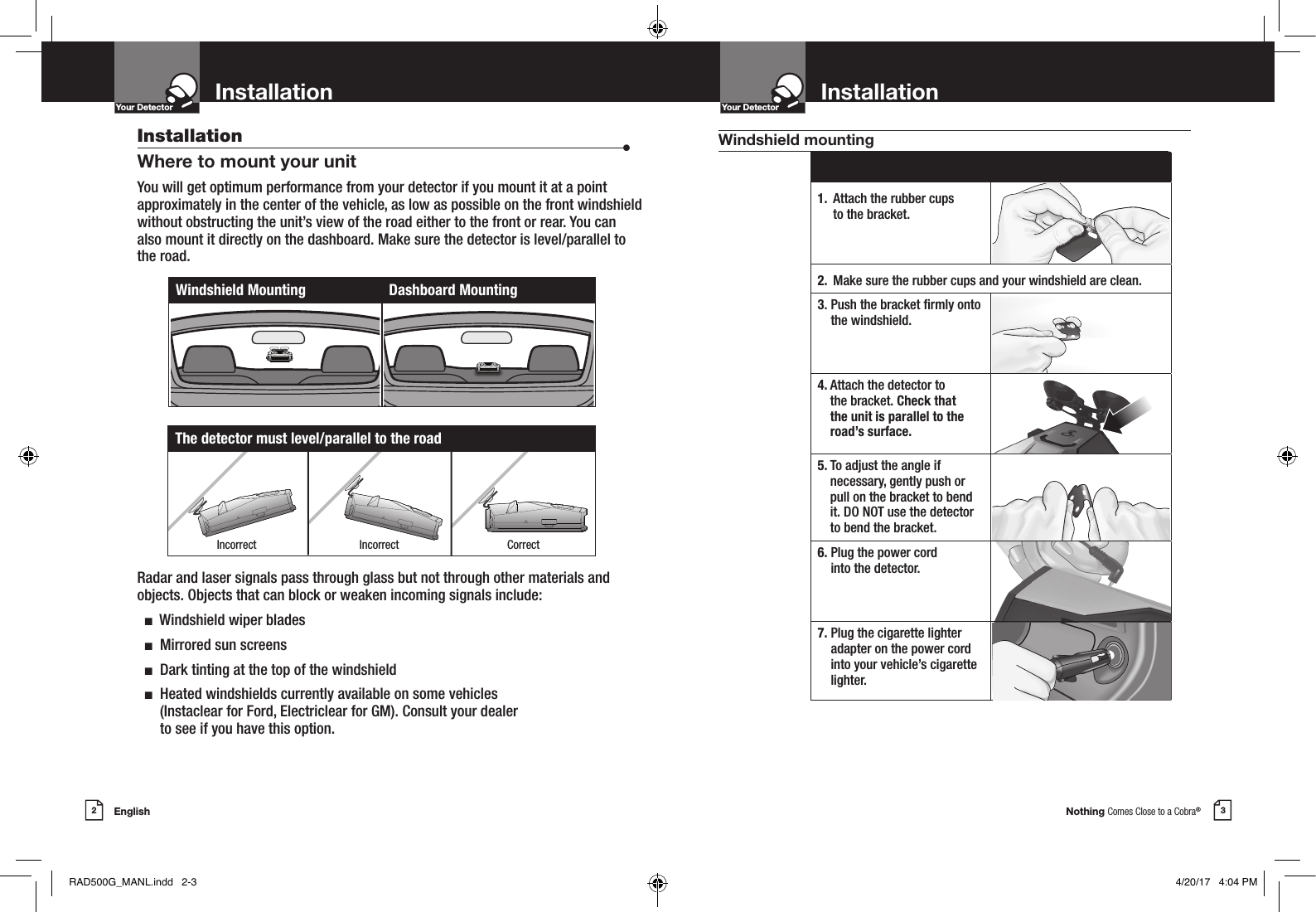 Nothing Comes Close to a Cobra®English2 3InstallationYour Detector InstallationIntro Operation CustomerAssistanceWarrantyNoticeMain IconsSecondary IconsYour DetectorIntro Operation CustomerAssistanceWarrantyNoticeMain IconsSecondary IconsInstallation  •Where to mount your unitYou will get optimum performance from your detector if you mount it at a point approximately in the center of the vehicle, as low as possible on the front windshield without obstructing the unit’s view of the road either to the front or rear. You can also mount it directly on the dashboard. Make sure the detector is level/parallel to the road. Radar and laser signals pass through glass but not through other materials and objects. Objects that can block or weaken incoming signals include:   n  Windshield wiper blades  n  Mirrored sun screens  n  Dark tinting at the top of the windshield  n   Heated windshields currently available on some vehicles  (Instaclear for Ford, Electriclear for GM). Consult your dealer  to see if you have this option.Windshield Mounting Dashboard Mounting1.  Attach the rubber cups  to the bracket.2. Make sure the rubber cups and your windshield are clean.3.  Push the bracket rmly onto the windshield.4.   Attach the detector to  the bracket. Check that  the unit is parallel to the road’s surface.5.  To adjust the angle if  necessary, gently push or pull on the bracket to bend it. DO NOT use the detector to bend the bracket.6.  Plug the power cord  into the detector.7.  Plug the cigarette lighter adapter on the power cord into your vehicle’s cigarette lighter.The detector must level/parallel to the roadWindshield mountingIncorrect Incorrect CorrectRAD500G_MANL.indd   2-3 4/20/17   4:04 PM