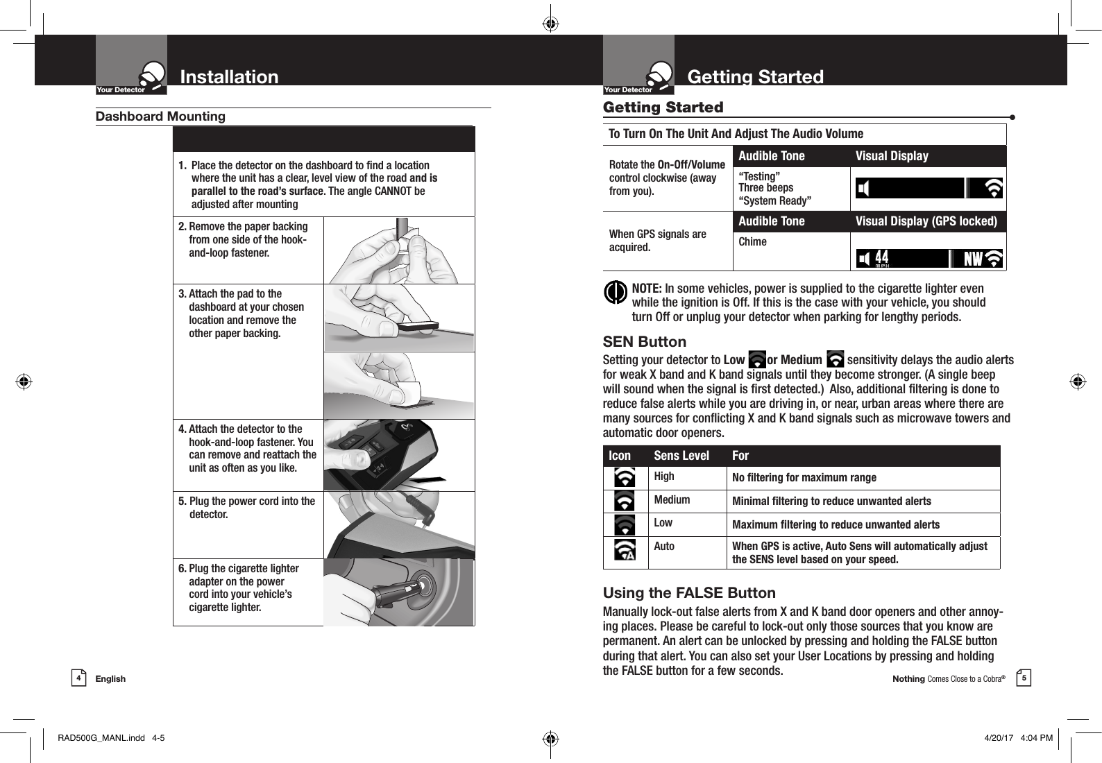 Nothing Comes Close to a Cobra®5Getting StartedYour DetectorIntro Operation CustomerAssistanceWarrantyNoticeMain IconsSecondary IconsEnglish4InstallationYour DetectorIntro Operation CustomerAssistanceWarrantyNoticeMain IconsSecondary Icons NOTE:  In some vehicles, power is supplied to the cigarette lighter even while the ignition is Off. If this is the case with your vehicle, you should turn Off or unplug your detector when parking for lengthy periods.1.  Place the detector on the dashboard to nd a location  where the unit has a clear, level view of the road and is  parallel to the road’s surface. The angle CANNOT be adjusted after mounting2.  Remove the paper backing from one side of the hook-and-loop fastener.3.  Attach the pad to the dashboard at your chosen location and remove the  other paper backing.4.  Attach the detector to the hook-and-loop fastener. You can remove and reattach the unit as often as you like.5.  Plug the power cord into the detector.6.  Plug the cigarette lighter adapter on the power  cord into your vehicle’s cigarette lighter.Dashboard Mounting Getting Started  •To Turn On The Unit And Adjust The Audio VolumeRotate the On-Off/Volume control clockwise (awayfrom you).Audible Tone Visual Display“Testing”Three beeps“System Ready”When GPS signals are acquired.Audible Tone Visual Display (GPS locked)ChimeIcon Sens Level ForHigh No ltering for maximum rangeMedium Minimal ltering to reduce unwanted alertsLow Maximum ltering to reduce unwanted alertsAuto When GPS is active, Auto Sens will automatically adjust the SENS level based on your speed.SEN ButtonSetting your detector to Low       or Medium        sensitivity delays the audio alerts for weak X band and K band signals until they become stronger. (A single beep will sound when the signal is rst detected.)  Also, additional ltering is done to reduce false alerts while you are driving in, or near, urban areas where there are many sources for conicting X and K band signals such as microwave towers and automatic door openers.Using the FALSE ButtonManually lock-out false alerts from X and K band door openers and other annoy-ing places. Please be careful to lock-out only those sources that you know are permanent. An alert can be unlocked by pressing and holding the FALSE button during that alert. You can also set your User Locations by pressing and holding the FALSE button for a few seconds. RAD500G_MANL.indd   4-5 4/20/17   4:04 PM
