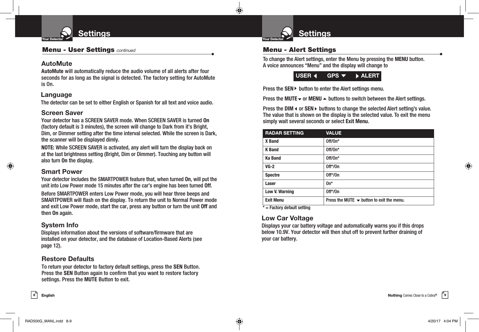 Nothing Comes Close to a Cobra®English8 9Settings SettingsYour DetectorIntro Operation CustomerAssistanceWarrantyNoticeMain IconsSecondary IconsYour DetectorIntro Operation CustomerAssistanceWarrantyNoticeMain IconsSecondary IconsAutoMuteAutoMute will automatically reduce the audio volume of all alerts after four seconds for as long as the signal is detected. The factory setting for AutoMute is On.LanguageThe detector can be set to either English or Spanish for all text and voice audio.Screen SaverYour detector has a SCREEN SAVER mode. When SCREEN SAVER is turned On  (factory default is 3 minutes), the screen will change to Dark from it’s Bright, Dim, or Dimmer setting after the time interval selected. While the screen is Dark, the scanner will be displayed dimly.NOTE: While SCREEN SAVER is activated, any alert will turn the display back on at the last brightness setting (Bright, Dim or Dimmer). Touching any button will also turn On the display. Smart PowerYour detector includes the SMARTPOWER feature that, when turned On, will put the unit into Low Power mode 15 minutes after the car’s engine has been turned Off.Before SMARTPOWER enters Low Power mode, you will hear three beeps and SMARTPOWER will ash on the display. To return the unit to Normal Power mode and exit Low Power mode, start the car, press any button or turn the unit Off and then On again.   Low Car VoltageDisplays your car battery voltage and automatically warns you if this drops  below 10.9V. Your detector will then shut off to prevent further draining of  your car battery.System InfoDisplays information about the versions of software/rmware that are installed on your detector, and the database of Location-Based Alerts (see page 12). Restore DefaultsTo return your detector to factory default settings, press the SEN Button.  Press the SEN Button again to conrm that you want to restore factory  settings. Press the MUTE Button to exit.RADAR SETTING VALUEX Band Off/On*K Band  Off/On*Ka Band  Off/On*VG-2  Off*/OnSpectre  Off*/OnLaser On*Low V. Warning Off*/OnExit Menu Press the MUTE      button to exit the menu.* = Factory default settingMenu - Alert Settings  •To change the Alert settings, enter the Menu by pressing the MENU button.  A voice announces “Menu” and the display will change toPress the SEN    button to enter the Alert settings menu.Press the MUTE    or MENU     buttons to switch between the Alert settings.Press the DIM    or SEN    buttons to change the selected Alert setting’s value.  The value that is shown on the display is the selected value. To exit the menu  simply wait several seconds or select Exit Menu.USER   GPS  ALERTMenu - User Settings continued •RAD500G_MANL.indd   8-9 4/20/17   4:04 PM