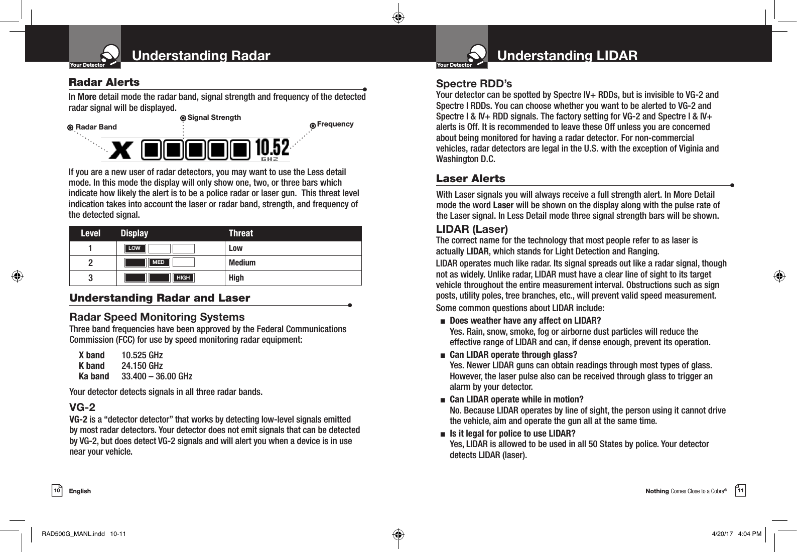 Nothing Comes Close to a Cobra®English10 11Understanding LIDARYour DetectorIntro Operation CustomerAssistanceWarrantyNoticeMain IconsSecondary IconsYour DetectorIntro Operation CustomerAssistanceWarrantyNoticeMain IconsSecondary IconsRadar Alerts  •In More detail mode the radar band, signal strength and frequency of the detected radar signal will be displayed.If you are a new user of radar detectors, you may want to use the Less detail mode. In this mode the display will only show one, two, or three bars which indicate how likely the alert is to be a police radar or laser gun.  This threat level indication takes into account the laser or radar band, strength, and frequency of the detected signal.Level Display Threat1Low2Medium3HighLaser Alerts  •With Laser signals you will always receive a full strength alert. In More Detail mode the word Laser will be shown on the display along with the pulse rate of the Laser signal. In Less Detail mode three signal strength bars will be shown.Radar Band FrequencySignal StrengthLOWMEDHIGHUnderstanding Radar and Laser  •Radar Speed Monitoring SystemsThree band frequencies have been approved by the Federal Communications Commission (FCC) for use by speed monitoring radar equipment:  X band  10.525 GHz  K band  24.150 GHz  Ka band  33.400 – 36.00 GHzYour detector detects signals in all three radar bands.VG-2 VG-2 is a “detector detector” that works by detecting low-level signals emitted  by most radar detectors. Your detector does not emit signals that can be detected by VG-2, but does detect VG-2 signals and will alert you when a device is in use near your vehicle. Spectre RDD’s Your detector can be spotted by Spectre IV+ RDDs, but is invisible to VG-2 andSpectre I RDDs. You can choose whether you want to be alerted to VG-2 andSpectre I &amp; IV+ RDD signals. The factory setting for VG-2 and Spectre I &amp; IV+alerts is Off. It is recommended to leave these Off unless you are concerned about being monitored for having a radar detector. For non-commercial vehicles, radar detectors are legal in the U.S. with the exception of Viginia and Washington D.C.LIDAR (Laser)The correct name for the technology that most people refer to as laser is actually LIDAR, which stands for Light Detection and Ranging.LIDAR operates much like radar. Its signal spreads out like a radar signal, though not as widely. Unlike radar, LIDAR must have a clear line of sight to its target vehicle throughout the entire measurement interval. Obstructions such as sign posts, utility poles, tree branches, etc., will prevent valid speed measurement.Some common questions about LIDAR include:  n   Does weather have any affect on LIDAR? Yes. Rain, snow, smoke, fog or airborne dust particles will reduce the effective range of LIDAR and can, if dense enough, prevent its operation.  n   Can LIDAR operate through glass? Yes. Newer LIDAR guns can obtain readings through most types of glass. However, the laser pulse also can be received through glass to trigger an alarm by your detector.  n   Can LIDAR operate while in motion? No. Because LIDAR operates by line of sight, the person using it cannot drive the vehicle, aim and operate the gun all at the same time.  n   Is it legal for police to use LIDAR?  Yes, LIDAR is allowed to be used in all 50 States by police. Your detector detects LIDAR (laser).Understanding Radar RAD500G_MANL.indd   10-11 4/20/17   4:04 PM