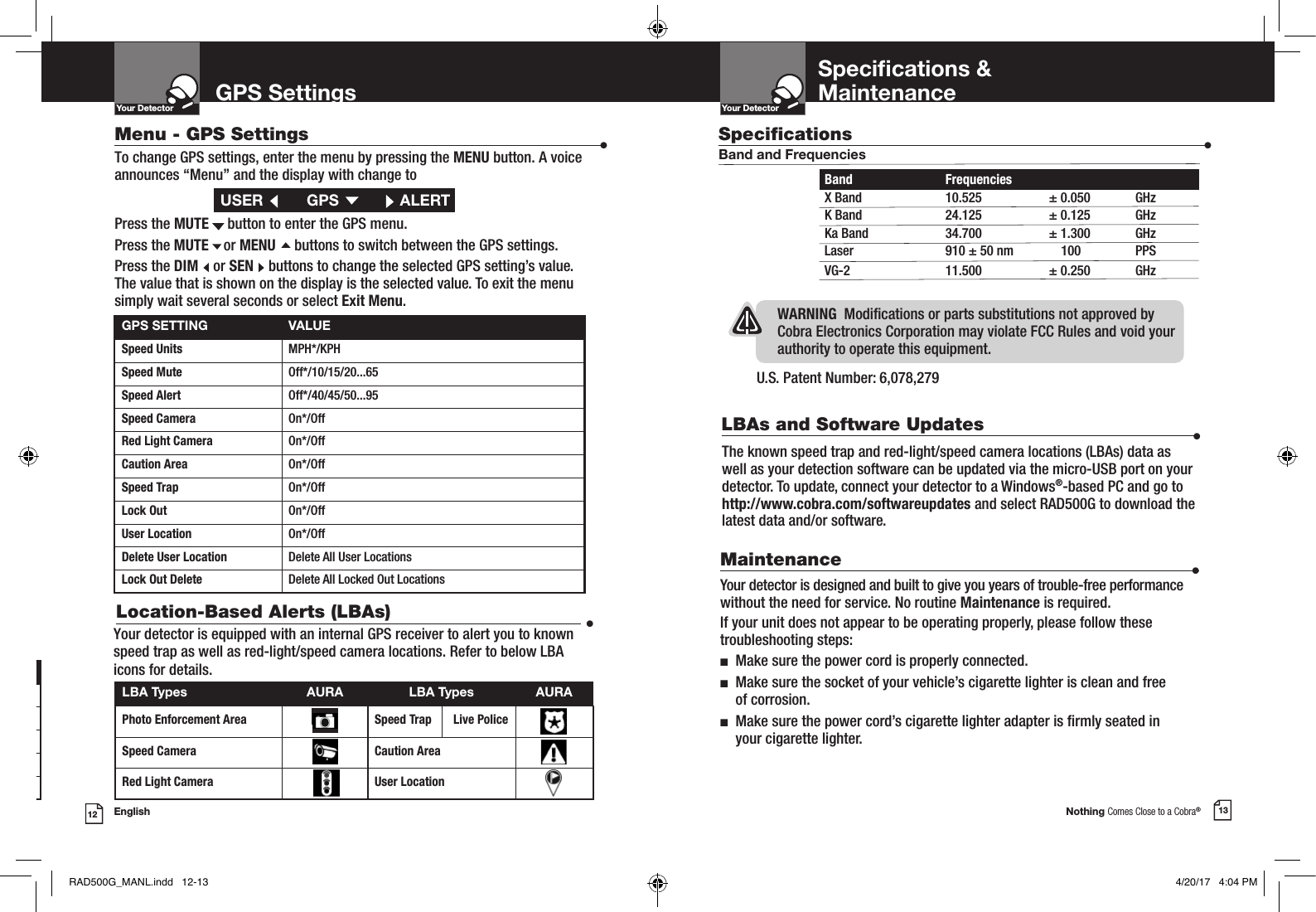 Nothing Comes Close to a Cobra®English12 13GPS SettingsYour DetectorIntro Operation CustomerAssistanceWarrantyNoticeMain IconsSecondary IconsYour DetectorIntro Operation CustomerAssistanceWarrantyNoticeMain IconsSecondary IconsGPS SETTING VALUESpeed Units MPH*/KPHSpeed Mute  Off*/10/15/20...65Speed Alert Off*/40/45/50...95Speed Camera  On*/OffRed Light Camera  On*/OffCaution Area On*/OffSpeed Trap On*/OffLock Out On*/OffUser Location On*/OffDelete User Location Delete All User LocationsLock Out Delete  Delete All Locked Out LocationsMenu - GPS Settings  •Button Operation During Radar AlertsMENU N/AFALSE  FALSEDIM Change BrightnessMUTE /  Mute Alert in ProgressSENS /  Change SENS LevelSpecications &amp;MaintenanceU.S. Patent Number: 6,078,279 WARNING  Modications or parts substitutions not approved by Cobra Electronics Corporation may violate FCC Rules and void your authority to operate this equipment.Maintenance                      •Your detector is designed and built to give you years of trouble-free performance without the need for service. No routine Maintenance is required.If your unit does not appear to be operating properly, please follow these troubleshooting steps:n  Make sure the power cord is properly connected.n   Make sure the socket of your vehicle’s cigarette lighter is clean and free  of corrosion.n   Make sure the power cord’s cigarette lighter adapter is rmly seated in  your cigarette lighter.To change GPS settings, enter the menu by pressing the MENU button. A voice  announces “Menu” and the display with change toPress the MUTE     button to enter the GPS menu.Press the MUTE    or MENU     buttons to switch between the GPS settings.Press the DIM    or SEN    buttons to change the selected GPS setting’s value.  The value that is shown on the display is the selected value. To exit the menu  simply wait several seconds or select Exit Menu.USER   GPS  ALERTLBA Types AURA LBA Types AURAPhoto Enforcement Area Speed Trap       Live PoliceSpeed Camera Caution AreaRed Light Camera  User LocationLocation-Based Alerts (LBAs)  •Your detector is equipped with an internal GPS receiver to alert you to known speed trap as well as red-light/speed camera locations. Refer to below LBA icons for details. Specications                    •Band and FrequenciesBand  Frequencies  X Band  10.525  ± 0.050  GHzK Band  24.125  ± 0.125  GHzKa Band  34.700  ± 1.300  GHzLaser  910 ± 50 nm  100  PPSVG-2  11.500  ± 0.250  GHzThe known speed trap and red-light/speed camera locations (LBAs) data as well as your detection software can be updated via the micro-USB port on your detector. To update, connect your detector to a Windows®-based PC and go to http://www.cobra.com/softwareupdates and select RAD500G to download the latest data and/or software.LBAs and Software Updates                      •RAD500G_MANL.indd   12-13 4/20/17   4:04 PM