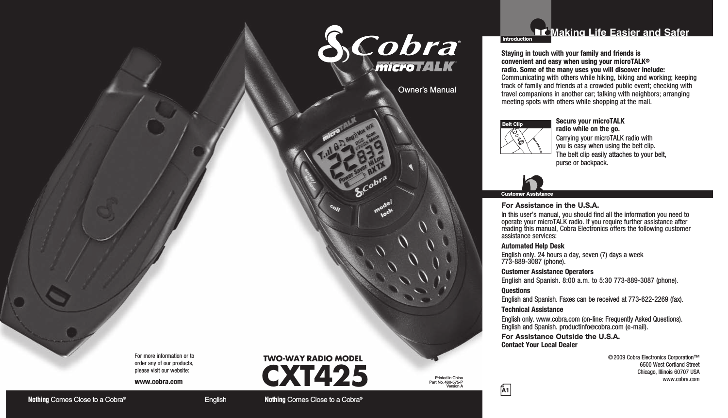 Nothing Comes Close to a Cobra®  EnglishFor more information or to  order any of our products,  please visit our website:www.cobra.comA1Making Life Easier and SaferOwner’s ManualNothing Comes Close to a Cobra® TWO-WAY RADIO  MODEL CXT425 Printed in ChinaPart No. 480-575-PVersion AIntroductionStaying in touch with your family and friends is  convenient and easy when using your microTALK® radio. Some of the many uses you will discover include:Communicating with others while hiking, biking and working; keeping track of family and friends at a crowded public event; checking with travel companions in another car; talking with neighbors; arranging meeting spots with others while shopping at the mall. Secure your microTALK  radio while on the go.Carrying your microTALK radio with  you is easy when using the belt clip. The belt clip easily attaches to your belt,  purse or backpack. For Assistance in the U.S.A. In this user’s manual, you should find all the information you need to operate your microTALK radio. If you require further assistance after reading this manual, Cobra Electronics offers the following customer assistance services:Automated Help Desk English only. 24 hours a day, seven (7) days a week  773-889-3087 (phone). Customer Assistance Operators English and Spanish. 8:00 a.m. to 5:30 773-889-3087 (phone). Questions English and Spanish. Faxes can be received at 773-622-2269 (fax). Technical Assistance English only. www.cobra.com (on-line: Frequently Asked Questions).  English and Spanish. productinfo@cobra.com (e-mail).For Assistance Outside the U.S.A. Contact Your Local DealerBelt ClipCustomer Assistance©2009 Cobra Electronics Corporation™ 6500 West Cortland Street Chicago, Illinois 60707 USAwww.cobra.com