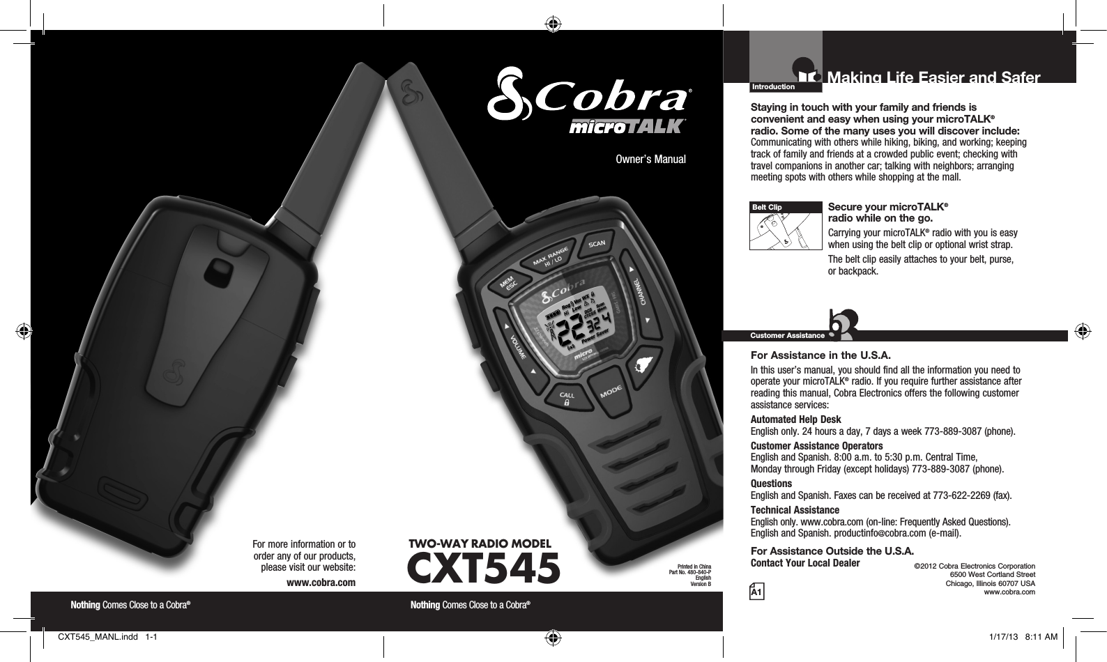 Introduction©2012 Cobra Electronics Corporation 6500 West Cortland Street Chicago, Illinois 60707 USAwww.cobra.comMaking Life Easier and Safer Staying in touch with your family and friends is  convenient and easy when using your microTALK®  radio. Some of the many uses you will discover include:Communicating with others while hiking, biking, and working; keeping track of family and friends at a crowded public event; checking with travel companions in another car; talking with neighbors; arranging meeting spots with others while shopping at the mall. Secure your microTALK®  radio while on the go.Carrying your microTALK® radio with you is easy when using the belt clip or optional wrist strap. The belt clip easily attaches to your belt, purse,  or backpack.For Assistance in the U.S.A. In this user’s manual, you should find all the information you need to operate your microTALK® radio. If you require further assistance after reading this manual, Cobra Electronics offers the following customer assistance services:Automated Help Desk  English only. 24 hours a day, 7 days a week 773-889-3087 (phone). Customer Assistance Operators  English and Spanish. 8:00 a.m. to 5:30 p.m. Central Time,  Monday through Friday (except holidays) 773-889-3087 (phone). Questions  English and Spanish. Faxes can be received at 773-622-2269 (fax). Technical Assistance  English only. www.cobra.com (on-line: Frequently Asked Questions).  English and Spanish. productinfo@cobra.com (e-mail).For Assistance Outside the U.S.A. Contact Your Local DealerCustomer AssistanceA1Owner’s ManualNothing Comes Close to a Cobra® Nothing Comes Close to a Cobra® For more information or to  order any of our products,  please visit our website:www.cobra.comBelt ClipPrinted in ChinaPart No. 480-840-PEnglishVersion BTWO-WAY RADIO  MODEL CXT545CXT545_MANL.indd   1-1 1/17/13   8:11 AM