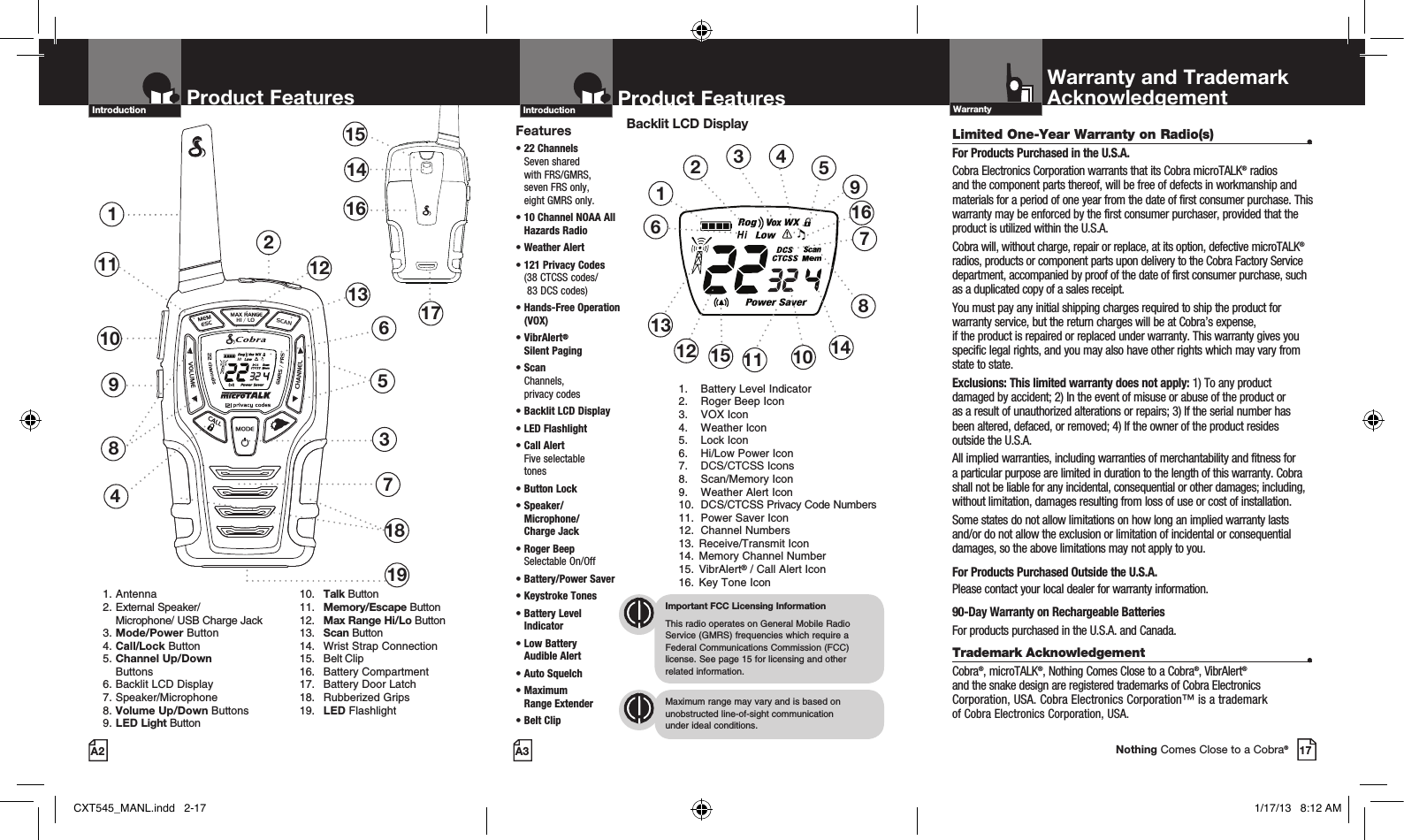 HI / LOSCANHI / LOSCAN2Product Features137481151514161710 691. Antenna2. External Speaker/   Microphone/ USB Charge Jack3. Mode/Power Button4. Call/Lock Button5. Channel Up/Down     Buttons 6. Backlit LCD Display   7. Speaker/Microphone8. Volume Up/Down Buttons9. LED Light Button 10. Talk Button 11. Memory/Escape Button  12. Max Range Hi/Lo Button 13. Scan Button  14.  Wrist Strap Connection  15.  Belt Clip  16.  Battery Compartment  17.  Battery Door Latch  18.  Rubberized Grips  19. LED FlashlightProduct FeaturesA2Introduction12131918Product FeaturesA3IntroductionFeatures•  22  Channels  Seven shared  with FRS/GMRS,  seven FRS only,  eight GMRS only.•  10 Channel NOAA All Hazards Radio • Weather Alert•  121 Privacy Codes (38 CTCSS codes/  83 DCS codes)•  Hands-Free Operation (VOX)•   VibrAlert®  Silent Paging•  Scan Channels,  privacy codes•  Backlit LCD Display• LED Flashlight•  Call Alert  Five selectable  tones•  Button  Lock•  Speaker/ Microphone/  Charge Jack•  Roger Beep  Selectable On/Off•  Battery/Power Saver •  Keystroke Tones•  Battery Level Indicator•  Low Battery  Audible Alert•  Auto Squelch•  Maximum  Range Extender•  Belt ClipImportant FCC Licensing InformationThis radio operates on General Mobile Radio Service (GMRS) frequencies which require a Federal Communications Commission (FCC) license. See page 15 for licensing and other  related information.Maximum range may vary and is based on unobstructed line-of-sight communication  under ideal conditions. Backlit LCD Display1.  Battery Level Indicator2.  Roger Beep Icon3.  VOX Icon4.  Weather Icon5.  Lock Icon6.  Hi/Low Power Icon7.  DCS/CTCSS Icons8.  Scan/Memory Icon9.  Weather Alert Icon10.  DCS/CTCSS Privacy Code Numbers11.  Power Saver Icon12.  Channel Numbers13.  Receive/Transmit Icon 14.  Memory Channel Number 15. VibrAlert® / Call Alert Icon 16.  Key Tone Icon123456111213108791415Limited One-Year Warranty on Radio(s)  •For Products Purchased in the U.S.A.Cobra Electronics Corporation warrants that its Cobra microTALK® radios and the component parts thereof, will be free of defects in workmanship and materials for a period of one year from the date of first consumer purchase. This warranty may be enforced by the first consumer purchaser, provided that the product is utilized within the U.S.A. Cobra will, without charge, repair or replace, at its option, defective microTALK® radios, products or component parts upon delivery to the Cobra Factory Service department, accompanied by proof of the date of first consumer purchase, such as a duplicated copy of a sales receipt. You must pay any initial shipping charges required to ship the product for warranty service, but the return charges will be at Cobra’s expense,  if the product is repaired or replaced under warranty. This warranty gives you specific legal rights, and you may also have other rights which may vary from state to state.Exclusions: This limited warranty does not apply: 1) To any product damaged by accident; 2) In the event of misuse or abuse of the product or  as a result of unauthorized alterations or repairs; 3) If the serial number has been altered, defaced, or removed; 4) If the owner of the product resides outside the U.S.A.All implied warranties, including warranties of merchantability and fitness for a particular purpose are limited in duration to the length of this warranty. Cobra shall not be liable for any incidental, consequential or other damages; including, without limitation, damages resulting from loss of use or cost of installation. Some states do not allow limitations on how long an implied warranty lasts and/or do not allow the exclusion or limitation of incidental or consequential damages, so the above limitations may not apply to you.For Products Purchased Outside the U.S.A.Please contact your local dealer for warranty information.90-Day Warranty on Rechargeable BatteriesFor products purchased in the U.S.A. and Canada.Trademark Acknowledgement  •Cobra®, microTALK®, Nothing Comes Close to a Cobra®, VibrAlert®  and the snake design are registered trademarks of Cobra Electronics Corporation, USA. Cobra Electronics Corporation™ is a trademark  of Cobra Electronics Corporation, USA.Warranty and TrademarkAcknowledgementWarranty17Nothing Comes Close to a Cobra®16CXT545_MANL.indd   2-17 1/17/13   8:12 AM