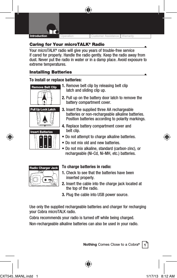 Caring for Your microTALK® Radio  • Your microTALK® radio will give you years of trouble-free service  if cared for properly. Handle the radio gently. Keep the radio away from dust. Never put the radio in water or in a damp place. Avoid exposure to extreme temperatures.Installing Batteries  •To install or replace batteries:1.  Remove belt clip by releasing belt clip  latch and sliding clip up.2.  Pull up on the battery door latch to remove the battery compartment cover.3.  Insert the supplied three AA rechargeable batteries or non-rechargeable alkaline batteries. Position batteries according to polarity markings.4.  Replace battery compartment cover and  belt clip.• Do not attempt to charge alkaline batteries.• Do not mix old and new batteries.• Do not mix alkaline, standard (carbon-zinc), or    rechargeable (Ni-Cd, Ni-MH, etc.) batteries.To charge batteries in radio:1.  Check to see that the batteries have been inserted properly. 2.  Insert the cable into the charge jack located at the top of the radio. 3.  Plug the cable into USB power source.Use only the supplied rechargeable batteries and charger for recharging your Cobra microTALK radio.Cobra recommends your radio is turned off while being charged.Non-rechargeable alkaline batteries can also be used in your radio.HI / LOSCANHI / LOSCANRemove Belt ClipPull Up Lock LatchInsert BatteriesOperation Customer Assistance WarrantyIntroduction1Nothing Comes Close to a Cobra®Radio Charger JackCXT545_MANL.indd   1 1/17/13   8:12 AM