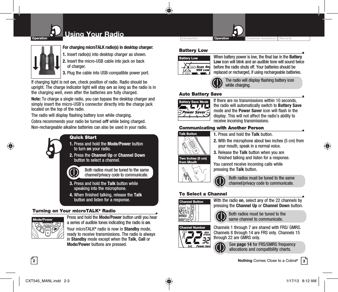 Turning on Your microTALK® Radio  •  Press and hold the Mode/Power button until you hear a series of audible tones indicating the radio is on.Your microTALK® radio is now in Standby mode, ready to receive transmissions. The radio is always in Standby mode except when the Talk, Call or Mode/Power buttons are pressed.Customer Assistance WarrantyIntroduction OperationBattery Low    •    When battery power is low, the final bar in the Battery Low icon will blink and an audible tone will sound twice before the radio shuts off. Your batteries should be replaced or recharged, if using rechargeable batteries. Auto Battery Save    •If there are no transmissions within 10 seconds, the radio will automatically switch to Battery Save mode and the Power Saver icon will flash in the display. This will not affect the radio’s ability to receive incoming transmissions.Communicating with Another Person  •1. Press and hold the Talk button.2.  With the microphone about two inches (5 cm) from your mouth, speak in a normal voice.3.  Release the Talk button when you are  finished talking and listen for a response.You cannot receive incoming calls while  pressing the Talk button.Both radios must be tuned to the same channel/privacy code to communicate.2Using Your RadioOperation3Quick Start1.  Press and hold the Mode/Power button  to turn on your radio.2.  Press the Channel Up or Channel Down  button to select a channel.Both radios must be tuned to the same channel/privacy code to communicate.3.  Press and hold the Talk button while  speaking into the microphone.4.  When finished talking, release the Talk  button and listen for a response.Battery LowHI / LOSCANBattery Save ModeHI / LOSCANTalk ButtonTwo Inches (5 cm) from MouthTo Select a Channel    • With the radio on, select any of the 22 channels by pressing the Channel Up or Channel Down button. Both radios must be tuned to the  same channel to communicate.Channels 1 through 7 are shared with FRS/ GMRS. Channels 8 through 14 are FRS only. Channels 15 through 22 are GMRS only.  See page 14 for FRS/GMRS frequency allocations and compatibility charts.HI / LOSCANChannel ButtonChannel NumberNothing Comes Close to a Cobra®The radio will display flashing battery icon while charging.Mode/PowerFor charging microTALK radio(s) in desktop charger:1. Insert radio(s) into desktop charger as shown. 2.  Insert the micro-USB cable into jack on back  of charger.3.  Plug the cable into USB-compatible power port.If charging light is not on, check position of radio. Radio should be upright. The charge indicator light will stay on as long as the radio is in the charging well, even after the batteries are fully charged.Note: To charge a single radio, you can bypass the desktop charger and simply insert the micro-USB’s connector directly into the charge jack located on the top of the radio.The radio will display flashing battery icon while charging.Cobra recommends your radio be turned off while being charged.Non-rechargeable alkaline batteries can also be used in your radio.CXT545_MANL.indd   2-3 1/17/13   8:12 AM