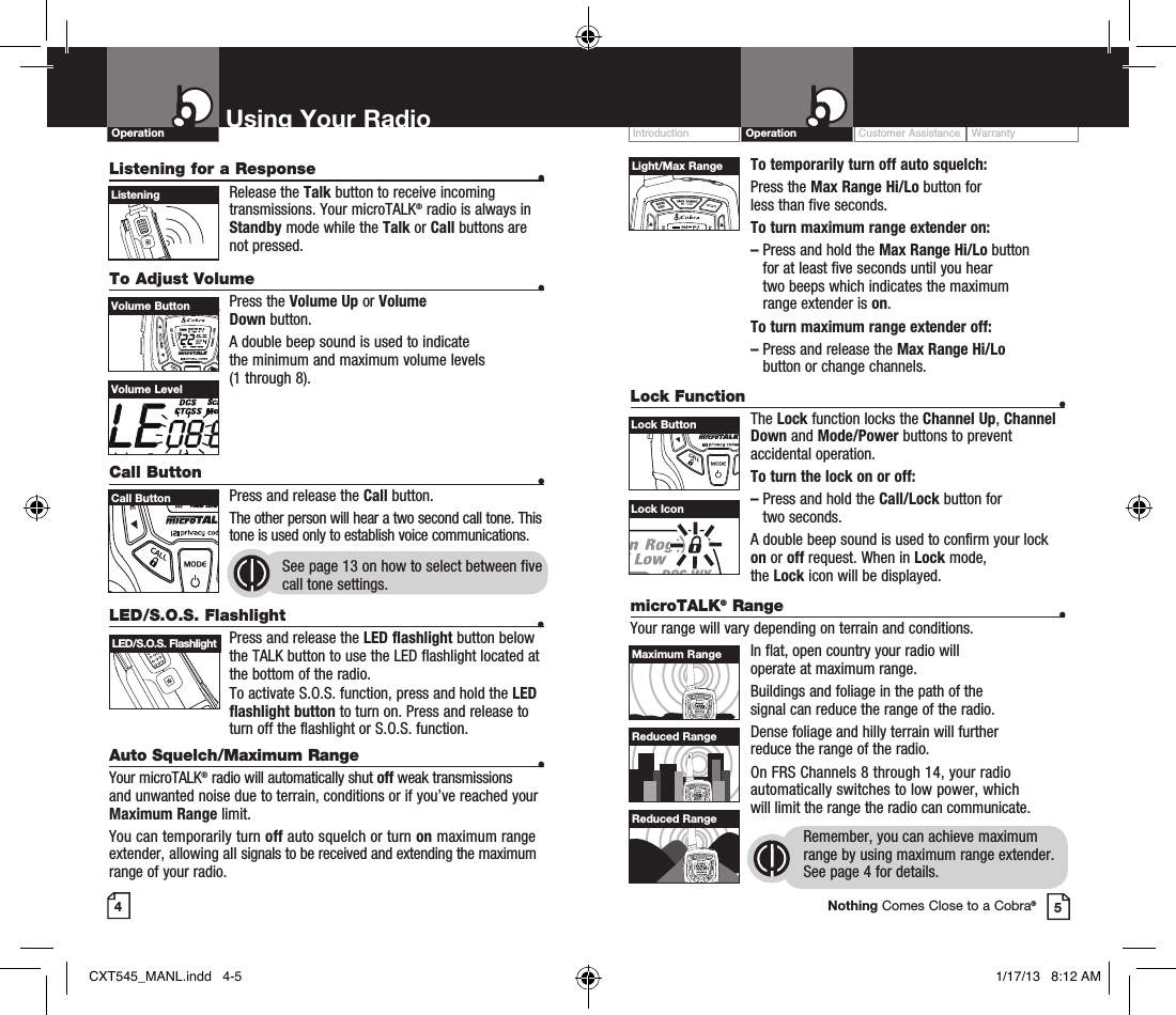 To temporarily turn off auto squelch: Press  the  Max Range Hi/Lo button for  less than five seconds. To turn maximum range extender on:–  Press and hold the Max Range Hi/Lo button  for at least five seconds until you hear  two beeps which indicates the maximum range extender is on.To turn maximum range extender off:–  Press and release the Max Range Hi/Lo  button or change channels.Lock Function  •The Lock function locks the Channel Up, Channel Down and Mode/Power buttons to prevent accidental operation. To turn the lock on or off:–   Press and hold the Call/Lock button for  two seconds.A double beep sound is used to confirm your lock on or off request. When in Lock mode,  the Lock icon will be displayed.Customer Assistance WarrantyIntroduction OperationUsing Your RadioOperationListening for a Response  • Release  the  Talk button to receive incoming transmissions. Your microTALK® radio is always in Standby mode while the Talk or Call buttons are not pressed.To Adjust Volume    • Press  the  Volume Up or Volume  Down button.A double beep sound is used to indicate  the minimum and maximum volume levels  (1 through 8).Call Button    •Press and release the Call button. The other person will hear a two second call tone. This tone is used only to establish voice communications.See page 13 on how to select between five call tone settings. 45HI / LOSCANVolume ButtonHI / LOSCANCall ButtonListeningVolume LevelLock IconHI / LOSCANLight/Max RangeHI / LOSCANLock ButtonLED/S.O.S. Flashlight  • Press and release the LED flashlight button below the TALK button to use the LED flashlight located at the bottom of the radio.To activate S.O.S. function, press and hold the LED flashlight button to turn on. Press and release to turn off the flashlight or S.O.S. function.Auto Squelch/Maximum Range  •Your microTALK® radio will automatically shut off weak transmissions and unwanted noise due to terrain, conditions or if you’ve reached your Maximum Range limit.You can temporarily turn off auto squelch or turn on maximum range extender, allowing all signals to be received and extending the maximum range of your radio.HI / LOSCANLED/S.O.S. FlashlightmicroTALK® Range  •Your range will vary depending on terrain and conditions.In flat, open country your radio will  operate at maximum range.Buildings and foliage in the path of the  signal can reduce the range of the radio.Dense foliage and hilly terrain will further  reduce the range of the radio.On FRS Channels 8 through 14, your radio automatically switches to low power, which  will limit the range the radio can communicate.Remember, you can achieve maximum range by using maximum range extender. See page 4 for details.HI / LOSCANHI / LOSCANHI / LOSCANMaximum RangeReduced RangeReduced RangeNothing Comes Close to a Cobra®CXT545_MANL.indd   4-5 1/17/13   8:12 AM