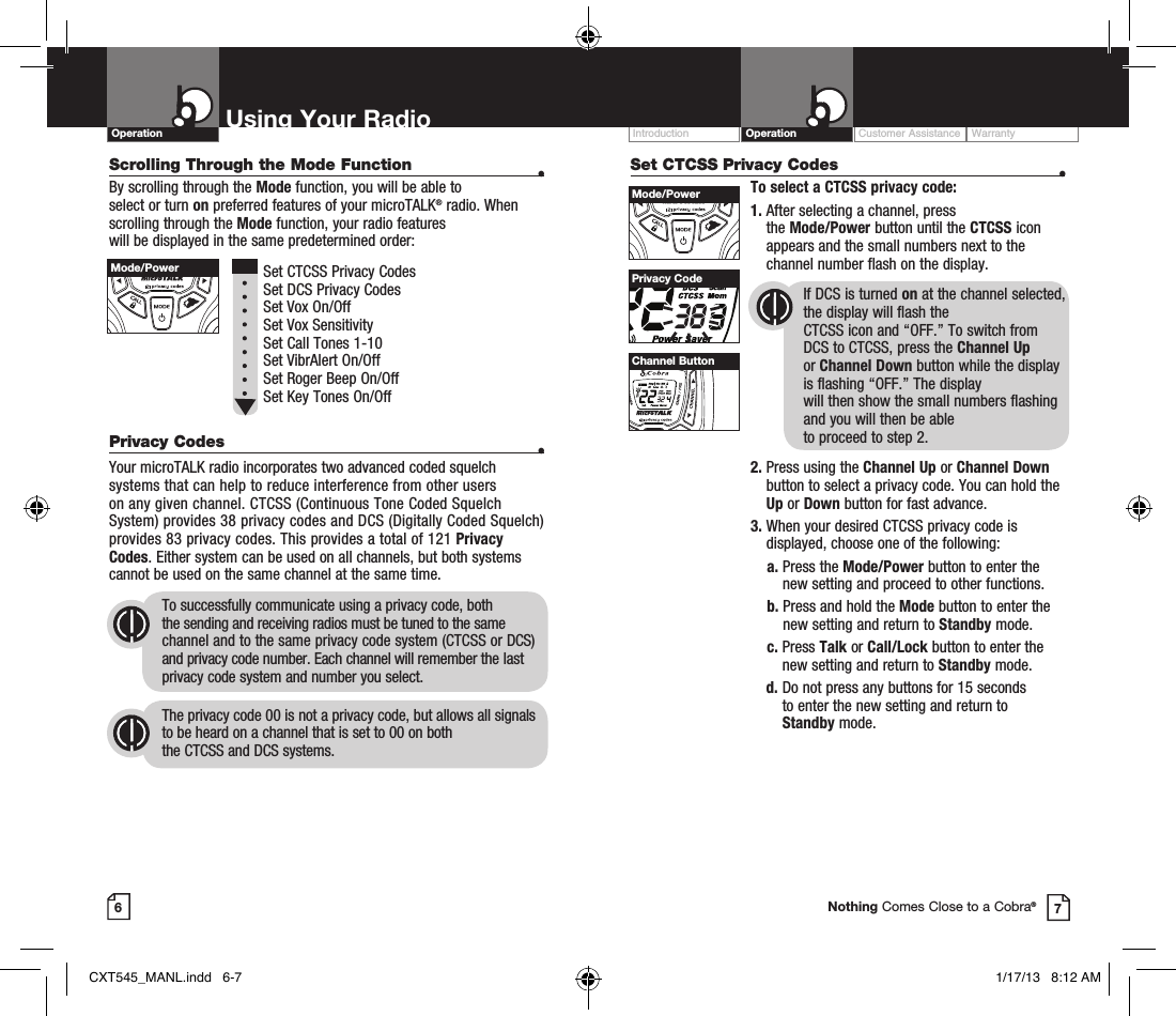 Scrolling Through the Mode Function  •By scrolling through the Mode function, you will be able to  select or turn on preferred features of your microTALK® radio. When scrolling through the Mode function, your radio features  will be displayed in the same predetermined order:          Set CTCSS Privacy Codes Set DCS Privacy Codes Set Vox On/Off  Set Vox Sensitivity Set Call Tones 1-10  Set VibrAlert On/Off Set Roger Beep On/Off Set Key Tones On/Off Privacy Codes  •Your microTALK radio incorporates two advanced coded squelch systems that can help to reduce interference from other users  on any given channel. CTCSS (Continuous Tone Coded Squelch System) provides 38 privacy codes and DCS (Digitally Coded Squelch) provides 83 privacy codes. This provides a total of 121 Privacy Codes. Either system can be used on all channels, but both systems cannot be used on the same channel at the same time.To successfully communicate using a privacy code, both  the sending and receiving radios must be tuned to the same channel and to the same privacy code system (CTCSS or DCS) and privacy code number. Each channel will remember the last privacy code system and number you select.The privacy code 00 is not a privacy code, but allows all signals to be heard on a channel that is set to 00 on both  the CTCSS and DCS systems.Set CTCSS Privacy Codes  •To select a CTCSS privacy code:1.  After selecting a channel, press  the Mode/Power button until the CTCSS icon appears and the small numbers next to the channel number flash on the display.If DCS is turned on at the channel selected, the display will flash the  CTCSS icon and “OFF.” To switch from  DCS to CTCSS, press the Channel Up  or Channel Down button while the display is flashing “OFF.” The display  will then show the small numbers flashing and you will then be able  to proceed to step 2.2.  Press using the Channel Up or Channel Down button to select a privacy code. You can hold the Up or Down button for fast advance.3.  When your desired CTCSS privacy code is displayed, choose one of the following:    a.  Press the Mode/Power button to enter the new setting and proceed to other functions.    b.  Press and hold the Mode button to enter the new setting and return to Standby mode.    c.   Press  Talk or Call/Lock button to enter the new setting and return to Standby mode.  d.  Do not press any buttons for 15 seconds  to enter the new setting and return to  Standby mode.Customer Assistance WarrantyIntroduction OperationUsing Your RadioOperation67Privacy CodeNothing Comes Close to a Cobra®HI / LOSCANMode/PowerHI / LOSCANMode/PowerHI / LOSCANChannel ButtonCXT545_MANL.indd   6-7 1/17/13   8:12 AM