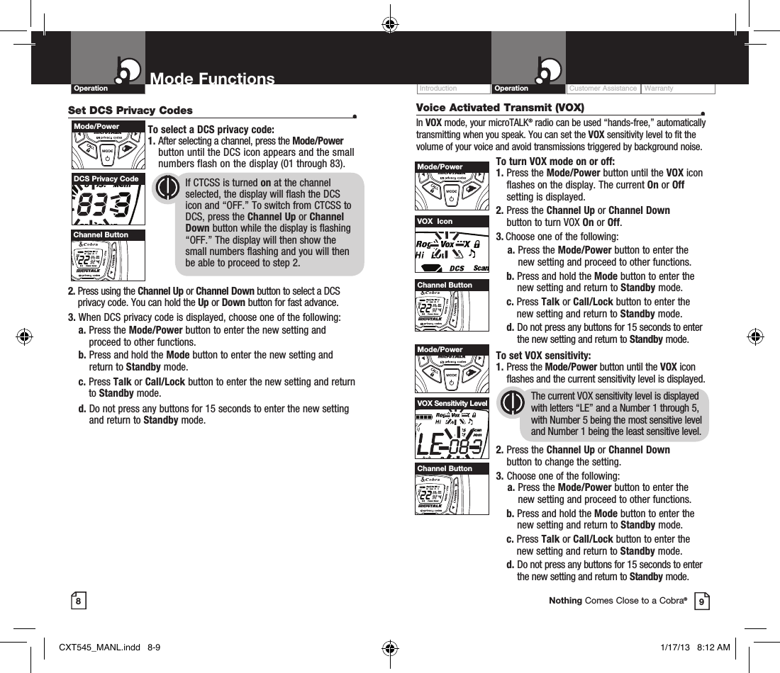 Customer Assistance WarrantyIntroduction OperationOperation Mode Functions89Nothing Comes Close to a Cobra®Set DCS Privacy Codes  •To select a DCS privacy code:1.  After selecting a channel, press the Mode/Power button until the DCS icon appears and the small numbers flash on the display (01 through 83).      2.  Press using the Channel Up or Channel Down button to select a DCS privacy code. You can hold the Up or Down button for fast advance.3.  When DCS privacy code is displayed, choose one of the following:a.  Press the Mode/Power button to enter the new setting and proceed to other functions.b.  Press and hold the Mode button to enter the new setting and return to Standby mode.c.   Press  Talk or Call/Lock button to enter the new setting and return to Standby mode. d.  Do not press any buttons for 15 seconds to enter the new setting and return to Standby mode.DCS Privacy Code       If CTCSS is turned on at the channel            selected, the display will flash the DCS        icon and “OFF.” To switch from CTCSS to        DCS, press the Channel Up or Channel        Down button while the display is flashing        “OFF.” The display will then show the          small numbers flashing and you will then        be able to proceed to step 2.HI / LOSCANMode/PowerHI / LOSCANChannel ButtonVoice Activated Transmit (VOX)  •In VOX mode, your microTALK® radio can be used “hands-free,” automatically transmitting when you speak. You can set the VOX sensitivity level to fit the volume of your voice and avoid transmissions triggered by background noise. To turn VOX mode on or off:1.  Press the Mode/Power button until the VOX icon flashes on the display. The current On or Off setting is displayed.2.  Press the Channel Up or Channel Down  button to turn VOX On or Off.3.  Choose one of the following:    a.  Press the Mode/Power button to enter the new setting and proceed to other functions. b.  Press and hold the Mode button to enter the new setting and return to Standby mode. c.   Press  Talk or Call/Lock button to enter the new setting and return to Standby mode.  d.  Do not press any buttons for 15 seconds to enter the new setting and return to Standby mode. To set VOX sensitivity:1.   Press  the  Mode/Power button until the VOX icon flashes and the current sensitivity level is displayed. The current VOX sensitivity level is displayed with letters “LE” and a Number 1 through 5, with Number 5 being the most sensitive level and Number 1 being the least sensitive level.2.  Press the Channel Up or Channel Down  button to change the setting.3.  Choose one of the following:    a.  Press the Mode/Power button to enter the new setting and proceed to other functions. b.  Press and hold the Mode button to enter the new setting and return to Standby mode. c.   Press  Talk or Call/Lock button to enter the new setting and return to Standby mode.  d.  Do not press any buttons for 15 seconds to enter the new setting and return to Standby mode.VOX  IconVOX Sensitivity LevelHI / LOSCANMode/PowerHI / LOSCANChannel ButtonHI / LOSCANMode/PowerHI / LOSCANChannel ButtonCXT545_MANL.indd   8-9 1/17/13   8:12 AM