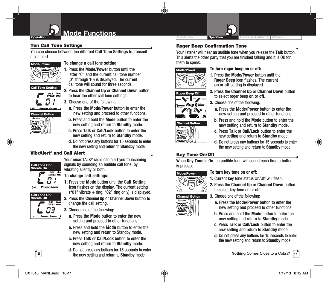 VibrAlert® and Call Alert  •Your microTALK® radio can alert you to incoming signals by sounding an audible call tone, by vibrating silently or both. To change call settings:1.  Press the Mode button until the Call Setting icon flashes on the display. The current setting (“01” vibrate + ring, “02” ring only) is displayed.2.  Press  the  Channel Up or Channel Down button to  change the call setting.3.   Choose one of the following:    a.  Press the Mode button to enter the new setting and proceed to other functions.    b.  Press and hold the Mode button to enter the new setting and return to Standby mode.    c.   Press  Talk or Call/Lock button to enter the new setting and return to Standby mode.  d.  Do not press any buttons for 15 seconds to enter the new setting and return to Standby mode.Customer Assistance WarrantyIntroduction OperationMode Functions10 11Operation Mode FunctionsNothing Comes Close to a Cobra®Ten Call Tone Settings  •You can choose between ten different Call Tone Settings to transmit a call alert. To change a call tone setting:1.  Press the Mode/Power button until the  letter “C” and the current call tone number  (01 through 10) is displayed. The current  call tone will sound for three seconds.2.  Press the Channel Up or Channel Down button to hear the other call tone settings.3.  Choose one of the following:    a.  Press the Mode/Power button to enter the new setting and proceed to other functions. b.  Press and hold the Mode button to enter the new setting and return to Standby mode. c.   Press  Talk or Call/Lock button to enter the new setting and return to Standby mode.  d.  Do not press any buttons for 15 seconds to enter the new setting and return to Standby mode.Call Tone SettingHI / LOSCANMode/PowerHI / LOSCANChannel ButtonCall Tone On/Vibrate OnCall Tone On/Vibrate OffRoger Beep Confirmation Tone  •Your listener will hear an audible tone when you release the Talk button. This alerts the other party that you are finished talking and it is OK for them to speak.To turn roger beep on or off:1.    Press  the  Mode/Power button until the  Roger Beep icon flashes. The current  on or off setting is displayed.2.  Press the Channel Up or Channel Down button to select roger beep on or off.3.  Choose one of the following:    a.  Press the Mode/Power button to enter the new setting and proceed to other functions. b.  Press and hold the Mode button to enter the new setting and return to Standby mode. c.   Press  Talk or Call/Lock button to enter the new setting and return to Standby mode.  d.  Do not press any buttons for 15 seconds to enter the new setting and return to Standby mode.Channel ButtonRoger Beep OffHI / LOSCANMode/PowerHI / LOSCANChannel ButtonKey Tone On/Off  •When Key Tone is On, an audible tone will sound each time a button is pressed.To turn key tone on or off:1.   Current key tone status On/Off will flash.2.  Press the Channel Up or Channel Down button to select key tone on or off.3.  Choose one of the following:    a.  Press the Mode/Power button to enter the new setting and proceed to other functions. b.  Press and hold the Mode button to enter the new setting and return to Standby mode. c.   Press  Talk or Call/Lock button to enter the new setting and return to Standby mode.  d.  Do not press any buttons for 15 seconds to enter the new setting and return to Standby mode.HI / LOSCANMode/PowerHI / LOSCANChannel ButtonCXT545_MANL.indd   10-11 1/17/13   8:12 AM