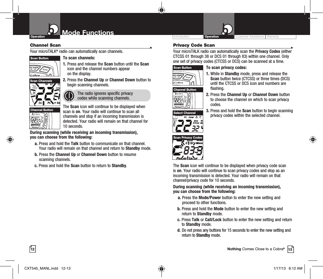 Privacy Code Scan  •Your microTALK radio can automatically scan the Privacy Codes (either CTCSS 01 through 38 or DCS 01 through 83) within one channel. Only one set of privacy codes (CTCSS or DCS) can be scanned at a time.To scan privacy codes:1.  While in Standby mode, press and release the Scan button twice (CTCSS) or three times (DCS)until the CTCSS or DCS icon and numbers are flashing.2.  Press the Channel Up or Channel Down button to choose the channel on which to scan privacy codes.3.  Press and hold the Scan button to begin scanning privacy codes within the selected channel.Customer Assistance WarrantyIntroduction OperationMode FunctionsOperation12 13Nothing Comes Close to a Cobra®The Scan icon will continue to be displayed when privacy code scan is on. Your radio will continue to scan privacy codes and stop as an incoming transmission is detected. Your radio will remain on that channel/privacy code for 10 seconds. During scanning (while receiving an incoming transmission),  you can choose from the following:    a.  Press the Mode/Power button to enter the new setting and proceed to other functions.b.  Press and hold the Mode button to enter the new setting and return to Standby mode.c.   Press  Talk or Call/Lock button to enter the new setting and return to Standby mode. d.  Do not press any buttons for 15 seconds to enter the new setting and return to Standby mode.Select ChannelScan Privacy CodesHI / LOSCANScan ButtonChannel Scan    •Your microTALK® radio can automatically scan channels.To scan channels:1.  Press and release the Scan button until the Scan icon and the channel numbers appear  on the display.2.  Press the Channel Up or Channel Down button to begin scanning channels.  The radio ignores specific privacy  codes while scanning channels.The Scan icon will continue to be displayed when scan is on. Your radio will continue to scan all channels and stop if an incoming transmission is detected. Your radio will remain on that channel for 10 seconds. During scanning (while receiving an incoming transmission),  you can choose from the following:    a.  Press and hold the Talk button to communicate on that channel. Your radio will remain on that channel and return to Standby mode.    b.  Press the Channel Up or Channel Down button to resume  scanning channels.c.  Press and hold the Scan button to return to Standby.Scan ChannelsHI / LOSCANChannel ButtonHI / LOSCANScan ButtonHI / LOSCANChannel ButtonCXT545_MANL.indd   12-13 1/17/13   8:12 AM