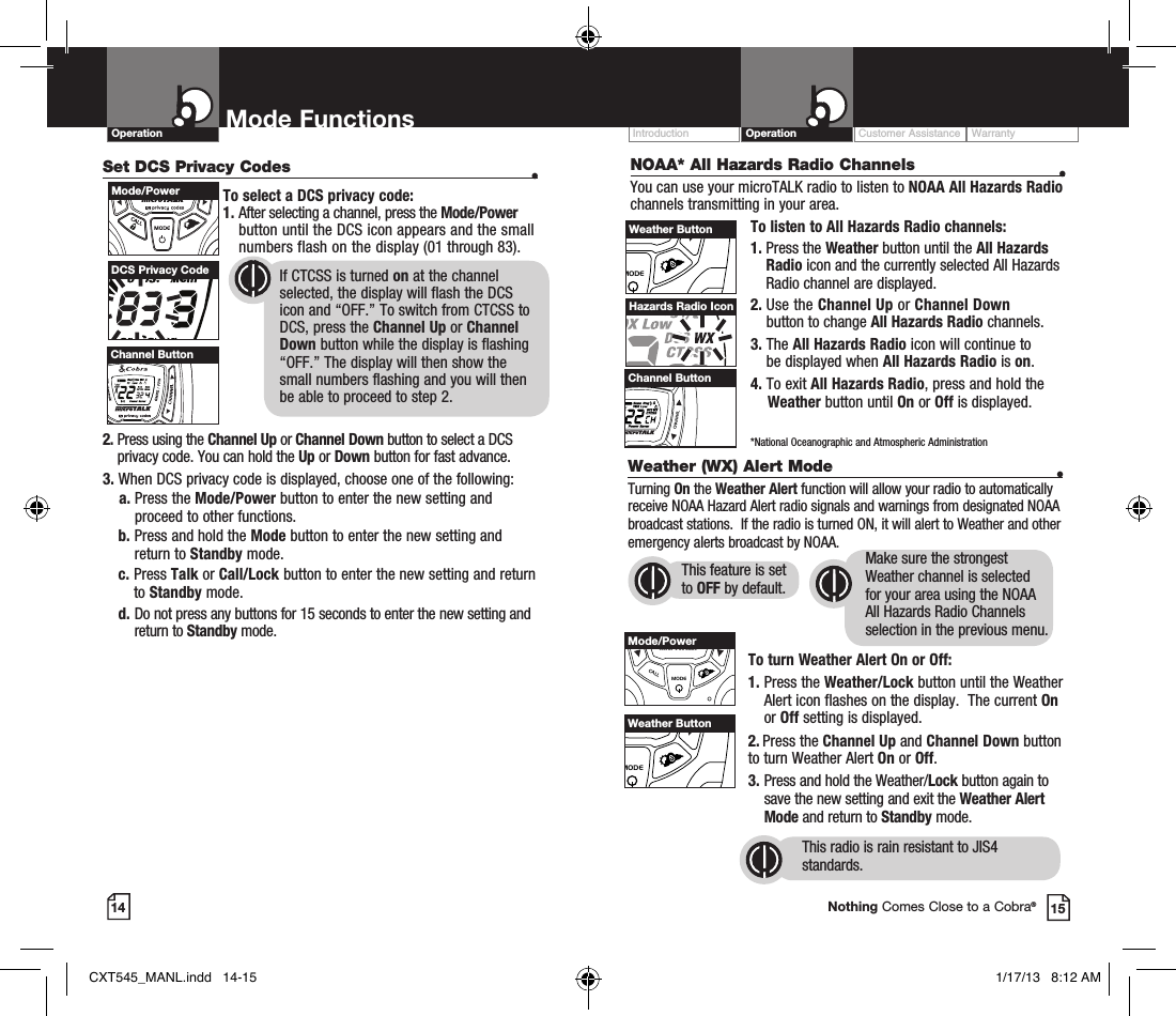 Operation Mode Functions14Set DCS Privacy Codes  •To select a DCS privacy code:1.  After selecting a channel, press the Mode/Power button until the DCS icon appears and the small numbers flash on the display (01 through 83).      2.  Press using the Channel Up or Channel Down button to select a DCS privacy code. You can hold the Up or Down button for fast advance.3.  When DCS privacy code is displayed, choose one of the following:    a.  Press the Mode/Power button to enter the new setting and proceed to other functions.b.  Press and hold the Mode button to enter the new setting and return to Standby mode.c.   Press  Talk or Call/Lock button to enter the new setting and return to Standby mode. d.  Do not press any buttons for 15 seconds to enter the new setting and return to Standby mode.DCS Privacy Code       If CTCSS is turned on at the channel            selected, the display will flash the DCS        icon and “OFF.” To switch from CTCSS to        DCS, press the Channel Up or Channel        Down button while the display is flashing        “OFF.” The display will then show the          small numbers flashing and you will then        be able to proceed to step 2.HI / LOSCANMode/PowerHI / LOSCANChannel ButtonCustomer Assistance WarrantyIntroduction Operation15Nothing Comes Close to a Cobra®NOAA* All Hazards Radio Channels  •You can use your microTALK radio to listen to NOAA All Hazards Radio channels transmitting in your area.To listen to All Hazards Radio channels:1.  Press the Weather button until the All Hazards Radio icon and the currently selected All Hazards Radio channel are displayed.2.   Use  the  Channel Up or Channel Down  button to change All Hazards Radio channels.3.   The All Hazards Radio icon will continue to  be displayed when All Hazards Radio is on. 4. To exit All Hazards Radio, press and hold the      Weather button until On or Off is displayed.    *National Oceanographic and Atmospheric AdministrationHazards Radio IconVOLUMECALLMODECHANNELChannel ButtonVOLUMECALLMODECHANNELWeather ButtonWeather (WX) Alert Mode  •Turning On the Weather Alert function will allow your radio to automatically receive NOAA Hazard Alert radio signals and warnings from designated NOAA broadcast stations.  If the radio is turned ON, it will alert to Weather and other emergency alerts broadcast by NOAA. To turn Weather Alert On or Off:1.  Press the Weather/Lock button until the Weather Alert icon flashes on the display.  The current On or Off setting is displayed.2.  Press the Channel Up and Channel Down button  to turn Weather Alert On or Off.3.  Press and hold the Weather/Lock button again to save the new setting and exit the Weather Alert Mode and return to Standby mode. VOLUMECALLMODECHANNELMode/PowerVOLUMECALLMODECHANNELWeather ButtonThis radio is rain resistant to JIS4 standards.This feature is set to OFF by default.Make sure the strongest Weather channel is selected for your area using the NOAA All Hazards Radio Channels selection in the previous menu. CXT545_MANL.indd   14-15 1/17/13   8:12 AM