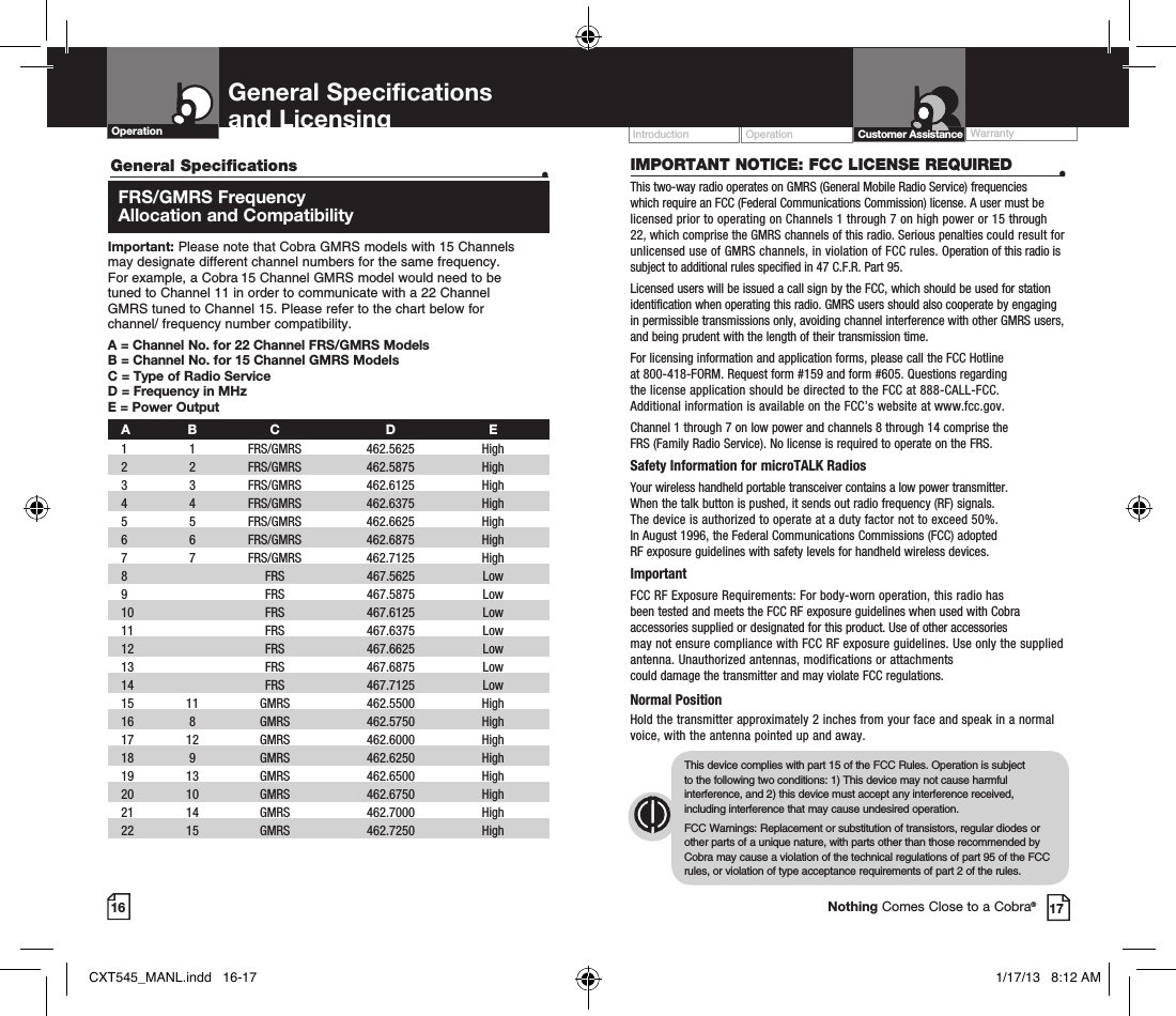 16General Specifications   •   FRS/GMRS  Frequency   Allocation and CompatibilityImportant: Please note that Cobra GMRS models with 15 Channels  may designate different channel numbers for the same frequency.  For example, a Cobra 15 Channel GMRS model would need to be  tuned to Channel 11 in order to communicate with a 22 Channel  GMRS tuned to Channel 15. Please refer to the chart below for  channel/ frequency number compatibility. A =  Channel No. for 22 Channel FRS/GMRS ModelsB =  Channel No. for 15 Channel GMRS ModelsC = Type of Radio ServiceD = Frequency in MHzE = Power Output A B  C  D  E 1   1   FRS/GMRS   462.5625  High   2   2  FRS/GMRS  462.5875  High  3   3  FRS/GMRS   462.6125  High    4   4   FRS/GMRS   462.6375  High    5   5   FRS/GMRS   462.6625  High    6   6   FRS/GMRS   462.6875  High     7   7   FRS/GMRS   462.7125  High   8     FRS   467.5625  Low   9     FRS   467.5875  Low  10     FRS  467.6125  Low   11     FRS   467.6375  Low  12     FRS   467.6625  Low  13     FRS   467.6875  Low   14     FRS   467.7125  Low  15   11   GMRS   462.5500  High    16   8   GMRS   462.5750  High    17   12   GMRS   462.6000  High   18   9   GMRS   462.6250  High    19   13   GMRS   462.6500  High    20   10   GMRS   462.6750  High   21   14   GMRS   462.7000  High    22   15   GMRS   462.7250  High   General Specifications  and Licensing Operation Operation WarrantyIntroduction17IMPORTANT NOTICE: FCC LICENSE REQUIRED  •This two-way radio operates on GMRS (General Mobile Radio Service) frequencies which require an FCC (Federal Communications Commission) license. A user must be licensed prior to operating on Channels 1 through 7 on high power or 15 through 22, which comprise the GMRS channels of this radio. Serious penalties could result for unlicensed use of GMRS channels, in violation of FCC rules. Operation of this radio is subject to additional rules specified in 47 C.F.R. Part 95. Licensed users will be issued a call sign by the FCC, which should be used for station identification when operating this radio. GMRS users should also cooperate by engaging in permissible transmissions only, avoiding channel interference with other GMRS users, and being prudent with the length of their transmission time. For licensing information and application forms, please call the FCC Hotline  at 800-418-FORM. Request form #159 and form #605. Questions regarding  the license application should be directed to the FCC at 888-CALL-FCC.  Additional information is available on the FCC’s website at www.fcc.gov.Channel 1 through 7 on low power and channels 8 through 14 comprise the  FRS (Family Radio Service). No license is required to operate on the FRS.Safety Information for microTALK RadiosYour wireless handheld portable transceiver contains a low power transmitter.  When the talk button is pushed, it sends out radio frequency (RF) signals.  The device is authorized to operate at a duty factor not to exceed 50%.  In August 1996, the Federal Communications Commissions (FCC) adopted  RF exposure guidelines with safety levels for handheld wireless devices. ImportantFCC RF Exposure Requirements: For body-worn operation, this radio has  been tested and meets the FCC RF exposure guidelines when used with Cobra accessories supplied or designated for this product. Use of other accessories  may not ensure compliance with FCC RF exposure guidelines. Use only the supplied antenna. Unauthorized antennas, modifications or attachments  could damage the transmitter and may violate FCC regulations. Normal PositionHold the transmitter approximately 2 inches from your face and speak in a normal voice, with the antenna pointed up and away.This device complies with part 15 of the FCC Rules. Operation is subject  to the following two conditions: 1) This device may not cause harmful interference, and 2) this device must accept any interference received, including interference that may cause undesired operation.FCC Warnings: Replacement or substitution of transistors, regular diodes or other parts of a unique nature, with parts other than those recommended by Cobra may cause a violation of the technical regulations of part 95 of the FCC rules, or violation of type acceptance requirements of part 2 of the rules.Customer AssistanceNothing Comes Close to a Cobra®CXT545_MANL.indd   16-17 1/17/13   8:12 AM