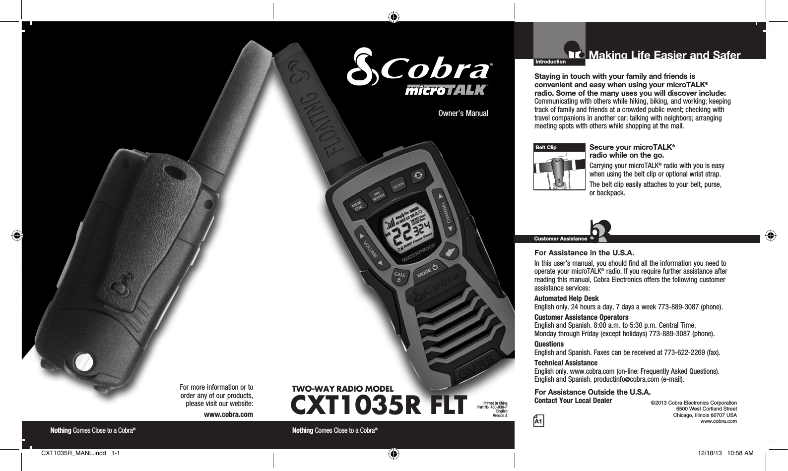 Introduction©2013 Cobra Electronics Corporation 6500 West Cortland Street Chicago, Illinois 60707 USAwww.cobra.comMaking Life Easier and Safer Staying in touch with your family and friends is  convenient and easy when using your microTALK®  radio. Some of the many uses you will discover include:Communicating with others while hiking, biking, and working; keeping track of family and friends at a crowded public event; checking with travel companions in another car; talking with neighbors; arranging meeting spots with others while shopping at the mall. Secure your microTALK®  radio while on the go.Carrying your microTALK® radio with you is easy when using the belt clip or optional wrist strap. The belt clip easily attaches to your belt, purse,  or backpack.For Assistance in the U.S.A. In this user’s manual, you should find all the information you need to operate your microTALK® radio. If you require further assistance after reading this manual, Cobra Electronics offers the following customer assistance services:Automated Help Desk  English only. 24 hours a day, 7 days a week 773-889-3087 (phone). Customer Assistance Operators  English and Spanish. 8:00 a.m. to 5:30 p.m. Central Time,  Monday through Friday (except holidays) 773-889-3087 (phone). Questions  English and Spanish. Faxes can be received at 773-622-2269 (fax). Technical Assistance  English only. www.cobra.com (on-line: Frequently Asked Questions).  English and Spanish. productinfo@cobra.com (e-mail).For Assistance Outside the U.S.A. Contact Your Local DealerCustomer AssistanceA1Owner’s ManualNothing Comes Close to a Cobra® Nothing Comes Close to a Cobra® For more information or to  order any of our products,  please visit our website:www.cobra.comBelt ClipPrinted in ChinaPart No. 480-930-PEnglishVersion ATWO-WAY RADIO  MODEL CXT1035R FLTCXT1035R_MANL.indd   1-1 12/18/13   10:58 AM