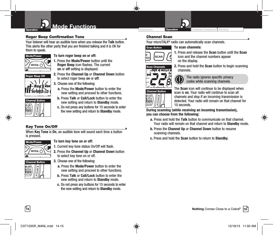 14 15Nothing Comes Close to a Cobra®Channel Scan    •Your microTALK® radio can automatically scan channels.To scan channels:1.  Press and release the Scan button until the Scan icon and the channel numbers appear  on the display.2.  Press and hold the Scan button to begin scanning channels.  The radio ignores specific privacy  codes while scanning channels.The Scan icon will continue to be displayed when scan is on. Your radio will continue to scan all channels and stop if an incoming transmission is detected. Your radio will remain on that channel for 10 seconds. During scanning (while receiving an incoming transmission),  you can choose from the following:    a.  Press and hold the Talk button to communicate on that channel. Your radio will remain on that channel and return to Standby mode.    b.  Press the Channel Up or Channel Down button to resume  scanning channels.c.  Press and hold the Scan button to return to Standby.RXVoxHI MED LO WXTW DCS ScanCTCSS MemBURP Power SaverScan ChannelsRoger Beep Confirmation Tone  •Your listener will hear an audible tone when you release the Talk button. This alerts the other party that you are finished talking and it is OK for them to speak.To turn roger beep on or off:1.    Press  the  Mode/Power button until the  Roger Beep icon flashes. The current  on or off setting is displayed.2.  Press the Channel Up or Channel Down button to select roger beep on or off.3.  Choose one of the following:    a.  Press the Mode/Power button to enter the new setting and proceed to other functions. b.    Press  Talk or Call/Lock button to enter the new setting and return to Standby mode.  c.  Do not press any buttons for 15 seconds to enter the new setting and return to Standby mode.RXVoxHI MED LO WXTW DCS ScanCTCSS MemBURP Power SaverRoger Beep OffKey Tone On/Off  •When Key Tone is On, an audible tone will sound each time a button is pressed.To turn key tone on or off:1.   Current key tone status On/Off will flash.2.  Press the Channel Up or Channel Down button to select key tone on or off.3.  Choose one of the following:    a.  Press the Mode/Power button to enter the new setting and proceed to other functions. b.   Press  Talk or Call/Lock button to enter the new setting and return to Standby mode.  c.  Do not press any buttons for 15 seconds to enter the new setting and return to Standby mode.MEMESCTRIWATCHSCANVOLUMECALLMODECHANNELChannel ButtonMEMESCTRIWATCHSCANVOLUMECALLMODECHANNELChannel ButtonMEMESCTRIWATCHSCANVOLUMECALLMODECHANNELChannel ButtonMEMESCTRIWATCHSCANVOLUMECALLMODECHANNELMode/PowerMEMESCTRIWATCHSCANVOLUMECALLMODECHANNELMode/PowerMEMESCTRIWATCHSCANVOLUMECALLMODECHANNELScan ButtonOperation Mode Functions Operation Customer Assistance WarrantyIntroductionCXT1035R_MANL.indd   14-15 12/18/13   11:00 AM