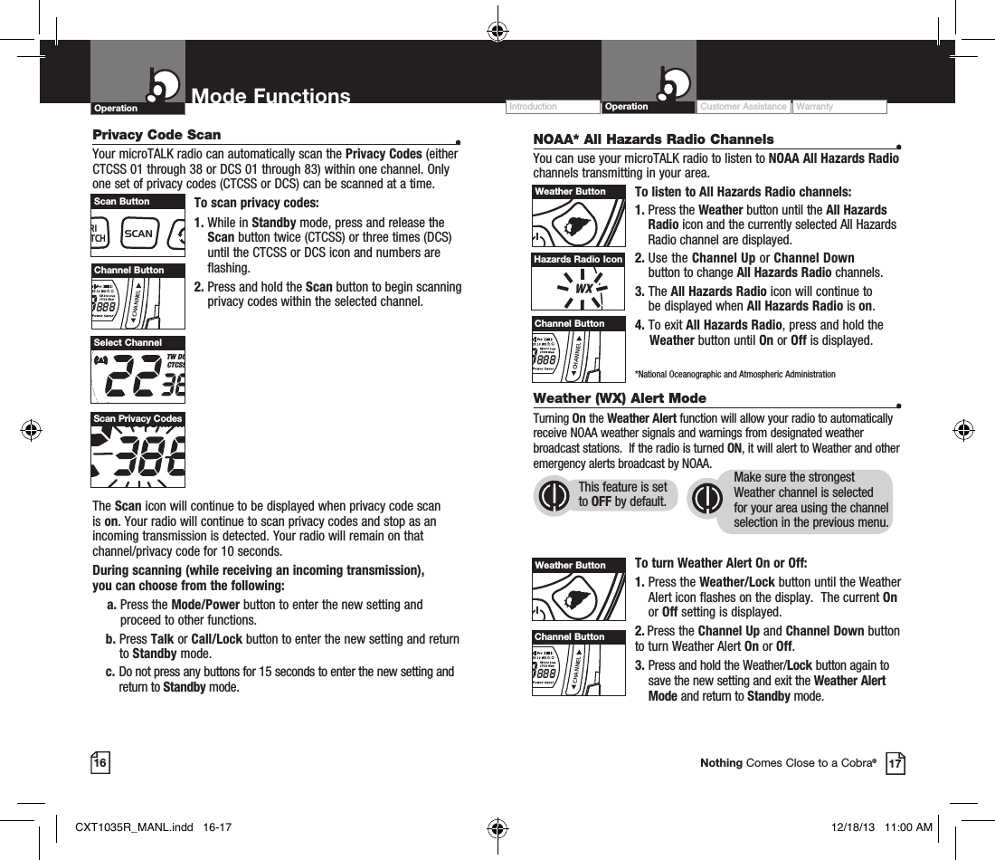 NOAA* All Hazards Radio Channels  •You can use your microTALK radio to listen to NOAA All Hazards Radio channels transmitting in your area.To listen to All Hazards Radio channels:1.  Press the Weather button until the All Hazards Radio icon and the currently selected All Hazards Radio channel are displayed.2.   Use  the  Channel Up or Channel Down  button to change All Hazards Radio channels.3.   The All Hazards Radio icon will continue to  be displayed when All Hazards Radio is on. 4. To exit All Hazards Radio, press and hold the      Weather button until On or Off is displayed.    *National Oceanographic and Atmospheric Administration16 17Nothing Comes Close to a Cobra®Hazards Radio IconWeather (WX) Alert Mode  •Turning On the Weather Alert function will allow your radio to automatically receive NOAA weather signals and warnings from designated weather broadcast stations.  If the radio is turned ON, it will alert to Weather and other emergency alerts broadcast by NOAA. To turn Weather Alert On or Off:1.  Press the Weather/Lock button until the Weather Alert icon flashes on the display.  The current On or Off setting is displayed.2.  Press the Channel Up and Channel Down button  to turn Weather Alert On or Off.3.  Press and hold the Weather/Lock button again to save the new setting and exit the Weather Alert Mode and return to Standby mode. This feature is set to OFF by default.Make sure the strongest Weather channel is selected for your area using the channel selection in the previous menu. Privacy Code Scan  •Your microTALK radio can automatically scan the Privacy Codes (either CTCSS 01 through 38 or DCS 01 through 83) within one channel. Only one set of privacy codes (CTCSS or DCS) can be scanned at a time.To scan privacy codes:1.  While in Standby mode, press and release the Scan button twice (CTCSS) or three times (DCS)until the CTCSS or DCS icon and numbers are flashing.2.  Press and hold the Scan button to begin scanning privacy codes within the selected channel.The Scan icon will continue to be displayed when privacy code scan is on. Your radio will continue to scan privacy codes and stop as an incoming transmission is detected. Your radio will remain on that channel/privacy code for 10 seconds. During scanning (while receiving an incoming transmission),  you can choose from the following:    a.  Press the Mode/Power button to enter the new setting and proceed to other functions.b.   Press  Talk or Call/Lock button to enter the new setting and return to Standby mode. c.  Do not press any buttons for 15 seconds to enter the new setting and return to Standby mode.RXVoxHI MED LO WXTW DCS ScanCTCSS MemBURP Power SaverSelect ChannelRXVoxHI MED LO WXTW DCS ScanCTCSS MemBURP Power SaverScan Privacy CodesMEMESCTRIWATCHSCANVOLUMECALLMODECHANNELChannel ButtonMEMESCTRIWATCHSCANVOLUMECALLMODECHANNELScan ButtonMEMESCTRIWATCHSCANVOLUMECALLMODECHANNELWeather ButtonMEMESCTRIWATCHSCANVOLUMECALLMODECHANNELChannel ButtonMEMESCTRIWATCHSCANVOLUMECALLMODECHANNELWeather ButtonMEMESCTRIWATCHSCANVOLUMECALLMODECHANNELChannel ButtonOperation Mode Functions Operation Customer Assistance WarrantyIntroductionCXT1035R_MANL.indd   16-17 12/18/13   11:00 AM