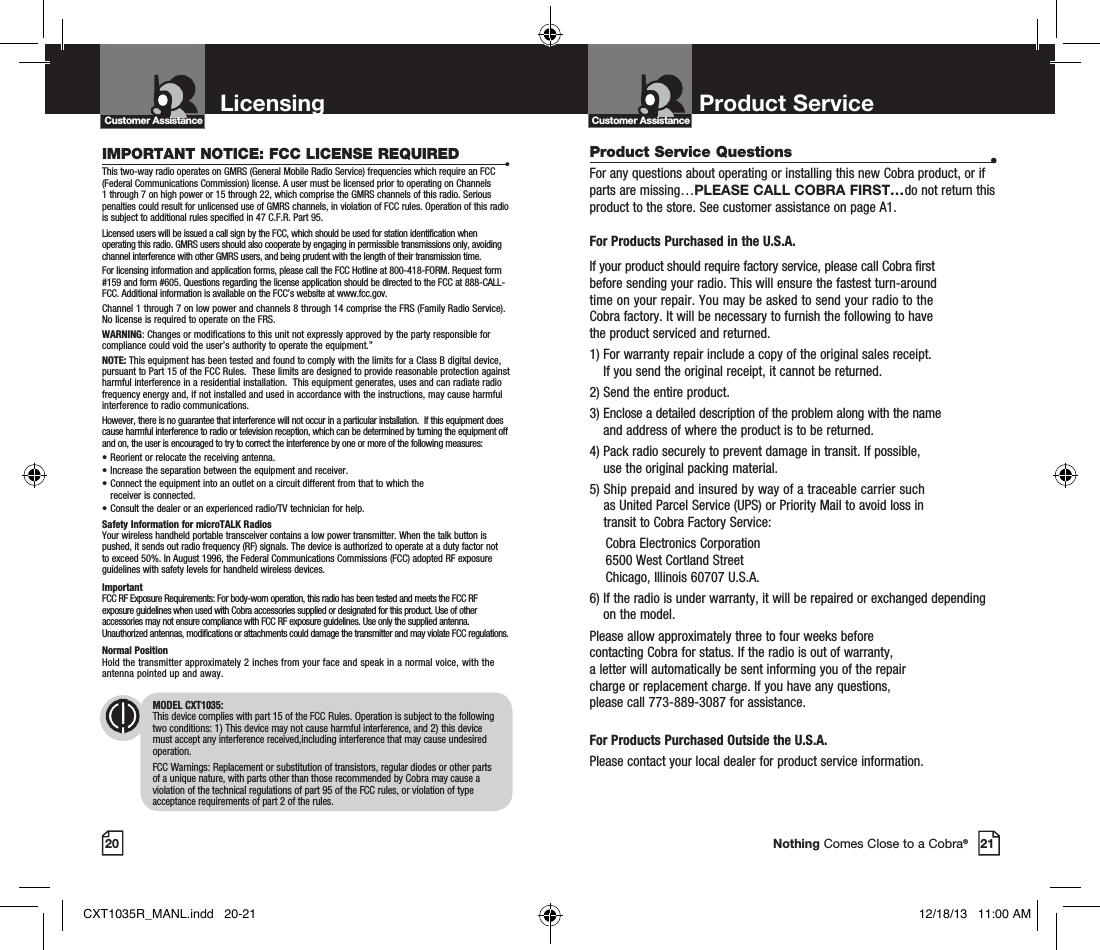 20 21Nothing Comes Close to a Cobra®Product Service Questions  •For any questions about operating or installing this new Cobra product, or if parts are missing…PLEASE CALL COBRA FIRST…do not return this product to the store. See customer assistance on page A1. For Products Purchased in the U.S.A.If your product should require factory service, please call Cobra first  before sending your radio. This will ensure the fastest turn-around  time on your repair. You may be asked to send your radio to the  Cobra factory. It will be necessary to furnish the following to have  the product serviced and returned.1)  For warranty repair include a copy of the original sales receipt.  If you send the original receipt, it cannot be returned. 2) Send the entire product. 3)  Enclose a detailed description of the problem along with the name  and address of where the product is to be returned. 4)  Pack radio securely to prevent damage in transit. If possible,  use the original packing material. 5)  Ship prepaid and insured by way of a traceable carrier such  as United Parcel Service (UPS) or Priority Mail to avoid loss in  transit to Cobra Factory Service:   Cobra Electronics Corporation    6500 West Cortland Street   Chicago, Illinois 60707 U.S.A. 6)  If the radio is under warranty, it will be repaired or exchanged depending on the model. Please allow approximately three to four weeks before  contacting Cobra for status. If the radio is out of warranty,  a letter will automatically be sent informing you of the repair  charge or replacement charge. If you have any questions,  please call 773-889-3087 for assistance. For Products Purchased Outside the U.S.A.Please contact your local dealer for product service information.Product Service Customer AssistanceCustomer AssistanceLicensingIMPORTANT NOTICE: FCC LICENSE REQUIRED •This two-way radio operates on GMRS (General Mobile Radio Service) frequencies which require an FCC (Federal Communications Commission) license. A user must be licensed prior to operating on Channels 1 through 7 on high power or 15 through 22, which comprise the GMRS channels of this radio. Serious penalties could result for unlicensed use of GMRS channels, in violation of FCC rules. Operation of this radio is subject to additional rules specified in 47 C.F.R. Part 95. Licensed users will be issued a call sign by the FCC, which should be used for station identification when operating this radio. GMRS users should also cooperate by engaging in permissible transmissions only, avoiding channel interference with other GMRS users, and being prudent with the length of their transmission time. For licensing information and application forms, please call the FCC Hotline at 800-418-FORM. Request form #159 and form #605. Questions regarding the license application should be directed to the FCC at 888-CALL-FCC. Additional information is available on the FCC’s website at www.fcc.gov.Channel 1 through 7 on low power and channels 8 through 14 comprise the FRS (Family Radio Service). No license is required to operate on the FRS.WARNING: Changes or modifications to this unit not expressly approved by the party responsible for compliance could void the user’s authority to operate the equipment.”NOTE: This equipment has been tested and found to comply with the limits for a Class B digital device, pursuant to Part 15 of the FCC Rules.  These limits are designed to provide reasonable protection against harmful interference in a residential installation.  This equipment generates, uses and can radiate radio frequency energy and, if not installed and used in accordance with the instructions, may cause harmful interference to radio communications.However, there is no guarantee that interference will not occur in a particular installation.  If this equipment does cause harmful interference to radio or television reception, which can be determined by turning the equipment off and on, the user is encouraged to try to correct the interference by one or more of the following measures:• Reorient or relocate the receiving antenna.• Increase the separation between the equipment and receiver.• Connect the equipment into an outlet on a circuit different from that to which the  receiver is connected.• Consult the dealer or an experienced radio/TV technician for help.Safety Information for microTALK RadiosYour wireless handheld portable transceiver contains a low power transmitter. When the talk button is pushed, it sends out radio frequency (RF) signals. The device is authorized to operate at a duty factor not to exceed 50%. In August 1996, the Federal Communications Commissions (FCC) adopted RF exposure guidelines with safety levels for handheld wireless devices. ImportantFCC RF Exposure Requirements: For body-worn operation, this radio has been tested and meets the FCC RF exposure guidelines when used with Cobra accessories supplied or designated for this product. Use of other accessories may not ensure compliance with FCC RF exposure guidelines. Use only the supplied antenna. Unauthorized antennas, modifications or attachments could damage the transmitter and may violate FCC regulations. Normal PositionHold the transmitter approximately 2 inches from your face and speak in a normal voice, with the antenna pointed up and away.MODEL CXT1035:This device complies with part 15 of the FCC Rules. Operation is subject to the following two conditions: 1) This device may not cause harmful interference, and 2) this device must accept any interference received,including interference that may cause undesired operation.FCC Warnings: Replacement or substitution of transistors, regular diodes or other parts of a unique nature, with parts other than those recommended by Cobra may cause a violation of the technical regulations of part 95 of the FCC rules, or violation of type acceptance requirements of part 2 of the rules.CXT1035R_MANL.indd   20-21 12/18/13   11:00 AM