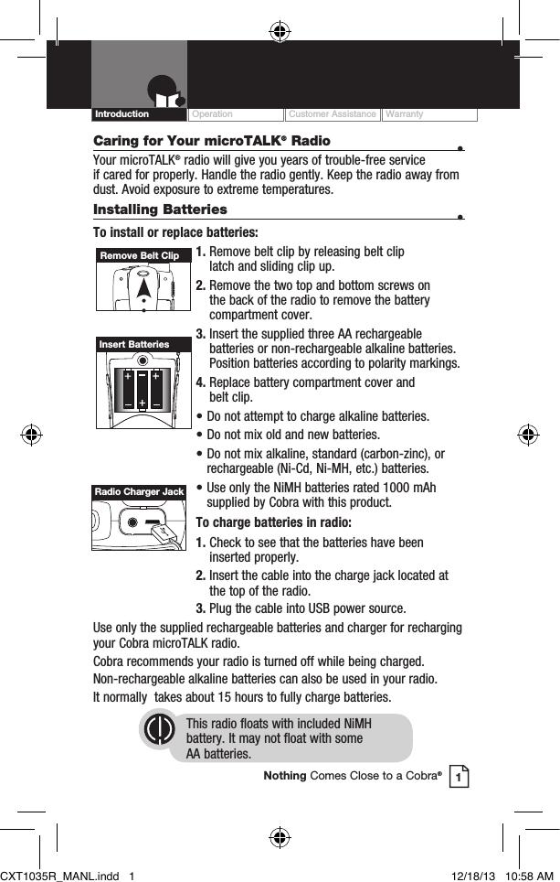 Caring for Your microTALK® Radio  • Your microTALK® radio will give you years of trouble-free service  if cared for properly. Handle the radio gently. Keep the radio away from dust. Avoid exposure to extreme temperatures.Installing Batteries  •To install or replace batteries:1.  Remove belt clip by releasing belt clip  latch and sliding clip up.2.  Remove the two top and bottom screws on the back of the radio to remove the battery compartment cover.3.  Insert the supplied three AA rechargeable batteries or non-rechargeable alkaline batteries. Position batteries according to polarity markings.4.  Replace battery compartment cover and  belt clip.• Do not attempt to charge alkaline batteries.• Do not mix old and new batteries.• Do not mix alkaline, standard (carbon-zinc), or    rechargeable (Ni-Cd, Ni-MH, etc.) batteries.• Use only the NiMH batteries rated 1000 mAh    supplied by Cobra with this product.To charge batteries in radio:1.  Check to see that the batteries have been inserted properly. 2.  Insert the cable into the charge jack located at the top of the radio. 3.  Plug the cable into USB power source.Use only the supplied rechargeable batteries and charger for recharging your Cobra microTALK radio.Cobra recommends your radio is turned off while being charged.Non-rechargeable alkaline batteries can also be used in your radio.It normally  takes about 15 hours to fully charge batteries.This radio floats with included NiMH  battery. It may not float with some  AA batteries.Remove Belt ClipInsert BatteriesOperation Customer Assistance WarrantyIntroduction1Nothing Comes Close to a Cobra®Radio Charger JackCXT1035R_MANL.indd   1 12/18/13   10:58 AM