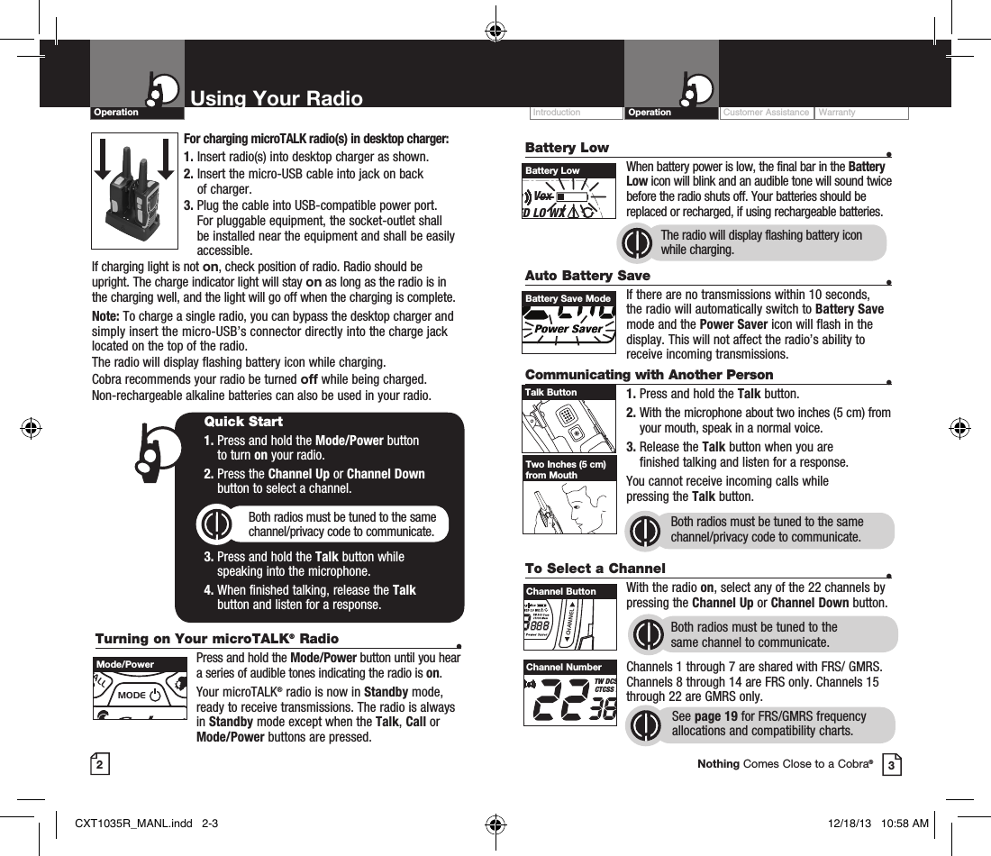 Customer Assistance WarrantyIntroduction OperationBattery Low    •    When battery power is low, the final bar in the Battery Low icon will blink and an audible tone will sound twice before the radio shuts off. Your batteries should be replaced or recharged, if using rechargeable batteries. Auto Battery Save    •If there are no transmissions within 10 seconds, the radio will automatically switch to Battery Save mode and the Power Saver icon will flash in the display. This will not affect the radio’s ability to receive incoming transmissions.Communicating with Another Person  •1. Press and hold the Talk button.2.  With the microphone about two inches (5 cm) from your mouth, speak in a normal voice.3.  Release the Talk button when you are  finished talking and listen for a response.You cannot receive incoming calls while  pressing the Talk button.Both radios must be tuned to the same channel/privacy code to communicate.2Using Your RadioOperation3Battery LowRXVoxHI MED LO WXTW DCS ScanCTCSS MemBURP Power SaverBattery Save ModeTalk ButtonTwo Inches (5 cm) from MouthTo Select a Channel    • With the radio on, select any of the 22 channels by pressing the Channel Up or Channel Down button. Both radios must be tuned to the  same channel to communicate.Channels 1 through 7 are shared with FRS/ GMRS. Channels 8 through 14 are FRS only. Channels 15 through 22 are GMRS only.  See page 19 for FRS/GMRS frequency allocations and compatibility charts.MEMESCTRIWATCHSCANVOLUMECALLMODECHANNELChannel ButtonRXVoxHI MED LO WXTW DCS ScanCTCSS MemBURP Power SaverChannel NumberNothing Comes Close to a Cobra®The radio will display flashing battery icon while charging.Turning on Your microTALK® Radio  •  Press and hold the Mode/Power button until you hear a series of audible tones indicating the radio is on.Your microTALK® radio is now in Standby mode, ready to receive transmissions. The radio is always in Standby mode except when the Talk, Call or Mode/Power buttons are pressed.Quick Start1.  Press and hold the Mode/Power button  to turn on your radio.2.  Press the Channel Up or Channel Down  button to select a channel.Both radios must be tuned to the same channel/privacy code to communicate.3.  Press and hold the Talk button while  speaking into the microphone.4.  When finished talking, release the Talk  button and listen for a response.MEMESCTRIWATCHSCANVOLUMECALLMODECHANNELMode/PowerFor charging microTALK radio(s) in desktop charger:1. Insert radio(s) into desktop charger as shown. 2.  Insert the micro-USB cable into jack on back  of charger.3.  Plug the cable into USB-compatible power port. For pluggable equipment, the socket-outlet shall be installed near the equipment and shall be easily accessible.If charging light is not on, check position of radio. Radio should be upright. The charge indicator light will stay on as long as the radio is in the charging well, and the light will go off when the charging is complete.Note: To charge a single radio, you can bypass the desktop charger and simply insert the micro-USB’s connector directly into the charge jack located on the top of the radio.The radio will display flashing battery icon while charging.Cobra recommends your radio be turned off while being charged.Non-rechargeable alkaline batteries can also be used in your radio.CXT1035R_MANL.indd   2-3 12/18/13   10:58 AM
