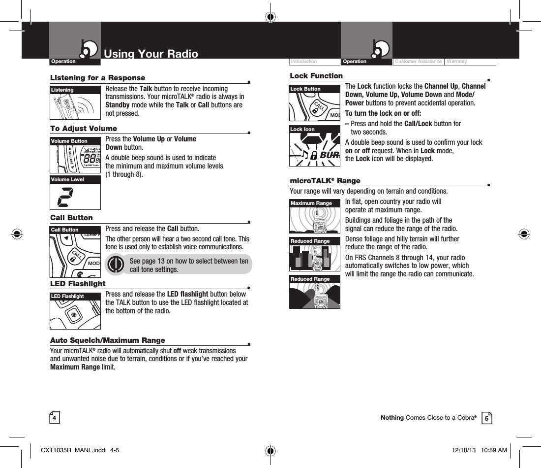 Lock Function  •The Lock function locks the Channel Up, Channel Down, Volume Up, Volume Down and Mode/Power buttons to prevent accidental operation. To turn the lock on or off:–   Press and hold the Call/Lock button for  two seconds.A double beep sound is used to confirm your lock on or off request. When in Lock mode,  the Lock icon will be displayed.Customer Assistance WarrantyIntroduction OperationUsing Your RadioOperationListening for a Response  • Release  the  Talk button to receive incoming transmissions. Your microTALK® radio is always in Standby mode while the Talk or Call buttons are not pressed.To Adjust Volume    • Press  the  Volume Up or Volume  Down button.A double beep sound is used to indicate  the minimum and maximum volume levels  (1 through 8).Call Button    •Press and release the Call button. The other person will hear a two second call tone. This tone is used only to establish voice communications.See page 13 on how to select between ten call tone settings. 45ListeningVolume LevelLock IconRXVoxHI MED LO WXTW DCS ScanCTCSS MemBURP Power SaverLED Flashlight  • Press and release the LED flashlight button below the TALK button to use the LED flashlight located at the bottom of the radio.Auto Squelch/Maximum Range  •Your microTALK® radio will automatically shut off weak transmissions and unwanted noise due to terrain, conditions or if you’ve reached your Maximum Range limit.microTALK® Range  •Your range will vary depending on terrain and conditions.In flat, open country your radio will  operate at maximum range.Buildings and foliage in the path of the  signal can reduce the range of the radio.Dense foliage and hilly terrain will further  reduce the range of the radio.On FRS Channels 8 through 14, your radio automatically switches to low power, which  will limit the range the radio can communicate.MEMESCTRIWATCHSCAN H-M-LVOLUMECALLMODECHANNELMEMESCTRIWATCHSCAN H-M-LVOLUMECALLMODECHANNELMEMESCTRIWATCHSCAN H-M-LVOLUMECALLMODECHANNELMaximum RangeReduced RangeReduced RangeNothing Comes Close to a Cobra®MEMESCTRIWATCHSCANVOLUMECALLMODECHANNELVolume ButtonMEMESCTRIWATCHSCANVOLUMECALLMODECHANNELCall ButtonLED FlashlightMEMESCTRIWATCHSCANVOLUMECALLMODECHANNELLock ButtonCXT1035R_MANL.indd   4-5 12/18/13   10:59 AM
